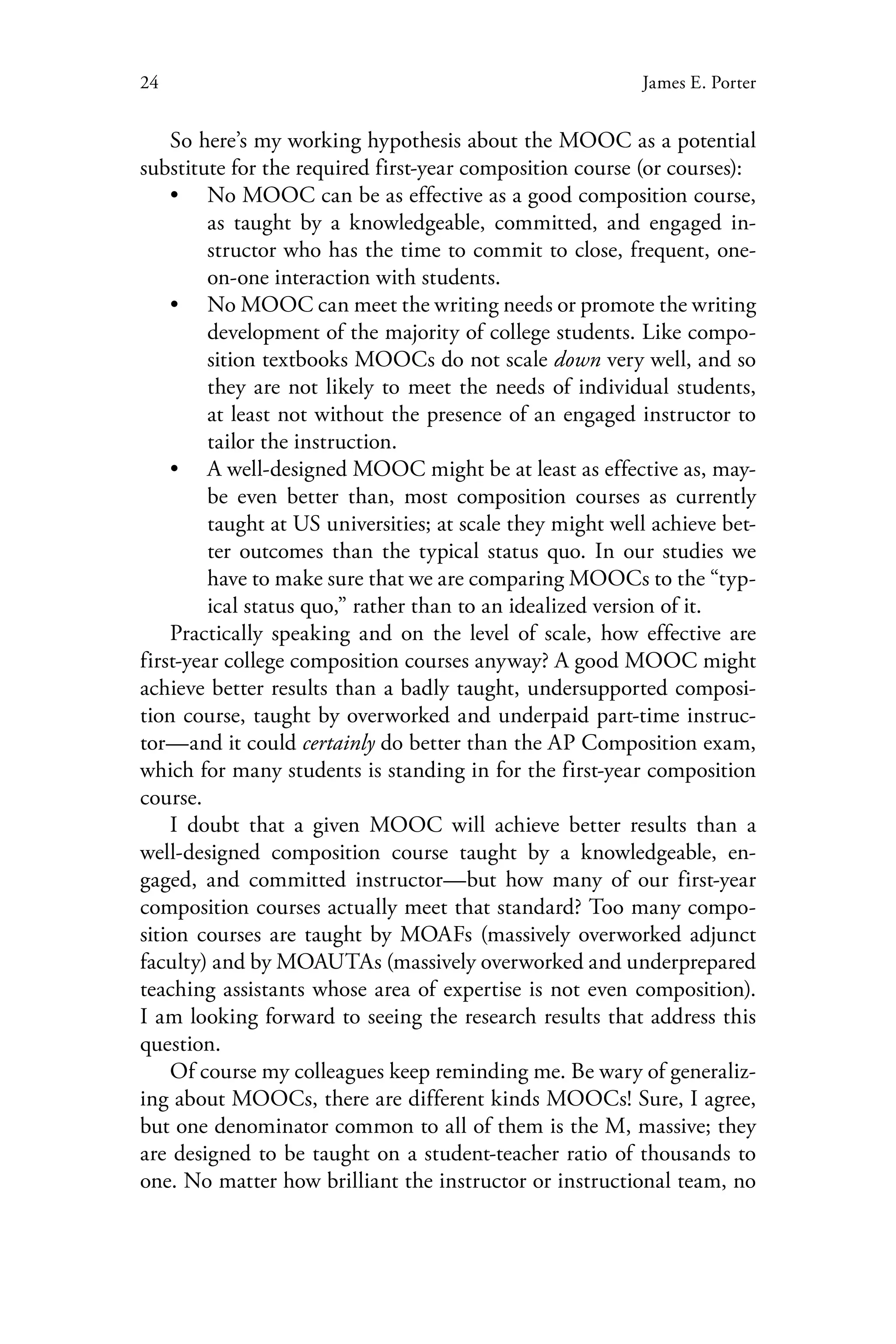 24 James E. Porter
So here’s my working hypothesis about the MOOC as a potential
substitute for the required first-year composition course (or courses):
•• No MOOC can be as effective as a good composition course,
as taught by a knowledgeable, committed, and engaged in-
structor who has the time to commit to close, frequent, one-
on-one interaction with students.
•• No MOOC can meet the writing needs or promote the writing
development of the majority of college students. Like compo-
sition textbooks MOOCs do not scale down very well, and so
they are not likely to meet the needs of individual students,
at least not without the presence of an engaged instructor to
tailor the instruction.
•• A well-designed MOOC might be at least as effective as, may-
be even better than, most composition courses as currently
taught at US universities; at scale they might well achieve bet-
ter outcomes than the typical status quo. In our studies we
have to make sure that we are comparing MOOCs to the “typ-
ical status quo,” rather than to an idealized version of it.
Practically speaking and on the level of scale, how effective are
first-year college composition courses anyway? A good MOOC might
achieve better results than a badly taught, undersupported composi-
tion course, taught by overworked and underpaid part-time instruc-
tor—and it could certainly do better than the AP Composition exam,
which for many students is standing in for the first-year composition
course.
I doubt that a given MOOC will achieve better results than a
well-designed composition course taught by a knowledgeable, en-
gaged, and committed instructor—but how many of our first-year
composition courses actually meet that standard? Too many compo-
sition courses are taught by MOAFs (massively overworked adjunct
faculty) and by MOAUTAs (massively overworked and underprepared
teaching assistants whose area of expertise is not even composition).
I am looking forward to seeing the research results that address this
question.
Of course my colleagues keep reminding me. Be wary of generaliz-
ing about MOOCs, there are different kinds MOOCs! Sure, I agree,
but one denominator common to all of them is the M, massive; they
are designed to be taught on a student-teacher ratio of thousands to
one. No matter how brilliant the instructor or instructional team, no
 