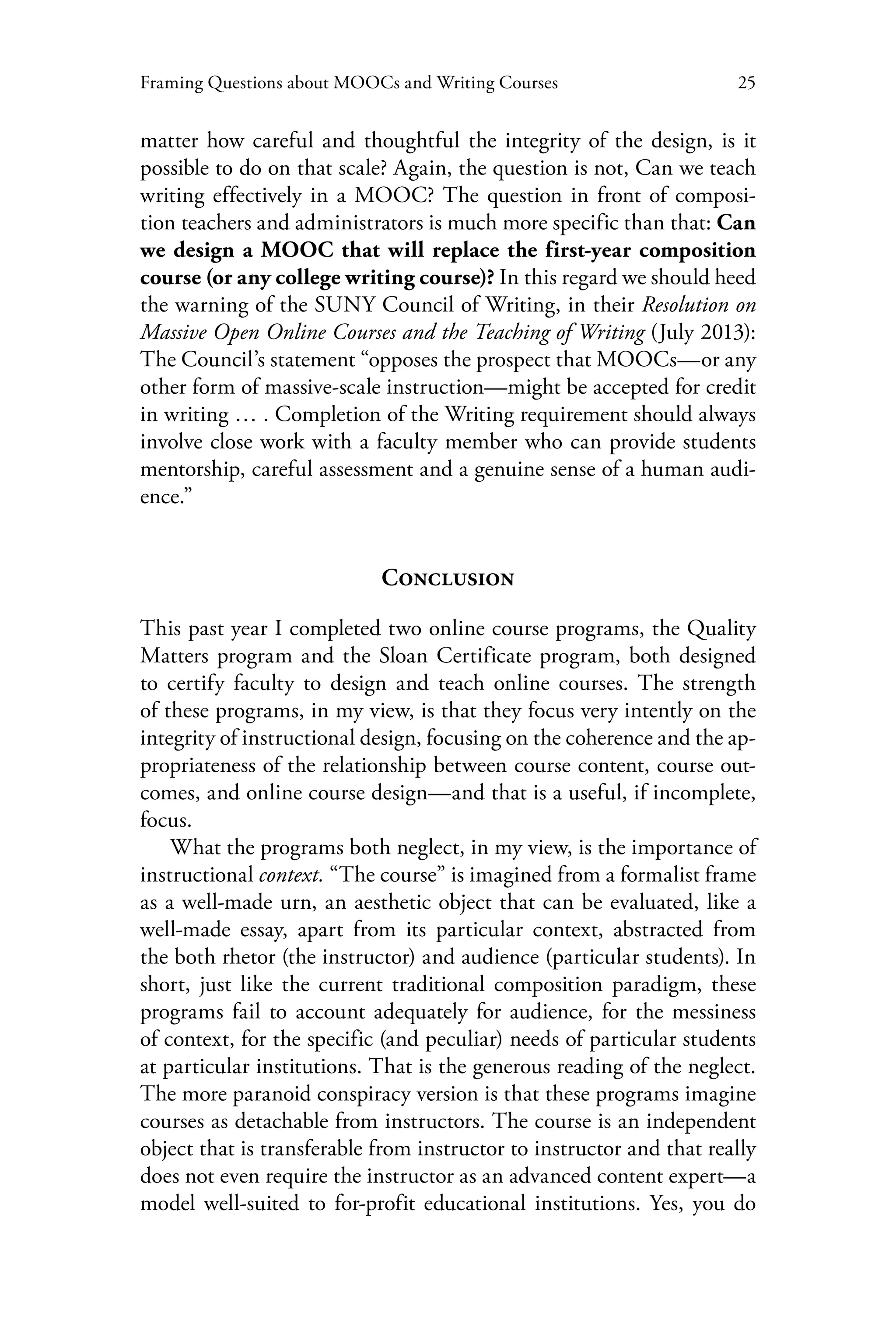25Framing Questions about MOOCs and Writing Courses
matter how careful and thoughtful the integrity of the design, is it
possible to do on that scale? Again, the question is not, Can we teach
writing effectively in a MOOC? The question in front of composi-
tion teachers and administrators is much more specific than that: Can
we design a MOOC that will replace the first-year composition
course (or any college writing course)? In this regard we should heed
the warning of the SUNY Council of Writing, in their Resolution on
Massive Open Online Courses and the Teaching of Writing (July 2013):
The Council’s statement “opposes the prospect that MOOCs—or any
other form of massive-scale instruction—might be accepted for credit
in writing … . Completion of the Writing requirement should always
involve close work with a faculty member who can provide students
mentorship, careful assessment and a genuine sense of a human audi-
ence.”
Conclusion
This past year I completed two online course programs, the Quality
Matters program and the Sloan Certificate program, both designed
to certify faculty to design and teach online courses. The strength
of these programs, in my view, is that they focus very intently on the
integrity of instructional design, focusing on the coherence and the ap-
propriateness of the relationship between course content, course out-
comes, and online course design—and that is a useful, if incomplete,
focus.
What the programs both neglect, in my view, is the importance of
instructional context. “The course” is imagined from a formalist frame
as a well-made urn, an aesthetic object that can be evaluated, like a
well-made essay, apart from its particular context, abstracted from
the both rhetor (the instructor) and audience (particular students). In
short, just like the current traditional composition paradigm, these
programs fail to account adequately for audience, for the messiness
of context, for the specific (and peculiar) needs of particular students
at particular institutions. That is the generous reading of the neglect.
The more paranoid conspiracy version is that these programs imagine
courses as detachable from instructors. The course is an independent
object that is transferable from instructor to instructor and that really
does not even require the instructor as an advanced content expert—a
model well-suited to for-profit educational institutions. Yes, you do
 