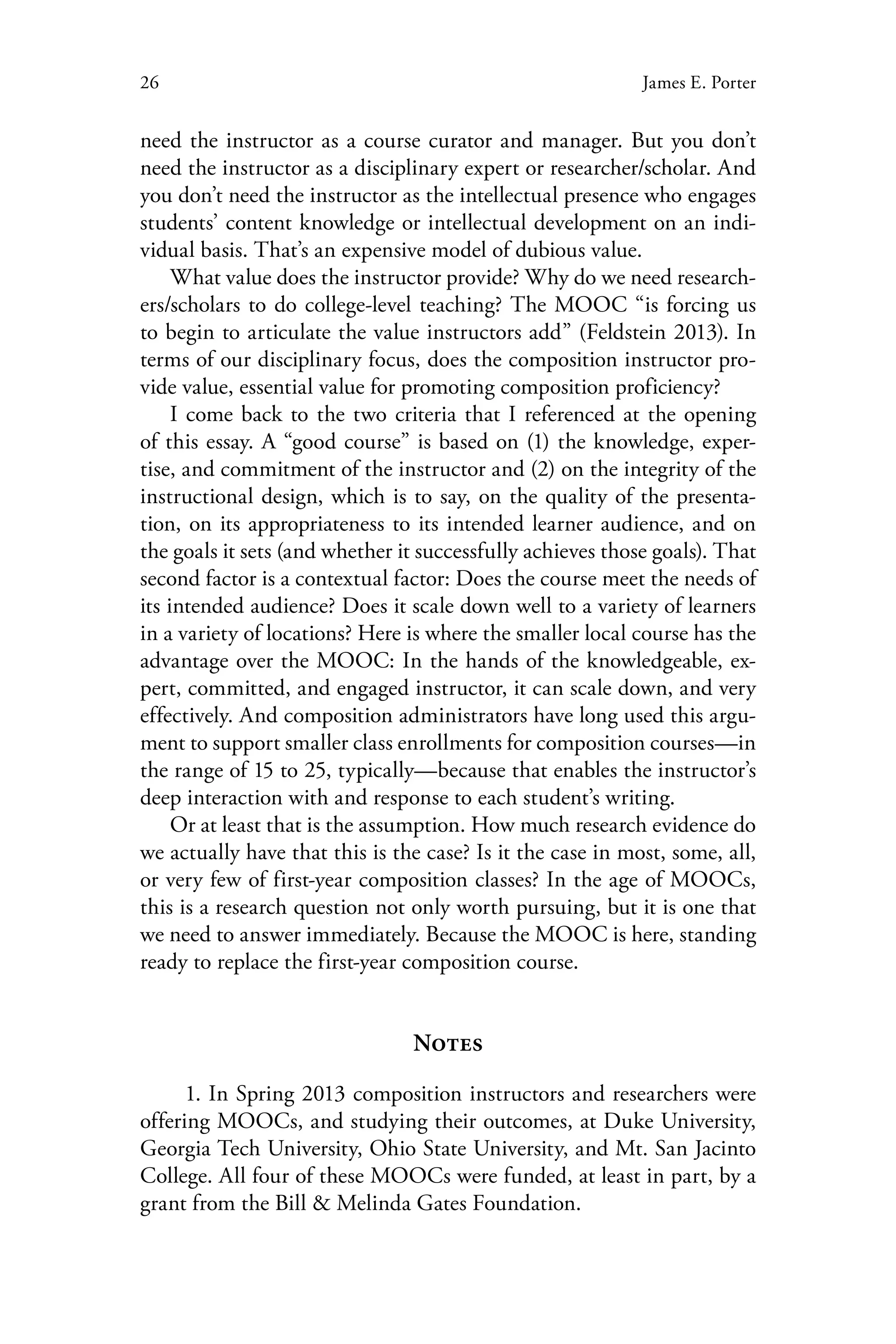 26 James E. Porter
need the instructor as a course curator and manager. But you don’t
need the instructor as a disciplinary expert or researcher/scholar. And
you don’t need the instructor as the intellectual presence who engages
students’ content knowledge or intellectual development on an indi-
vidual basis. That’s an expensive model of dubious value.
What value does the instructor provide? Why do we need research-
ers/scholars to do college-level teaching? The MOOC “is forcing us
to begin to articulate the value instructors add” (Feldstein 2013). In
terms of our disciplinary focus, does the composition instructor pro-
vide value, essential value for promoting composition proficiency?
I come back to the two criteria that I referenced at the opening
of this essay. A “good course” is based on (1) the knowledge, exper-
tise, and commitment of the instructor and (2) on the integrity of the
instructional design, which is to say, on the quality of the presenta-
tion, on its appropriateness to its intended learner audience, and on
the goals it sets (and whether it successfully achieves those goals). That
second factor is a contextual factor: Does the course meet the needs of
its intended audience? Does it scale down well to a variety of learners
in a variety of locations? Here is where the smaller local course has the
advantage over the MOOC: In the hands of the knowledgeable, ex-
pert, committed, and engaged instructor, it can scale down, and very
effectively. And composition administrators have long used this argu-
ment to support smaller class enrollments for composition courses—in
the range of 15 to 25, typically—because that enables the instructor’s
deep interaction with and response to each student’s writing.
Or at least that is the assumption. How much research evidence do
we actually have that this is the case? Is it the case in most, some, all,
or very few of first-year composition classes? In the age of MOOCs,
this is a research question not only worth pursuing, but it is one that
we need to answer immediately. Because the MOOC is here, standing
ready to replace the first-year composition course.
Notes
1. In Spring 2013 composition instructors and researchers were
offering MOOCs, and studying their outcomes, at Duke University,
Georgia Tech University, Ohio State University, and Mt. San Jacinto
College. All four of these MOOCs were funded, at least in part, by a
grant from the Bill & Melinda Gates Foundation.
 
