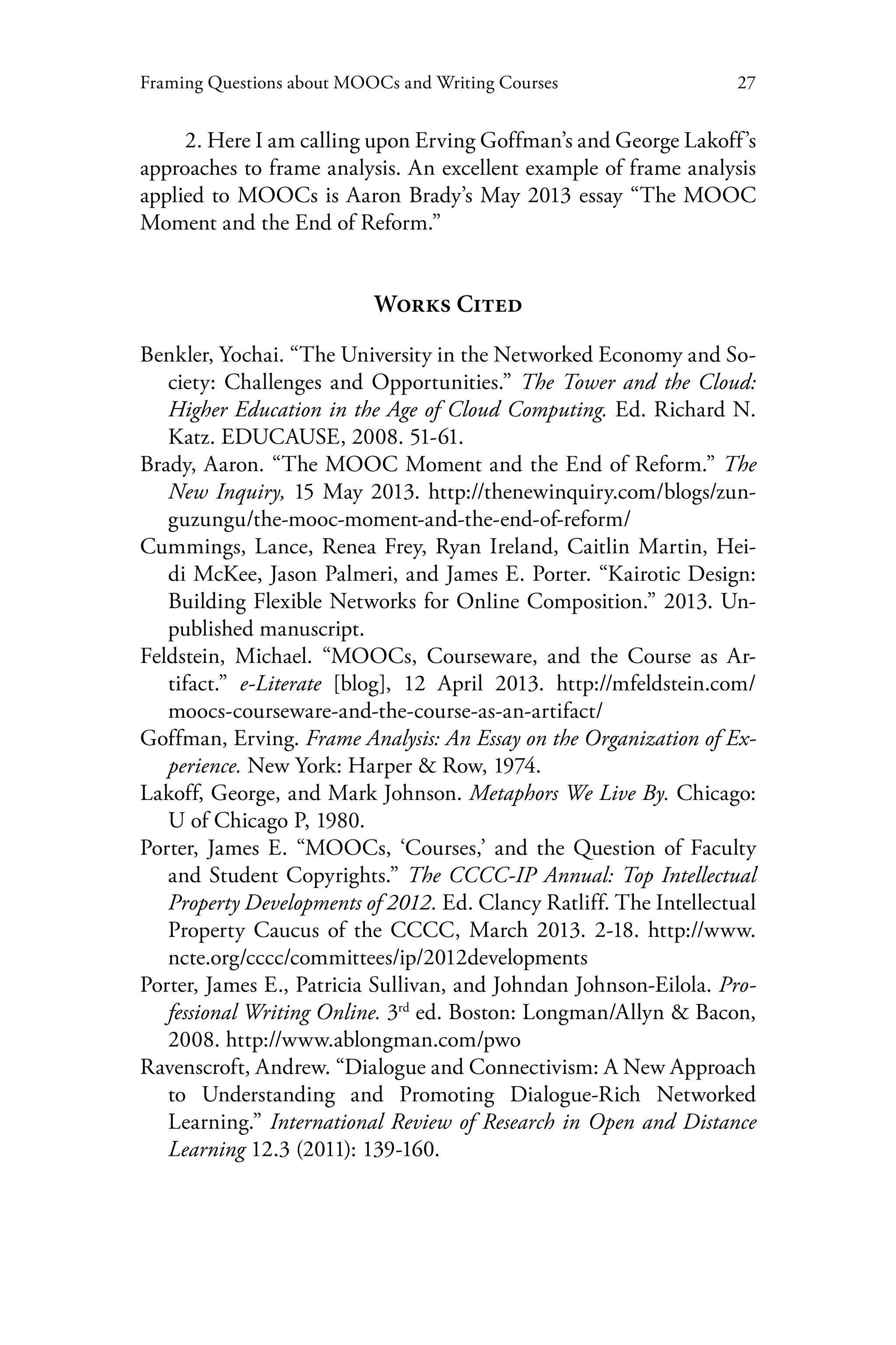 27Framing Questions about MOOCs and Writing Courses
2. Here I am calling upon Erving Goffman’s and George Lakoff’s
approaches to frame analysis. An excellent example of frame analysis
applied to MOOCs is Aaron Brady’s May 2013 essay “The MOOC
Moment and the End of Reform.”
Works Cited
Benkler, Yochai. “The University in the Networked Economy and So-
ciety: Challenges and Opportunities.” The Tower and the Cloud:
Higher Education in the Age of Cloud Computing. Ed. Richard N.
Katz. EDUCAUSE, 2008. 51-61.
Brady, Aaron. “The MOOC Moment and the End of Reform.” The
New Inquiry, 15 May 2013. http://thenewinquiry.com/blogs/zun-
guzungu/the-mooc-moment-and-the-end-of-reform/
Cummings, Lance, Renea Frey, Ryan Ireland, Caitlin Martin, Hei-
di McKee, Jason Palmeri, and James E. Porter. “Kairotic Design:
Building Flexible Networks for Online Composition.” 2013. Un-
published manuscript.
Feldstein, Michael. “MOOCs, Courseware, and the Course as Ar-
tifact.” e-Literate [blog], 12 April 2013. http://mfeldstein.com/
moocs-courseware-and-the-course-as-an-artifact/
Goffman, Erving. Frame Analysis: An Essay on the Organization of Ex-
perience. New York: Harper & Row, 1974.
Lakoff, George, and Mark Johnson. Metaphors We Live By. Chicago:
U of Chicago P, 1980.
Porter, James E. “MOOCs, ‘Courses,’ and the Question of Faculty
and Student Copyrights.” The CCCC-IP Annual: Top Intellectual
Property Developments of 2012. Ed. Clancy Ratliff. The Intellectual
Property Caucus of the CCCC, March 2013. 2-18. http://www.
ncte.org/cccc/committees/ip/2012developments
Porter, James E., Patricia Sullivan, and Johndan Johnson-Eilola. Pro-
fessional Writing Online. 3rd
ed. Boston: Longman/Allyn & Bacon,
2008. http://www.ablongman.com/pwo
Ravenscroft, Andrew. “Dialogue and Connectivism: A New Approach
to Understanding and Promoting Dialogue-Rich Networked
Learning.” International Review of Research in Open and Distance
Learning 12.3 (2011): 139-160.
 