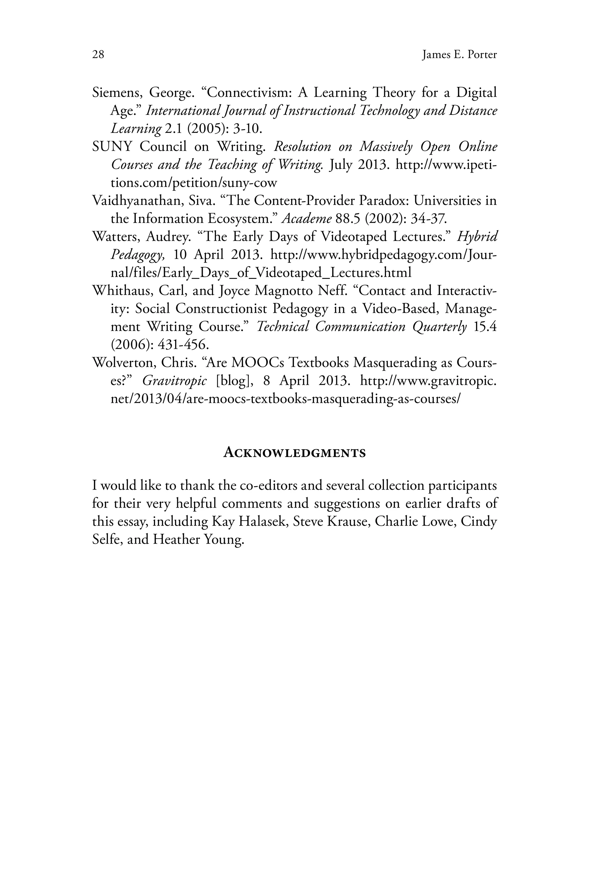 28 James E. Porter
Siemens, George. “Connectivism: A Learning Theory for a Digital
Age.” International Journal of Instructional Technology and Distance
Learning 2.1 (2005): 3-10.
SUNY Council on Writing. Resolution on Massively Open Online
Courses and the Teaching of Writing. July 2013. http://www.ipeti-
tions.com/petition/suny-cow
Vaidhyanathan, Siva. “The Content-Provider Paradox: Universities in
the Information Ecosystem.” Academe 88.5 (2002): 34-37.
Watters, Audrey. “The Early Days of Videotaped Lectures.” Hybrid
Pedagogy, 10 April 2013. http://www.hybridpedagogy.com/Jour-
nal/files/Early_Days_of_Videotaped_Lectures.html
Whithaus, Carl, and Joyce Magnotto Neff. “Contact and Interactiv-
ity: Social Constructionist Pedagogy in a Video-Based, Manage-
ment Writing Course.” Technical Communication Quarterly 15.4
(2006): 431-456.
Wolverton, Chris. “Are MOOCs Textbooks Masquerading as Cours-
es?” Gravitropic [blog], 8 April 2013. http://www.gravitropic.
net/2013/04/are-moocs-textbooks-masquerading-as-courses/
Acknowledgments
I would like to thank the co-editors and several collection participants
for their very helpful comments and suggestions on earlier drafts of
this essay, including Kay Halasek, Steve Krause, Charlie Lowe, Cindy
Selfe, and Heather Young.
 