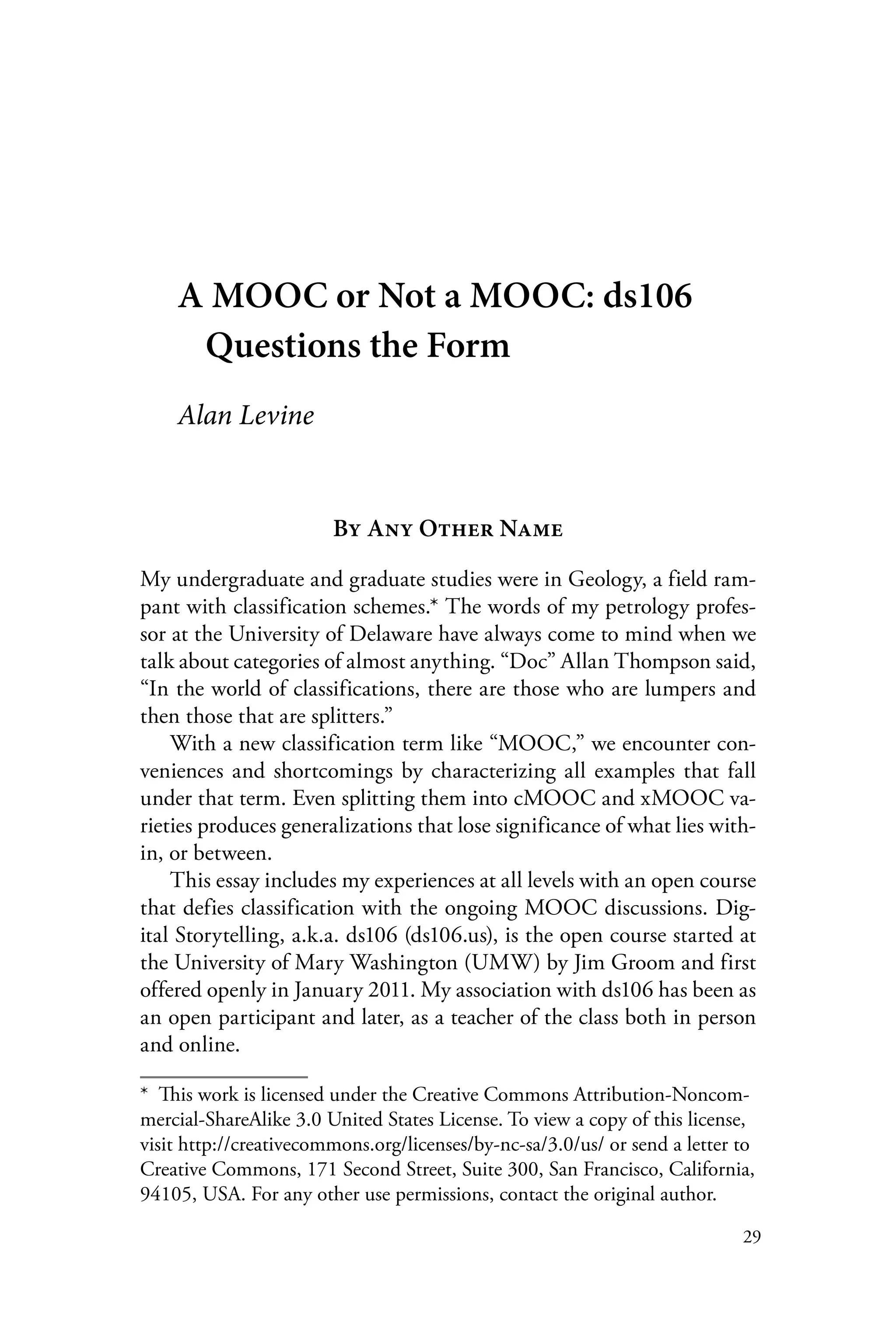 29
A MOOC or Not a MOOC: ds106
Questions the Form
Alan Levine
By Any Other Name
My undergraduate and graduate studies were in Geology, a field ram-
pant with classification schemes.* The words of my petrology profes-
sor at the University of Delaware have always come to mind when we
talk about categories of almost anything. “Doc” Allan Thompson said,
“In the world of classifications, there are those who are lumpers and
then those that are splitters.”
With a new classification term like “MOOC,” we encounter con-
veniences and shortcomings by characterizing all examples that fall
under that term. Even splitting them into cMOOC and xMOOC va-
rieties produces generalizations that lose significance of what lies with-
in, or between.
This essay includes my experiences at all levels with an open course
that defies classification with the ongoing MOOC discussions. Dig-
ital Storytelling, a.k.a. ds106 (ds106.us), is the open course started at
the University of Mary Washington (UMW) by Jim Groom and first
offered openly in January 2011. My association with ds106 has been as
an open participant and later, as a teacher of the class both in person
and online.
*  This work is licensed under the Creative Commons Attribution-Noncom-
mercial-ShareAlike 3.0 United States License. To view a copy of this license,
visit http://creativecommons.org/licenses/by-nc-sa/3.0/us/ or send a letter to
Creative Commons, 171 Second Street, Suite 300, San Francisco, California,
94105, USA. For any other use permissions, contact the original author.
 