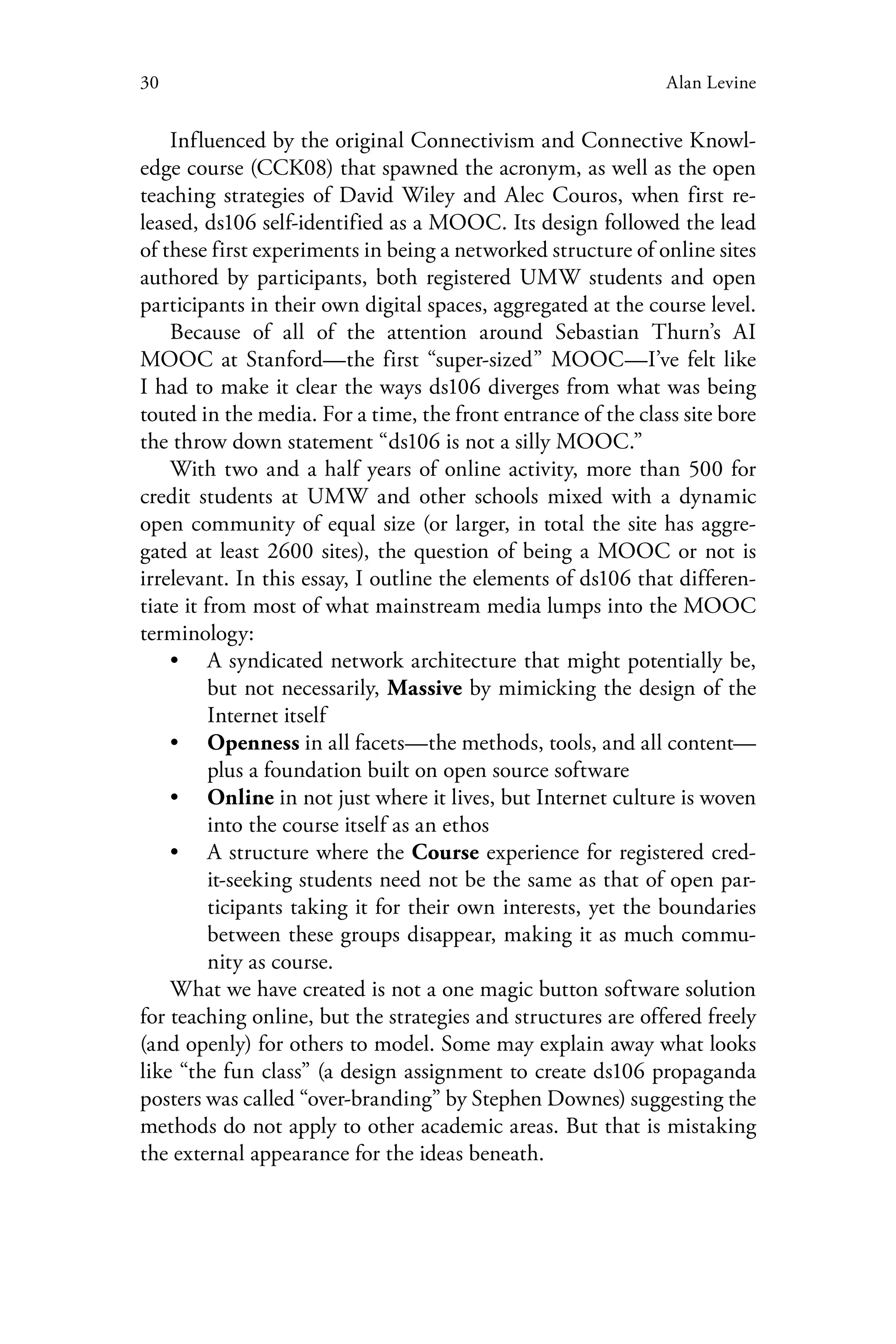 30 Alan Levine
Influenced by the original Connectivism and Connective Knowl-
edge course (CCK08) that spawned the acronym, as well as the open
teaching strategies of David Wiley and Alec Couros, when first re-
leased, ds106 self-identified as a MOOC. Its design followed the lead
of these first experiments in being a networked structure of online sites
authored by participants, both registered UMW students and open
participants in their own digital spaces, aggregated at the course level.
Because of all of the attention around Sebastian Thurn’s AI
MOOC at Stanford—the first “super-sized” MOOC—I’ve felt like
I had to make it clear the ways ds106 diverges from what was being
touted in the media. For a time, the front entrance of the class site bore
the throw down statement “ds106 is not a silly MOOC.”
With two and a half years of online activity, more than 500 for
credit students at UMW and other schools mixed with a dynamic
open community of equal size (or larger, in total the site has aggre-
gated at least 2600 sites), the question of being a MOOC or not is
irrelevant. In this essay, I outline the elements of ds106 that differen-
tiate it from most of what mainstream media lumps into the MOOC
terminology:
•• A syndicated network architecture that might potentially be,
but not necessarily, Massive by mimicking the design of the
Internet itself
•• Openness in all facets—the methods, tools, and all content—
plus a foundation built on open source software
•• Online in not just where it lives, but Internet culture is woven
into the course itself as an ethos
•• A structure where the Course experience for registered cred-
it-seeking students need not be the same as that of open par-
ticipants taking it for their own interests, yet the boundaries
between these groups disappear, making it as much commu-
nity as course.
What we have created is not a one magic button software solution
for teaching online, but the strategies and structures are offered freely
(and openly) for others to model. Some may explain away what looks
like “the fun class” (a design assignment to create ds106 propaganda
posters was called “over-branding” by Stephen Downes) suggesting the
methods do not apply to other academic areas. But that is mistaking
the external appearance for the ideas beneath.
 