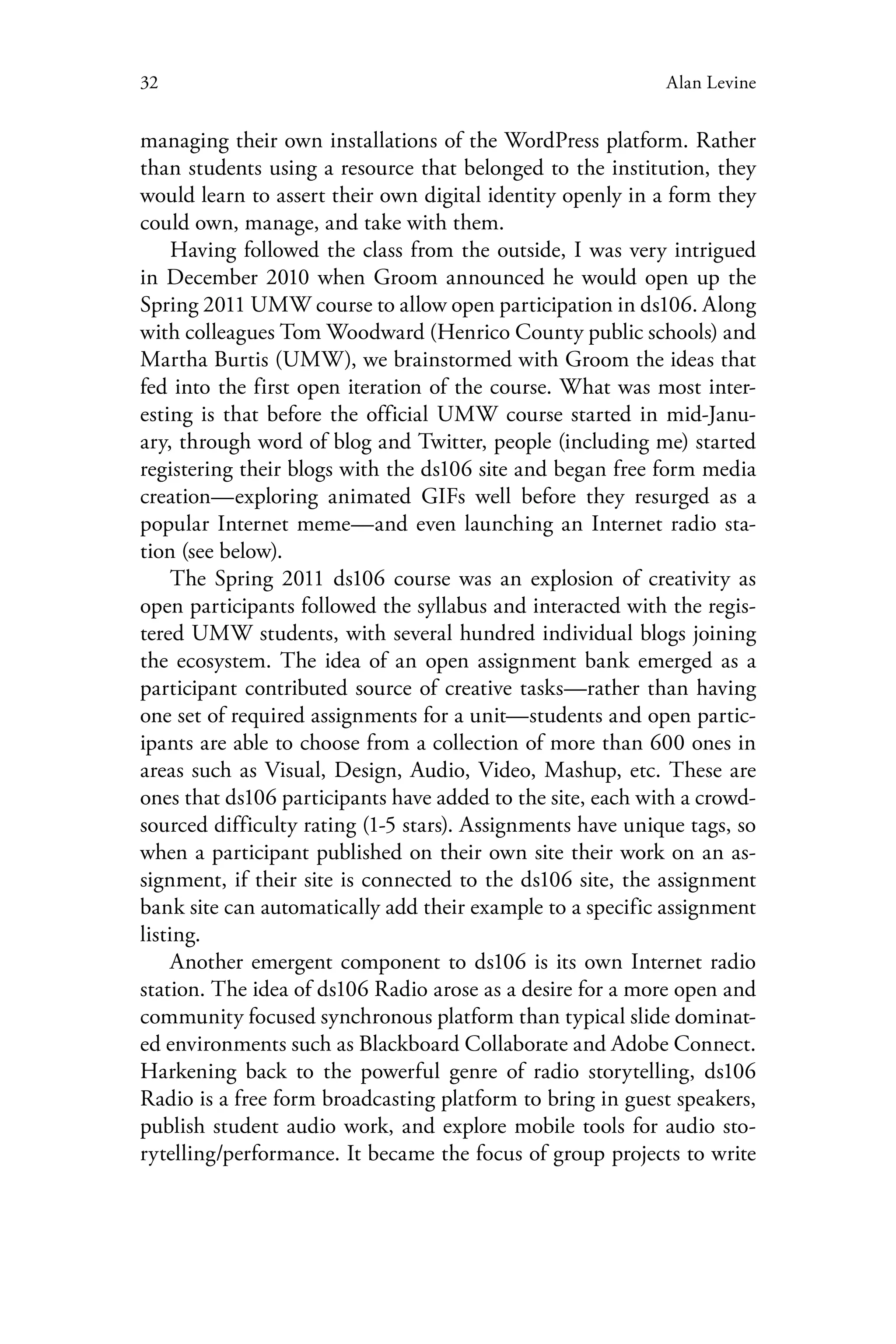 32 Alan Levine
managing their own installations of the WordPress platform. Rather
than students using a resource that belonged to the institution, they
would learn to assert their own digital identity openly in a form they
could own, manage, and take with them.
Having followed the class from the outside, I was very intrigued
in December 2010 when Groom announced he would open up the
Spring 2011 UMW course to allow open participation in ds106. Along
with colleagues Tom Woodward (Henrico County public schools) and
Martha Burtis (UMW), we brainstormed with Groom the ideas that
fed into the first open iteration of the course. What was most inter-
esting is that before the official UMW course started in mid-Janu-
ary, through word of blog and Twitter, people (including me) started
registering their blogs with the ds106 site and began free form media
creation—exploring animated GIFs well before they resurged as a
popular Internet meme—and even launching an Internet radio sta-
tion (see below).
The Spring 2011 ds106 course was an explosion of creativity as
open participants followed the syllabus and interacted with the regis-
tered UMW students, with several hundred individual blogs joining
the ecosystem. The idea of an open assignment bank emerged as a
participant contributed source of creative tasks—rather than having
one set of required assignments for a unit—students and open partic-
ipants are able to choose from a collection of more than 600 ones in
areas such as Visual, Design, Audio, Video, Mashup, etc. These are
ones that ds106 participants have added to the site, each with a crowd-
sourced difficulty rating (1-5 stars). Assignments have unique tags, so
when a participant published on their own site their work on an as-
signment, if their site is connected to the ds106 site, the assignment
bank site can automatically add their example to a specific assignment
listing.
Another emergent component to ds106 is its own Internet radio
station. The idea of ds106 Radio arose as a desire for a more open and
community focused synchronous platform than typical slide dominat-
ed environments such as Blackboard Collaborate and Adobe Connect.
Harkening back to the powerful genre of radio storytelling, ds106
Radio is a free form broadcasting platform to bring in guest speakers,
publish student audio work, and explore mobile tools for audio sto-
rytelling/performance. It became the focus of group projects to write
 