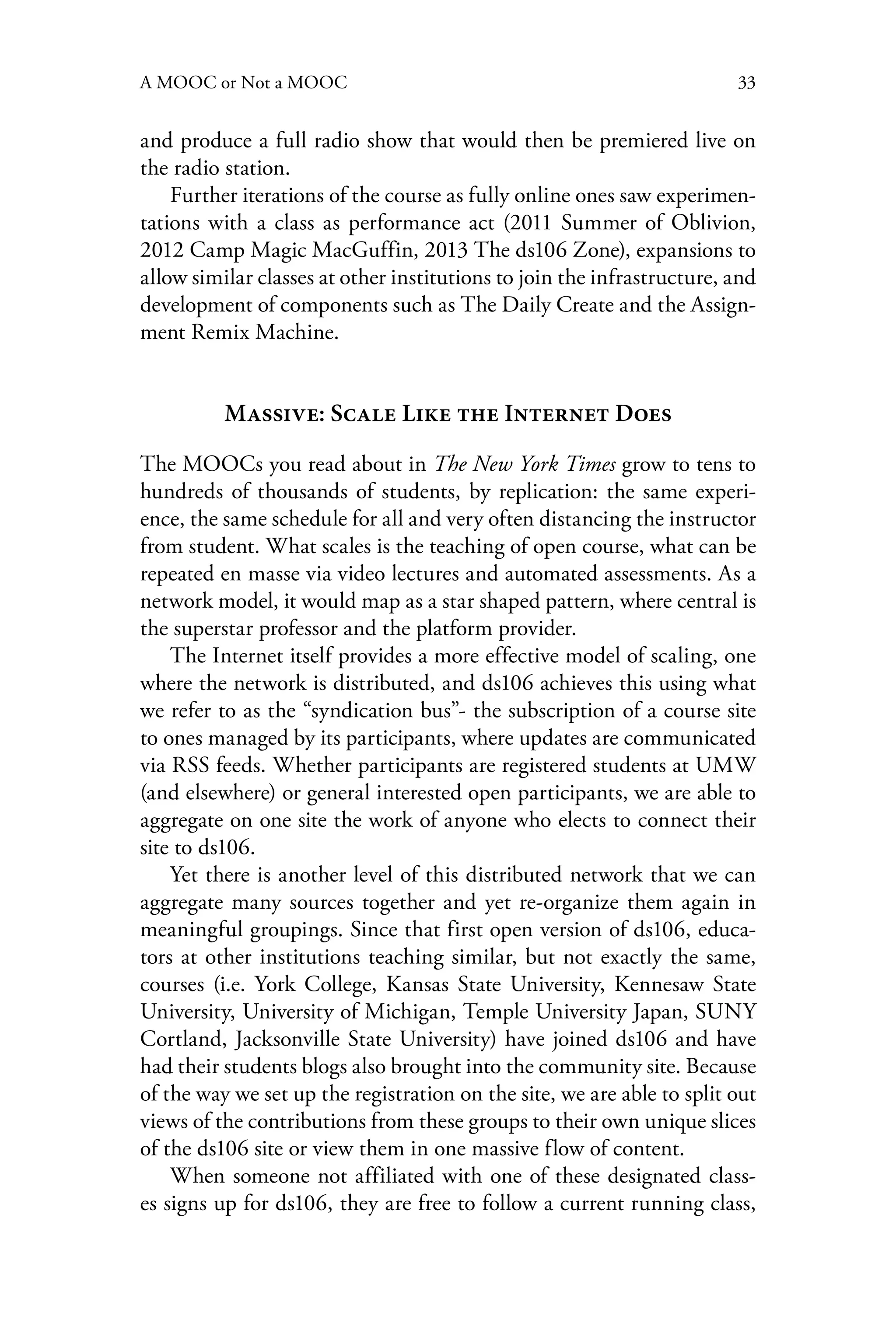 33A MOOC or Not a MOOC
and produce a full radio show that would then be premiered live on
the radio station.
Further iterations of the course as fully online ones saw experimen-
tations with a class as performance act (2011 Summer of Oblivion,
2012 Camp Magic MacGuffin, 2013 The ds106 Zone), expansions to
allow similar classes at other institutions to join the infrastructure, and
development of components such as The Daily Create and the Assign-
ment Remix Machine.
Massive: Scale Like the Internet Does
The MOOCs you read about in The New York Times grow to tens to
hundreds of thousands of students, by replication: the same experi-
ence, the same schedule for all and very often distancing the instructor
from student. What scales is the teaching of open course, what can be
repeated en masse via video lectures and automated assessments. As a
network model, it would map as a star shaped pattern, where central is
the superstar professor and the platform provider.
The Internet itself provides a more effective model of scaling, one
where the network is distributed, and ds106 achieves this using what
we refer to as the “syndication bus”- the subscription of a course site
to ones managed by its participants, where updates are communicated
via RSS feeds. Whether participants are registered students at UMW
(and elsewhere) or general interested open participants, we are able to
aggregate on one site the work of anyone who elects to connect their
site to ds106.
Yet there is another level of this distributed network that we can
aggregate many sources together and yet re-organize them again in
meaningful groupings. Since that first open version of ds106, educa-
tors at other institutions teaching similar, but not exactly the same,
courses (i.e. York College, Kansas State University, Kennesaw State
University, University of Michigan, Temple University Japan, SUNY
Cortland, Jacksonville State University) have joined ds106 and have
had their students blogs also brought into the community site. Because
of the way we set up the registration on the site, we are able to split out
views of the contributions from these groups to their own unique slices
of the ds106 site or view them in one massive flow of content.
When someone not affiliated with one of these designated class-
es signs up for ds106, they are free to follow a current running class,
 
