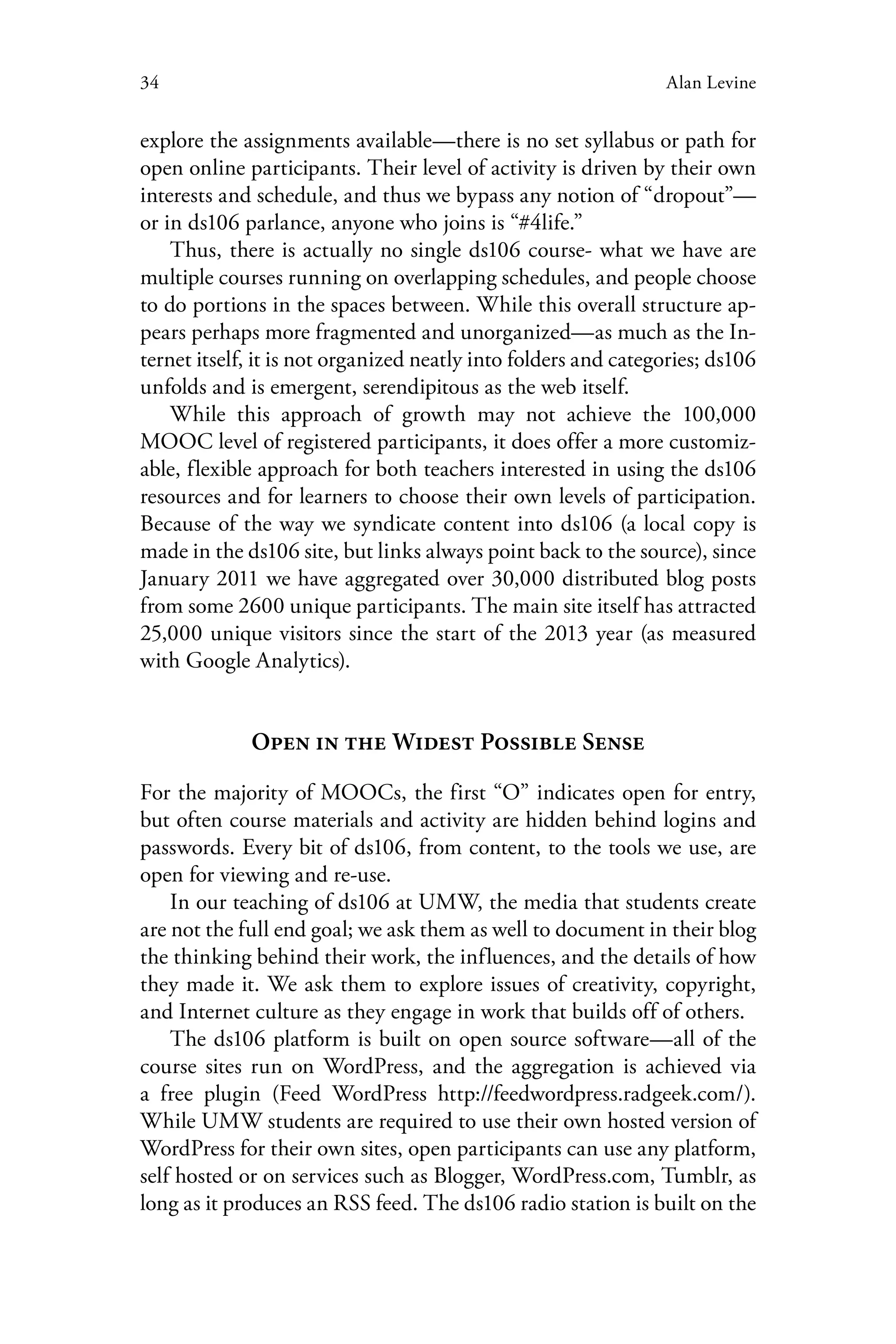 34 Alan Levine
explore the assignments available—there is no set syllabus or path for
open online participants. Their level of activity is driven by their own
interests and schedule, and thus we bypass any notion of “dropout”—
or in ds106 parlance, anyone who joins is “#4life.”
Thus, there is actually no single ds106 course- what we have are
multiple courses running on overlapping schedules, and people choose
to do portions in the spaces between. While this overall structure ap-
pears perhaps more fragmented and unorganized—as much as the In-
ternet itself, it is not organized neatly into folders and categories; ds106
unfolds and is emergent, serendipitous as the web itself.
While this approach of growth may not achieve the 100,000
MOOC level of registered participants, it does offer a more customiz-
able, flexible approach for both teachers interested in using the ds106
resources and for learners to choose their own levels of participation.
Because of the way we syndicate content into ds106 (a local copy is
made in the ds106 site, but links always point back to the source), since
January 2011 we have aggregated over 30,000 distributed blog posts
from some 2600 unique participants. The main site itself has attracted
25,000 unique visitors since the start of the 2013 year (as measured
with Google Analytics).
Open in the Widest Possible Sense
For the majority of MOOCs, the first “O” indicates open for entry,
but often course materials and activity are hidden behind logins and
passwords. Every bit of ds106, from content, to the tools we use, are
open for viewing and re-use.
In our teaching of ds106 at UMW, the media that students create
are not the full end goal; we ask them as well to document in their blog
the thinking behind their work, the influences, and the details of how
they made it. We ask them to explore issues of creativity, copyright,
and Internet culture as they engage in work that builds off of others.
The ds106 platform is built on open source software—all of the
course sites run on WordPress, and the aggregation is achieved via
a free plugin (Feed WordPress http://feedwordpress.radgeek.com/).
While UMW students are required to use their own hosted version of
WordPress for their own sites, open participants can use any platform,
self hosted or on services such as Blogger, WordPress.com, Tumblr, as
long as it produces an RSS feed. The ds106 radio station is built on the
 