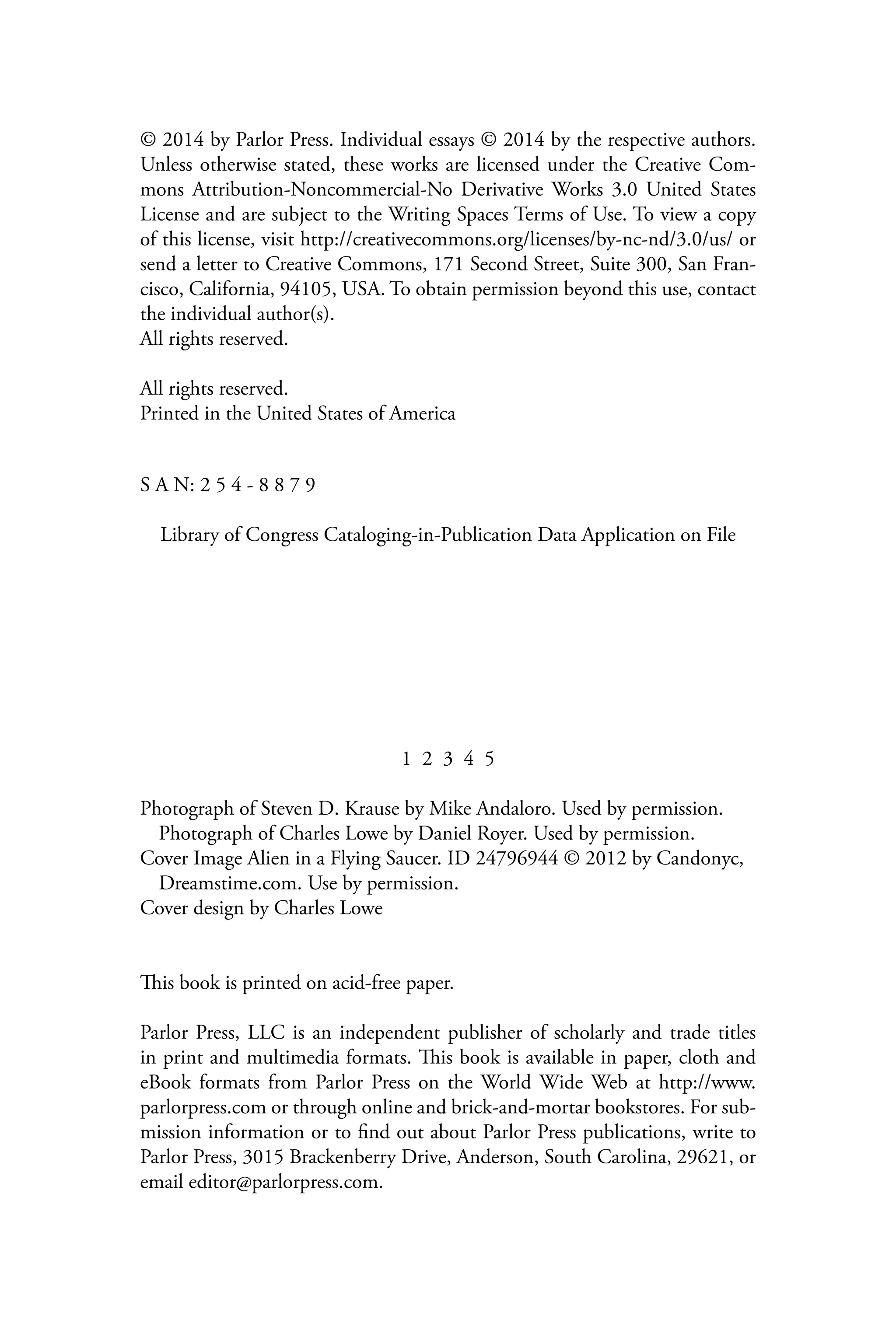 © 2014 by Parlor Press. Individual essays © 2014 by the respective authors.
Unless otherwise stated, these works are licensed under the Creative Com-
mons Attribution-Noncommercial-No Derivative Works 3.0 United States
License and are subject to the Writing Spaces Terms of Use. To view a copy
of this license, visit http://creativecommons.org/licenses/by-nc-nd/3.0/us/ or
send a letter to Creative Commons, 171 Second Street, Suite 300, San Fran-
cisco, California, 94105, USA. To obtain permission beyond this use, contact
the individual author(s).
All rights reserved.
All rights reserved.
Printed in the United States of America
S A N: 2 5 4 - 8 8 7 9
Library of Congress Cataloging-in-Publication Data Application on File
1 2 3 4 5
Photograph of Steven D. Krause by Mike Andaloro. Used by permission.
Photograph of Charles Lowe by Daniel Royer. Used by permission.
Cover Image Alien in a Flying Saucer. ID 24796944 © 2012 by Candonyc,
Dreamstime.com. Use by permission.
Cover design by Charles Lowe
This book is printed on acid-free paper.
Parlor Press, LLC is an independent publisher of scholarly and trade titles
in print and multimedia formats. This book is available in paper, cloth and
eBook formats from Parlor Press on the World Wide Web at http://www.
parlorpress.com or through online and brick-and-mortar bookstores. For sub-
mission information or to find out about Parlor Press publications, write to
Parlor Press, 3015 Brackenberry Drive, Anderson, South Carolina, 29621, or
email editor@parlorpress.com.
 
