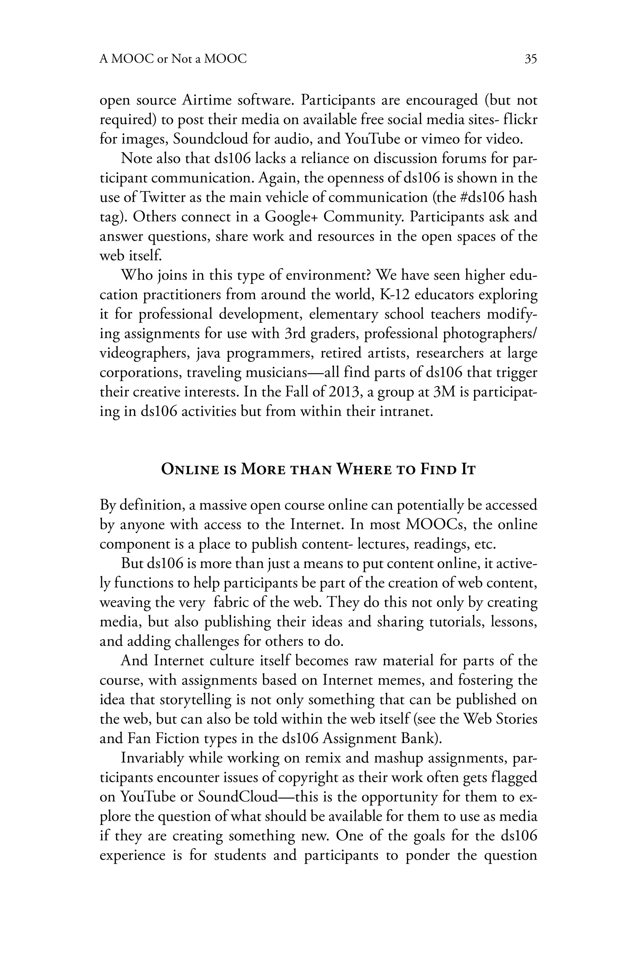 35A MOOC or Not a MOOC
open source Airtime software. Participants are encouraged (but not
required) to post their media on available free social media sites- flickr
for images, Soundcloud for audio, and YouTube or vimeo for video.
Note also that ds106 lacks a reliance on discussion forums for par-
ticipant communication. Again, the openness of ds106 is shown in the
use of Twitter as the main vehicle of communication (the #ds106 hash
tag). Others connect in a Google+ Community. Participants ask and
answer questions, share work and resources in the open spaces of the
web itself.
Who joins in this type of environment? We have seen higher edu-
cation practitioners from around the world, K-12 educators exploring
it for professional development, elementary school teachers modify-
ing assignments for use with 3rd graders, professional photographers/
videographers, java programmers, retired artists, researchers at large
corporations, traveling musicians—all find parts of ds106 that trigger
their creative interests. In the Fall of 2013, a group at 3M is participat-
ing in ds106 activities but from within their intranet.
Online is More than Where to Find It
By definition, a massive open course online can potentially be accessed
by anyone with access to the Internet. In most MOOCs, the online
component is a place to publish content- lectures, readings, etc.
But ds106 is more than just a means to put content online, it active-
ly functions to help participants be part of the creation of web content,
weaving the very fabric of the web. They do this not only by creating
media, but also publishing their ideas and sharing tutorials, lessons,
and adding challenges for others to do.
And Internet culture itself becomes raw material for parts of the
course, with assignments based on Internet memes, and fostering the
idea that storytelling is not only something that can be published on
the web, but can also be told within the web itself (see the Web Stories
and Fan Fiction types in the ds106 Assignment Bank).
Invariably while working on remix and mashup assignments, par-
ticipants encounter issues of copyright as their work often gets flagged
on YouTube or SoundCloud—this is the opportunity for them to ex-
plore the question of what should be available for them to use as media
if they are creating something new. One of the goals for the ds106
experience is for students and participants to ponder the question
 