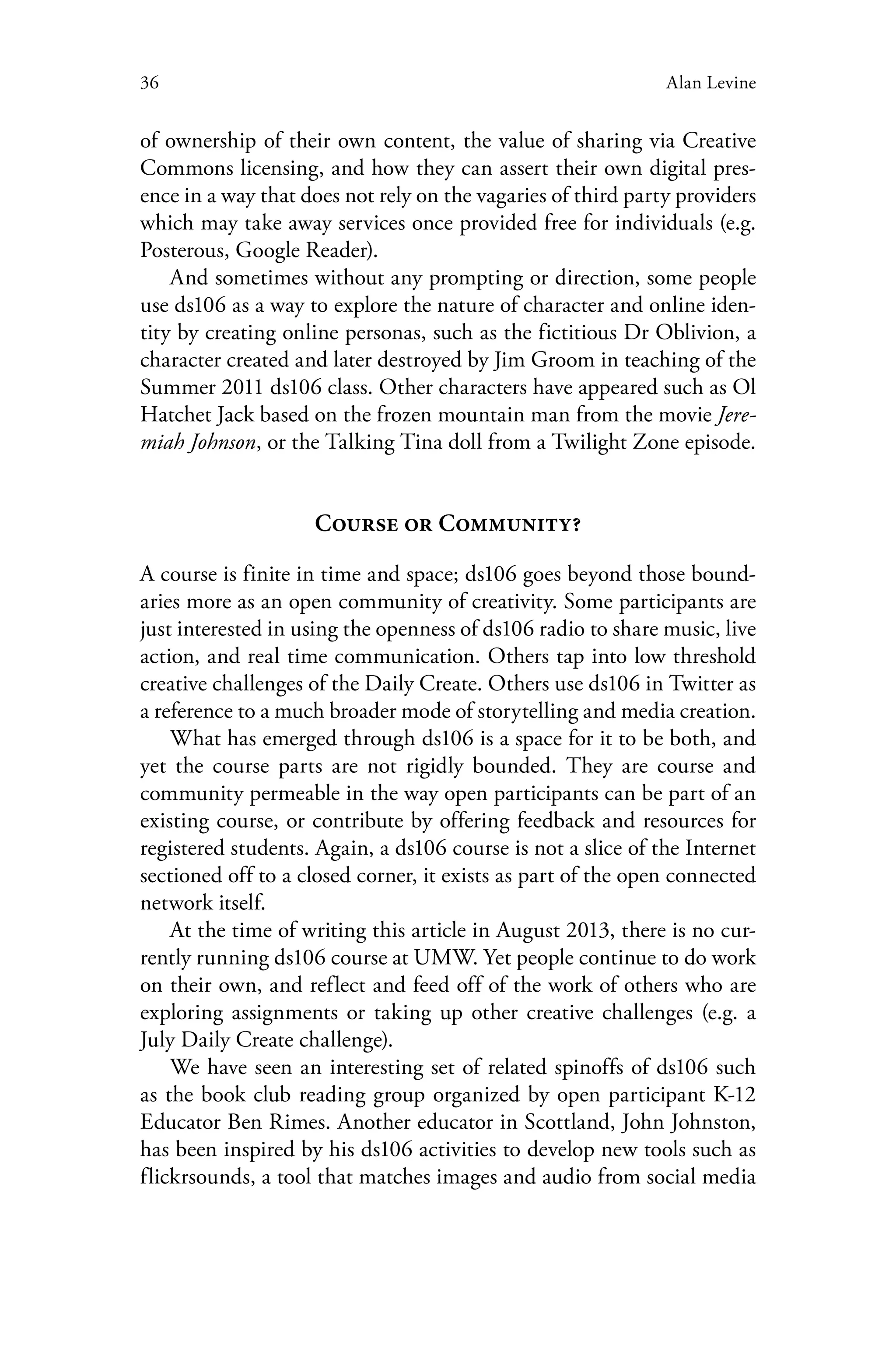 36 Alan Levine
of ownership of their own content, the value of sharing via Creative
Commons licensing, and how they can assert their own digital pres-
ence in a way that does not rely on the vagaries of third party providers
which may take away services once provided free for individuals (e.g.
Posterous, Google Reader).
And sometimes without any prompting or direction, some people
use ds106 as a way to explore the nature of character and online iden-
tity by creating online personas, such as the fictitious Dr Oblivion, a
character created and later destroyed by Jim Groom in teaching of the
Summer 2011 ds106 class. Other characters have appeared such as Ol
Hatchet Jack based on the frozen mountain man from the movie Jere-
miah Johnson, or the Talking Tina doll from a Twilight Zone episode.
Course or Community?
A course is finite in time and space; ds106 goes beyond those bound-
aries more as an open community of creativity. Some participants are
just interested in using the openness of ds106 radio to share music, live
action, and real time communication. Others tap into low threshold
creative challenges of the Daily Create. Others use ds106 in Twitter as
a reference to a much broader mode of storytelling and media creation.
What has emerged through ds106 is a space for it to be both, and
yet the course parts are not rigidly bounded. They are course and
community permeable in the way open participants can be part of an
existing course, or contribute by offering feedback and resources for
registered students. Again, a ds106 course is not a slice of the Internet
sectioned off to a closed corner, it exists as part of the open connected
network itself.
At the time of writing this article in August 2013, there is no cur-
rently running ds106 course at UMW. Yet people continue to do work
on their own, and reflect and feed off of the work of others who are
exploring assignments or taking up other creative challenges (e.g. a
July Daily Create challenge).
We have seen an interesting set of related spinoffs of ds106 such
as the book club reading group organized by open participant K-12
Educator Ben Rimes. Another educator in Scottland, John Johnston,
has been inspired by his ds106 activities to develop new tools such as
flickrsounds, a tool that matches images and audio from social media
 