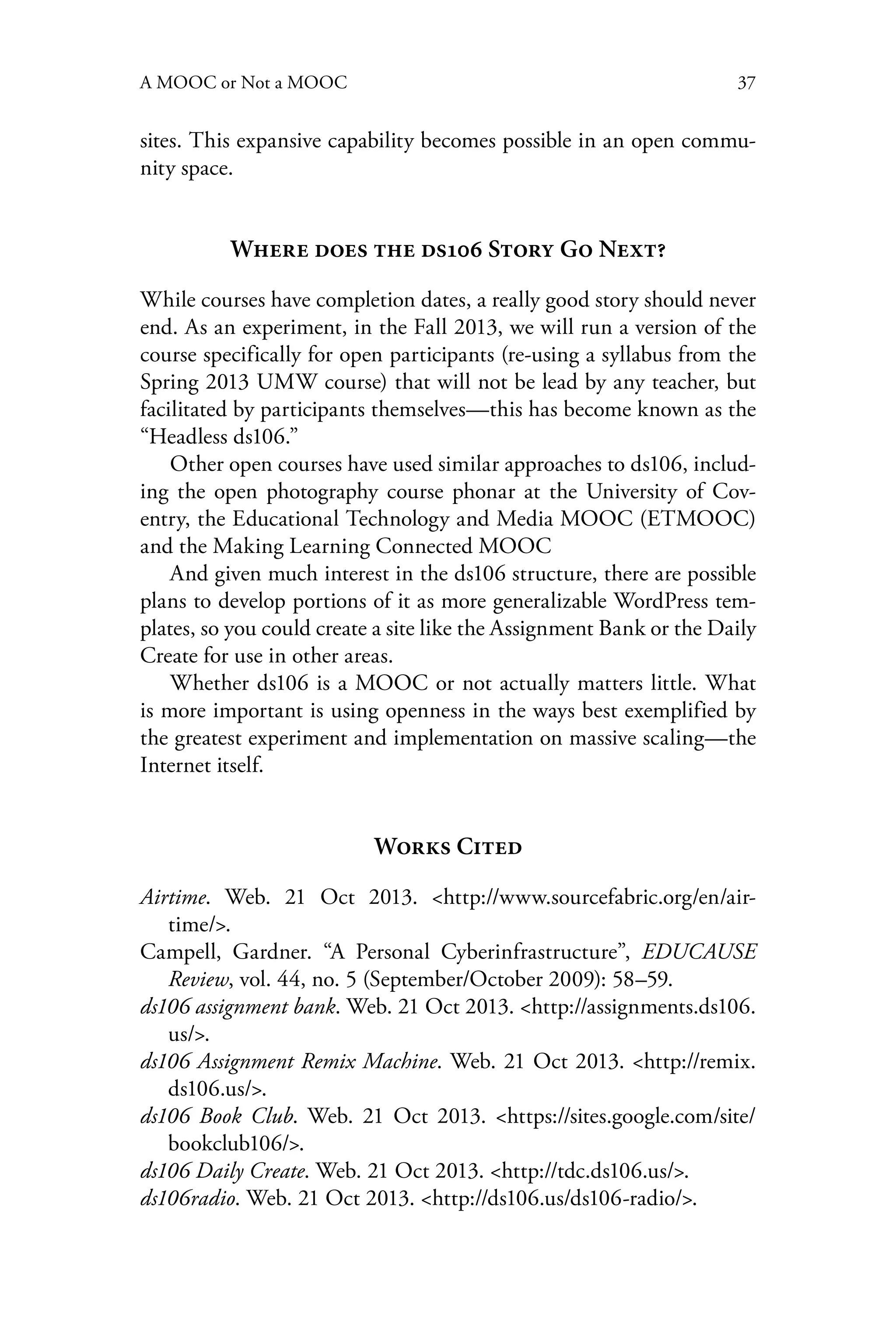 37A MOOC or Not a MOOC
sites. This expansive capability becomes possible in an open commu-
nity space.
Where does the ds106 Story Go Next?
While courses have completion dates, a really good story should never
end. As an experiment, in the Fall 2013, we will run a version of the
course specifically for open participants (re-using a syllabus from the
Spring 2013 UMW course) that will not be lead by any teacher, but
facilitated by participants themselves—this has become known as the
“Headless ds106.”
Other open courses have used similar approaches to ds106, includ-
ing the open photography course phonar at the University of Cov-
entry, the Educational Technology and Media MOOC (ETMOOC)
and the Making Learning Connected MOOC
And given much interest in the ds106 structure, there are possible
plans to develop portions of it as more generalizable WordPress tem-
plates, so you could create a site like the Assignment Bank or the Daily
Create for use in other areas.
Whether ds106 is a MOOC or not actually matters little. What
is more important is using openness in the ways best exemplified by
the greatest experiment and implementation on massive scaling—the
Internet itself.
Works Cited
Airtime. Web. 21 Oct 2013. <http://www.sourcefabric.org/en/air-
time/>.
Campell, Gardner. “A Personal Cyberinfrastructure”, EDUCAUSE
Review, vol. 44, no. 5 (September/October 2009): 58–59.
ds106 assignment bank. Web. 21 Oct 2013. <http://assignments.ds106.
us/>.
ds106 Assignment Remix Machine. Web. 21 Oct 2013. <http://remix.
ds106.us/>.
ds106 Book Club. Web. 21 Oct 2013. <https://sites.google.com/site/
bookclub106/>.
ds106 Daily Create. Web. 21 Oct 2013. <http://tdc.ds106.us/>.
ds106radio. Web. 21 Oct 2013. <http://ds106.us/ds106-radio/>.
 