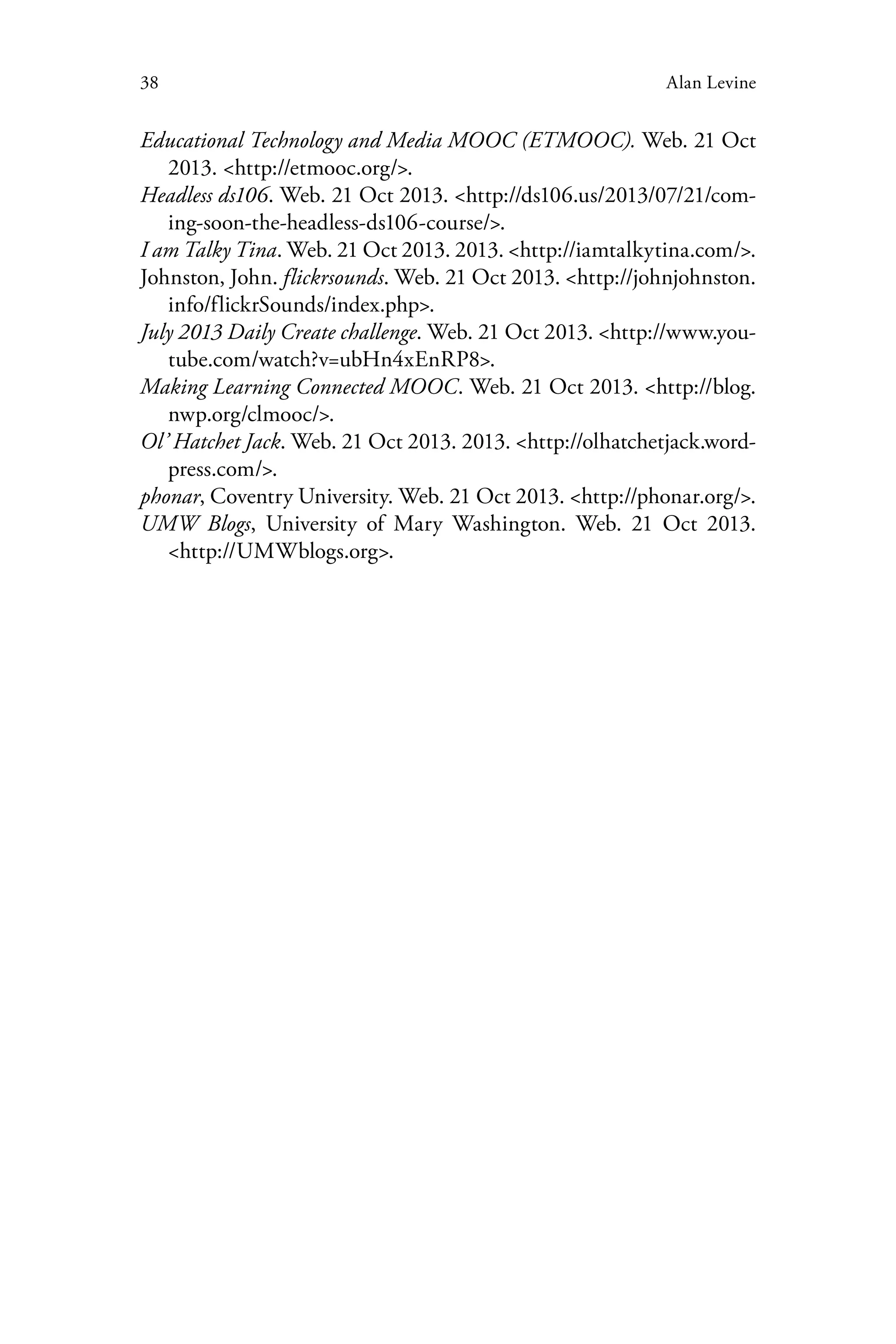 38 Alan Levine
Educational Technology and Media MOOC (ETMOOC). Web. 21 Oct
2013. <http://etmooc.org/>.
Headless ds106. Web. 21 Oct 2013. <http://ds106.us/2013/07/21/com-
ing-soon-the-headless-ds106-course/>.
I am Talky Tina. Web. 21 Oct 2013. 2013. <http://iamtalkytina.com/>.
Johnston, John. flickrsounds. Web. 21 Oct 2013. <http://johnjohnston.
info/flickrSounds/index.php>.
July 2013 Daily Create challenge. Web. 21 Oct 2013. <http://www.you-
tube.com/watch?v=ubHn4xEnRP8>.
Making Learning Connected MOOC. Web. 21 Oct 2013. <http://blog.
nwp.org/clmooc/>.
Ol’ Hatchet Jack. Web. 21 Oct 2013. 2013. <http://olhatchetjack.word-
press.com/>.
phonar, Coventry University. Web. 21 Oct 2013. <http://phonar.org/>.
UMW Blogs, University of Mary Washington. Web. 21 Oct 2013.
<http://UMWblogs.org>.
 