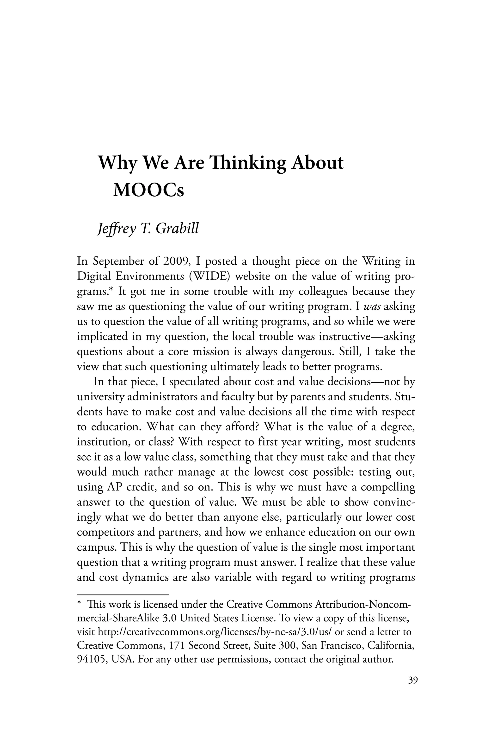 39
Why We Are Thinking About
MOOCs
Jeffrey T. Grabill
In September of 2009, I posted a thought piece on the Writing in
Digital Environments (WIDE) website on the value of writing pro-
grams.* It got me in some trouble with my colleagues because they
saw me as questioning the value of our writing program. I was asking
us to question the value of all writing programs, and so while we were
implicated in my question, the local trouble was instructive—asking
questions about a core mission is always dangerous. Still, I take the
view that such questioning ultimately leads to better programs.
In that piece, I speculated about cost and value decisions—not by
university administrators and faculty but by parents and students. Stu-
dents have to make cost and value decisions all the time with respect
to education. What can they afford? What is the value of a degree,
institution, or class? With respect to first year writing, most students
see it as a low value class, something that they must take and that they
would much rather manage at the lowest cost possible: testing out,
using AP credit, and so on. This is why we must have a compelling
answer to the question of value. We must be able to show convinc-
ingly what we do better than anyone else, particularly our lower cost
competitors and partners, and how we enhance education on our own
campus. This is why the question of value is the single most important
question that a writing program must answer. I realize that these value
and cost dynamics are also variable with regard to writing programs
*  This work is licensed under the Creative Commons Attribution-Noncom-
mercial-ShareAlike 3.0 United States License. To view a copy of this license,
visit http://creativecommons.org/licenses/by-nc-sa/3.0/us/ or send a letter to
Creative Commons, 171 Second Street, Suite 300, San Francisco, California,
94105, USA. For any other use permissions, contact the original author.
 