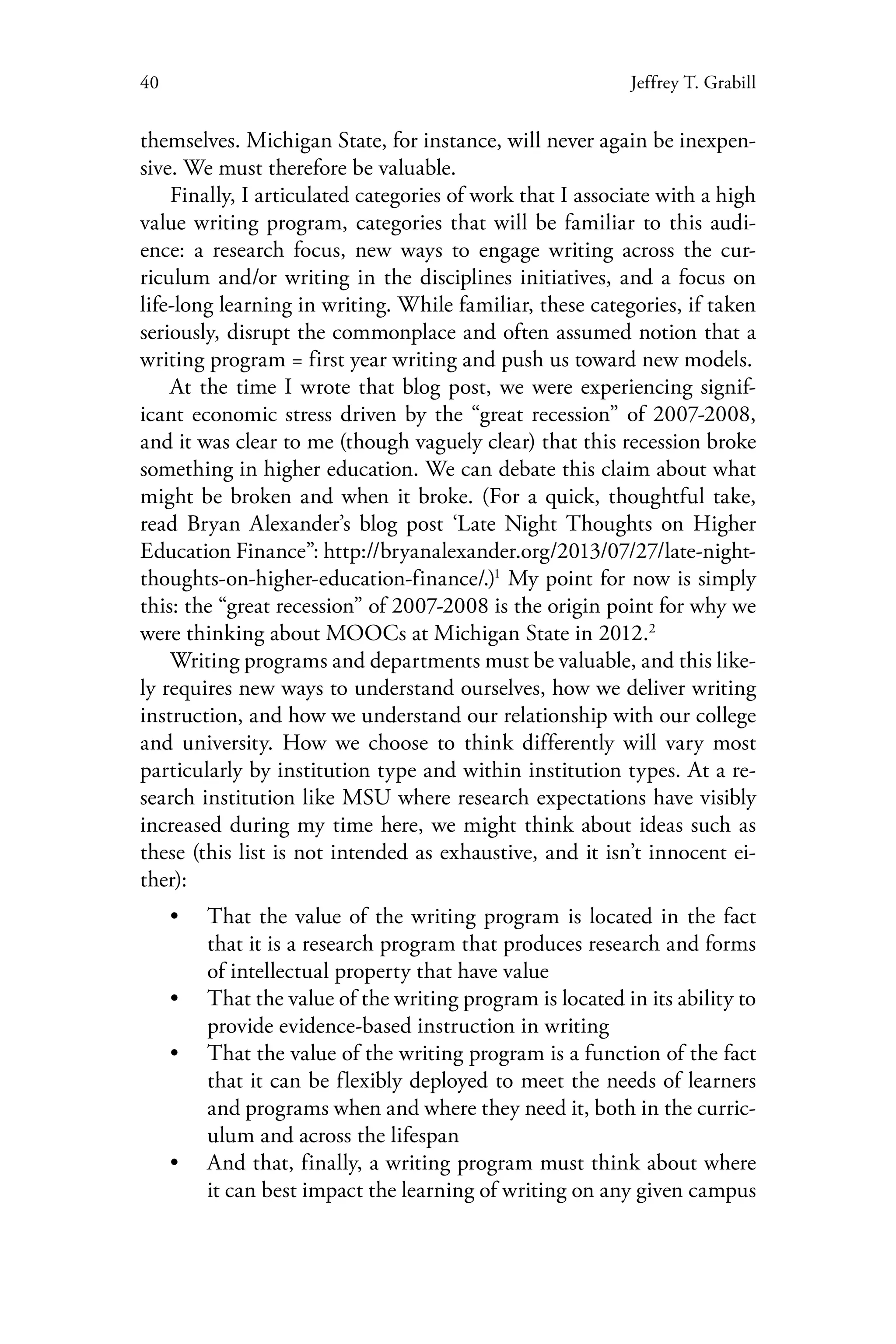 40 Jeffrey T. Grabill
themselves. Michigan State, for instance, will never again be inexpen-
sive. We must therefore be valuable.
Finally, I articulated categories of work that I associate with a high
value writing program, categories that will be familiar to this audi-
ence: a research focus, new ways to engage writing across the cur-
riculum and/or writing in the disciplines initiatives, and a focus on
life-long learning in writing. While familiar, these categories, if taken
seriously, disrupt the commonplace and often assumed notion that a
writing program = first year writing and push us toward new models.
At the time I wrote that blog post, we were experiencing signif-
icant economic stress driven by the “great recession” of 2007-2008,
and it was clear to me (though vaguely clear) that this recession broke
something in higher education. We can debate this claim about what
might be broken and when it broke. (For a quick, thoughtful take,
read Bryan Alexander’s blog post ‘Late Night Thoughts on Higher
Education Finance”: http://bryanalexander.org/2013/07/27/late-night-
thoughts-on-higher-education-finance/.)1
My point for now is simply
this: the “great recession” of 2007-2008 is the origin point for why we
were thinking about MOOCs at Michigan State in 2012.2
Writing programs and departments must be valuable, and this like-
ly requires new ways to understand ourselves, how we deliver writing
instruction, and how we understand our relationship with our college
and university. How we choose to think differently will vary most
particularly by institution type and within institution types. At a re-
search institution like MSU where research expectations have visibly
increased during my time here, we might think about ideas such as
these (this list is not intended as exhaustive, and it isn’t innocent ei-
ther):
•• That the value of the writing program is located in the fact
that it is a research program that produces research and forms
of intellectual property that have value
•• That the value of the writing program is located in its ability to
provide evidence-based instruction in writing
•• That the value of the writing program is a function of the fact
that it can be flexibly deployed to meet the needs of learners
and programs when and where they need it, both in the curric-
ulum and across the lifespan
•• And that, finally, a writing program must think about where
it can best impact the learning of writing on any given campus
 