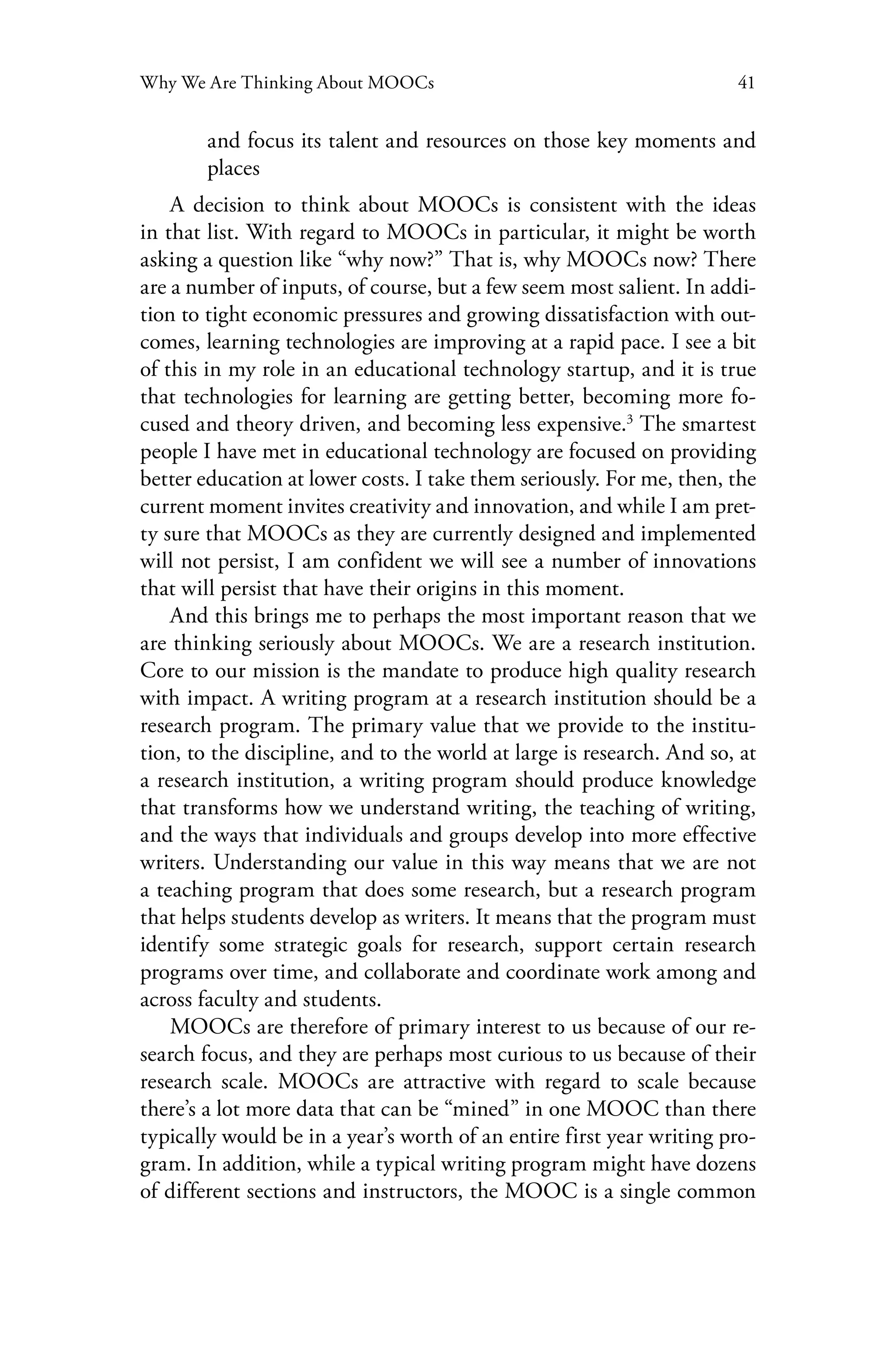 41Why We Are Thinking About MOOCs
and focus its talent and resources on those key moments and
places
A decision to think about MOOCs is consistent with the ideas
in that list. With regard to MOOCs in particular, it might be worth
asking a question like “why now?” That is, why MOOCs now? There
are a number of inputs, of course, but a few seem most salient. In addi-
tion to tight economic pressures and growing dissatisfaction with out-
comes, learning technologies are improving at a rapid pace. I see a bit
of this in my role in an educational technology startup, and it is true
that technologies for learning are getting better, becoming more fo-
cused and theory driven, and becoming less expensive.3
The smartest
people I have met in educational technology are focused on providing
better education at lower costs. I take them seriously. For me, then, the
current moment invites creativity and innovation, and while I am pret-
ty sure that MOOCs as they are currently designed and implemented
will not persist, I am confident we will see a number of innovations
that will persist that have their origins in this moment.
And this brings me to perhaps the most important reason that we
are thinking seriously about MOOCs. We are a research institution.
Core to our mission is the mandate to produce high quality research
with impact. A writing program at a research institution should be a
research program. The primary value that we provide to the institu-
tion, to the discipline, and to the world at large is research. And so, at
a research institution, a writing program should produce knowledge
that transforms how we understand writing, the teaching of writing,
and the ways that individuals and groups develop into more effective
writers. Understanding our value in this way means that we are not
a teaching program that does some research, but a research program
that helps students develop as writers. It means that the program must
identify some strategic goals for research, support certain research
programs over time, and collaborate and coordinate work among and
across faculty and students.
MOOCs are therefore of primary interest to us because of our re-
search focus, and they are perhaps most curious to us because of their
research scale. MOOCs are attractive with regard to scale because
there’s a lot more data that can be “mined” in one MOOC than there
typically would be in a year’s worth of an entire first year writing pro-
gram. In addition, while a typical writing program might have dozens
of different sections and instructors, the MOOC is a single common
 