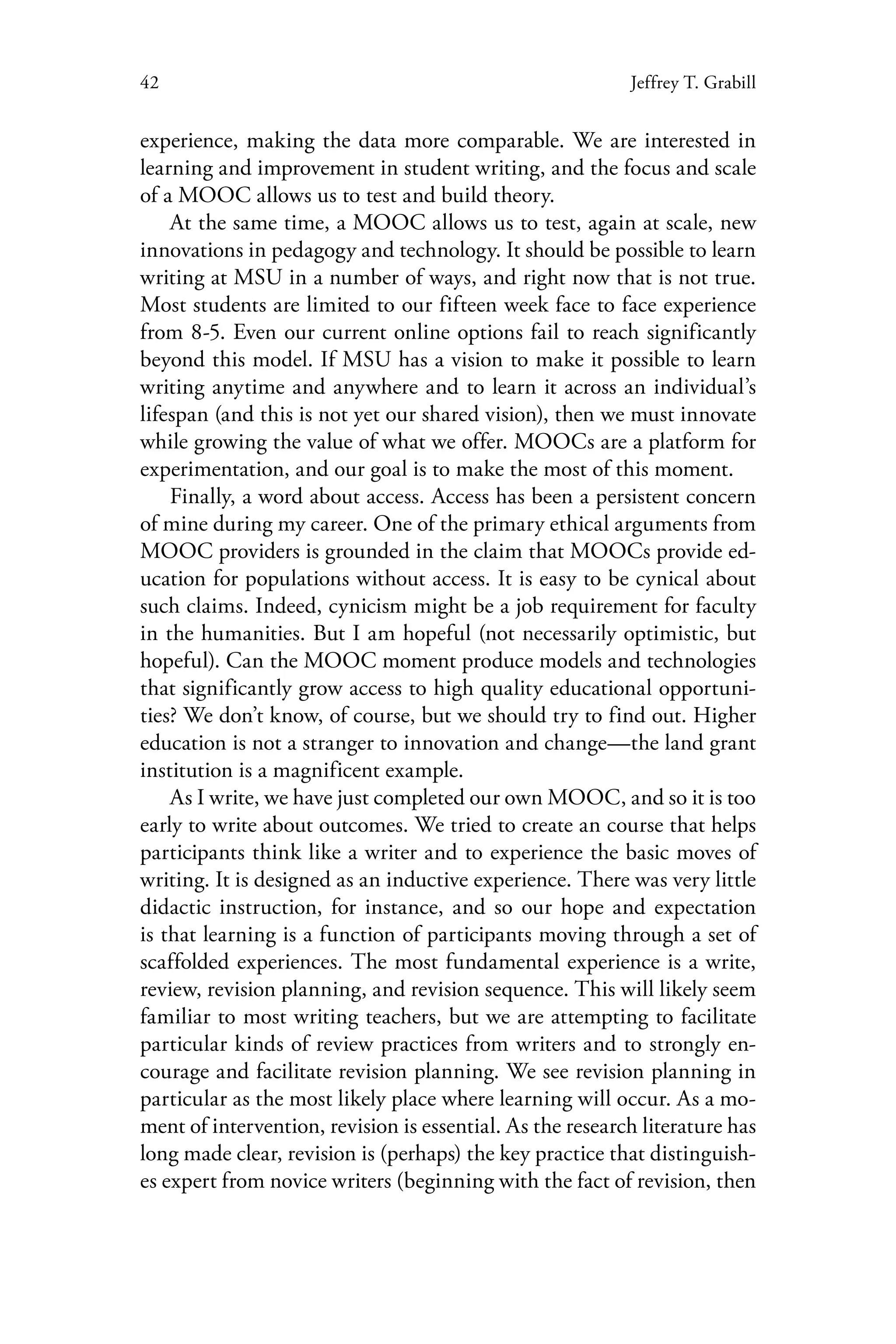 42 Jeffrey T. Grabill
experience, making the data more comparable. We are interested in
learning and improvement in student writing, and the focus and scale
of a MOOC allows us to test and build theory.
At the same time, a MOOC allows us to test, again at scale, new
innovations in pedagogy and technology. It should be possible to learn
writing at MSU in a number of ways, and right now that is not true.
Most students are limited to our fifteen week face to face experience
from 8-5. Even our current online options fail to reach significantly
beyond this model. If MSU has a vision to make it possible to learn
writing anytime and anywhere and to learn it across an individual’s
lifespan (and this is not yet our shared vision), then we must innovate
while growing the value of what we offer. MOOCs are a platform for
experimentation, and our goal is to make the most of this moment.
Finally, a word about access. Access has been a persistent concern
of mine during my career. One of the primary ethical arguments from
MOOC providers is grounded in the claim that MOOCs provide ed-
ucation for populations without access. It is easy to be cynical about
such claims. Indeed, cynicism might be a job requirement for faculty
in the humanities. But I am hopeful (not necessarily optimistic, but
hopeful). Can the MOOC moment produce models and technologies
that significantly grow access to high quality educational opportuni-
ties? We don’t know, of course, but we should try to find out. Higher
education is not a stranger to innovation and change—the land grant
institution is a magnificent example.
As I write, we have just completed our own MOOC, and so it is too
early to write about outcomes. We tried to create an course that helps
participants think like a writer and to experience the basic moves of
writing. It is designed as an inductive experience. There was very little
didactic instruction, for instance, and so our hope and expectation
is that learning is a function of participants moving through a set of
scaffolded experiences. The most fundamental experience is a write,
review, revision planning, and revision sequence. This will likely seem
familiar to most writing teachers, but we are attempting to facilitate
particular kinds of review practices from writers and to strongly en-
courage and facilitate revision planning. We see revision planning in
particular as the most likely place where learning will occur. As a mo-
ment of intervention, revision is essential. As the research literature has
long made clear, revision is (perhaps) the key practice that distinguish-
es expert from novice writers (beginning with the fact of revision, then
 