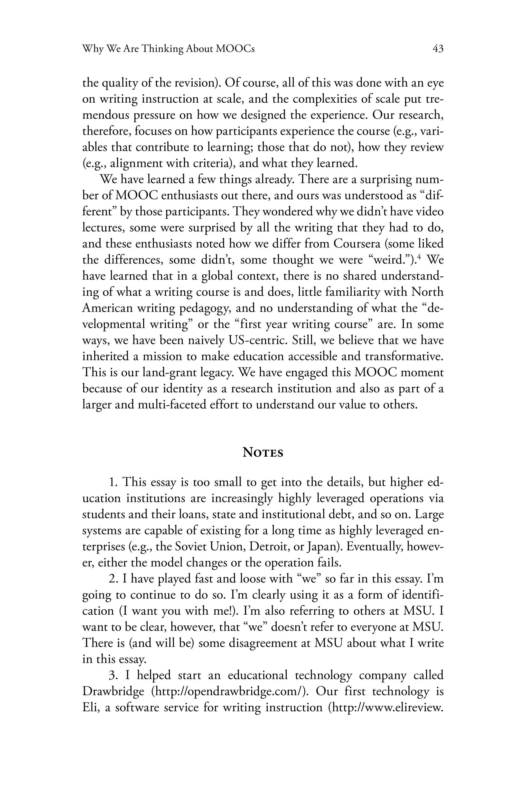 43Why We Are Thinking About MOOCs
the quality of the revision). Of course, all of this was done with an eye
on writing instruction at scale, and the complexities of scale put tre-
mendous pressure on how we designed the experience. Our research,
therefore, focuses on how participants experience the course (e.g., vari-
ables that contribute to learning; those that do not), how they review
(e.g., alignment with criteria), and what they learned.
We have learned a few things already. There are a surprising num-
ber of MOOC enthusiasts out there, and ours was understood as “dif-
ferent” by those participants. They wondered why we didn’t have video
lectures, some were surprised by all the writing that they had to do,
and these enthusiasts noted how we differ from Coursera (some liked
the differences, some didn’t, some thought we were “weird.”).4
We
have learned that in a global context, there is no shared understand-
ing of what a writing course is and does, little familiarity with North
American writing pedagogy, and no understanding of what the “de-
velopmental writing” or the “first year writing course” are. In some
ways, we have been naively US-centric. Still, we believe that we have
inherited a mission to make education accessible and transformative.
This is our land-grant legacy. We have engaged this MOOC moment
because of our identity as a research institution and also as part of a
larger and multi-faceted effort to understand our value to others.
Notes
1. This essay is too small to get into the details, but higher ed-
ucation institutions are increasingly highly leveraged operations via
students and their loans, state and institutional debt, and so on. Large
systems are capable of existing for a long time as highly leveraged en-
terprises (e.g., the Soviet Union, Detroit, or Japan). Eventually, howev-
er, either the model changes or the operation fails.
2. I have played fast and loose with “we” so far in this essay. I’m
going to continue to do so. I’m clearly using it as a form of identifi-
cation (I want you with me!). I’m also referring to others at MSU. I
want to be clear, however, that “we” doesn’t refer to everyone at MSU.
There is (and will be) some disagreement at MSU about what I write
in this essay.
3. I helped start an educational technology company called
Drawbridge (http://opendrawbridge.com/). Our first technology is
Eli, a software service for writing instruction (http://www.elireview.
 
