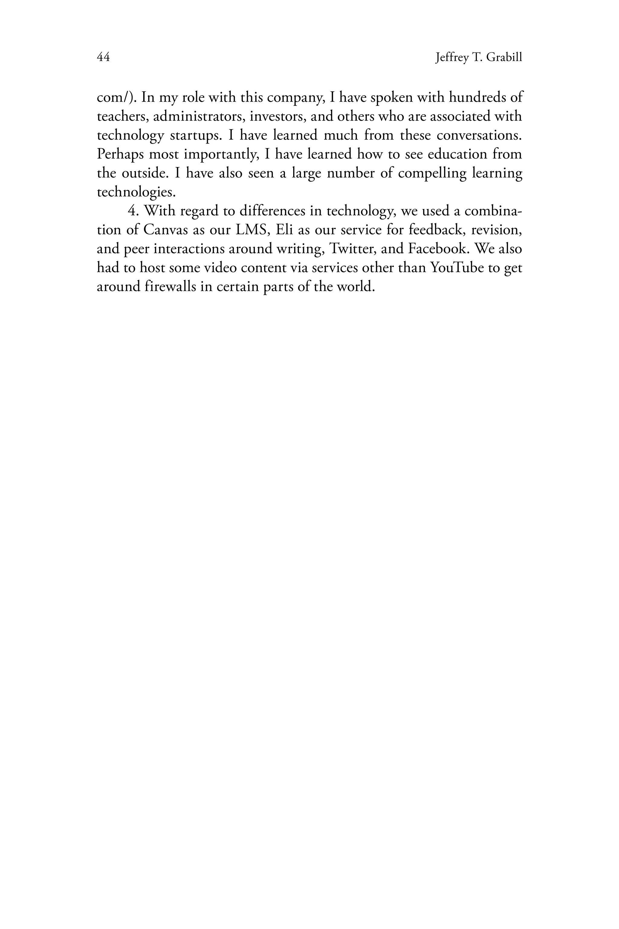 44 Jeffrey T. Grabill
com/). In my role with this company, I have spoken with hundreds of
teachers, administrators, investors, and others who are associated with
technology startups. I have learned much from these conversations.
Perhaps most importantly, I have learned how to see education from
the outside. I have also seen a large number of compelling learning
technologies.
4. With regard to differences in technology, we used a combina-
tion of Canvas as our LMS, Eli as our service for feedback, revision,
and peer interactions around writing, Twitter, and Facebook. We also
had to host some video content via services other than YouTube to get
around firewalls in certain parts of the world.
 