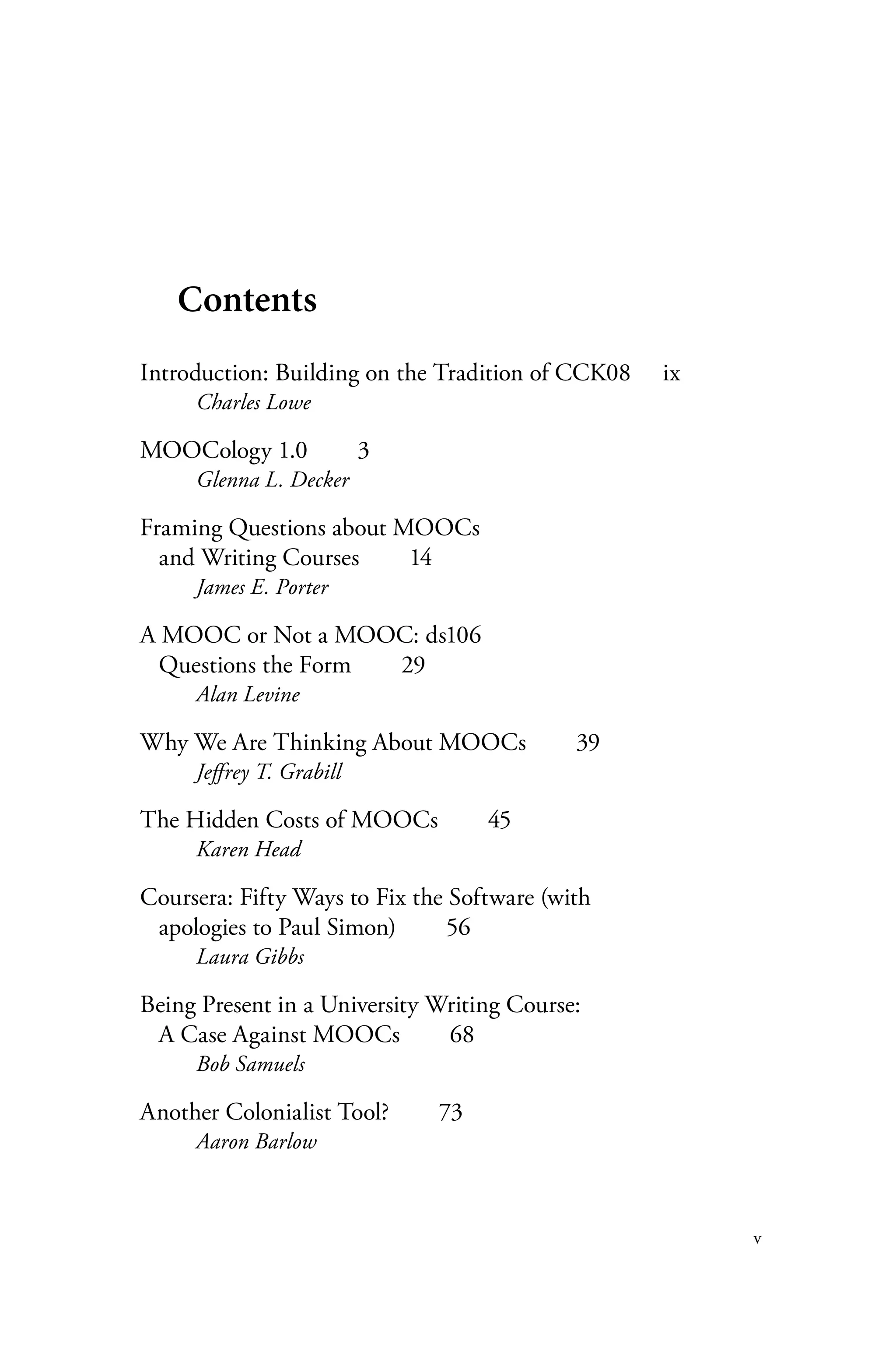 v
Contents
Introduction: Building on the Tradition of CCK08	 ix
Charles Lowe
MOOCology 1.0  3
Glenna L. Decker
Framing Questions about MOOCs
and Writing Courses   14
James E. Porter
A MOOC or Not a MOOC: ds106
Questions the Form   29
Alan Levine
Why We Are Thinking About MOOCs   39
Jeffrey T. Grabill
The Hidden Costs of MOOCs   45
Karen Head
Coursera: Fifty Ways to Fix the Software (with
apologies to Paul Simon)   56
Laura Gibbs
Being Present in a University Writing Course:
A Case Against MOOCs   68
Bob Samuels
Another Colonialist Tool?   73
Aaron Barlow
 