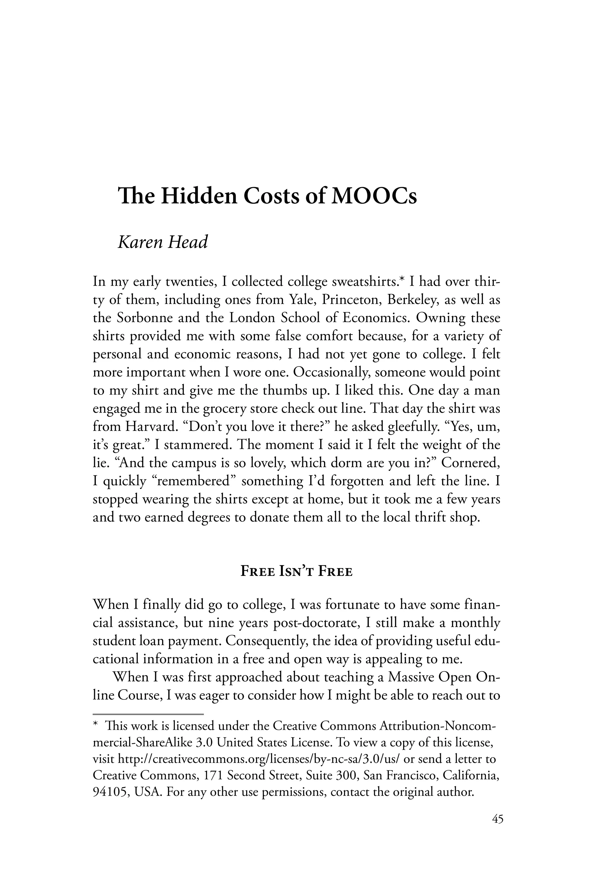 45
The Hidden Costs of MOOCs
Karen Head
In my early twenties, I collected college sweatshirts.* I had over thir-
ty of them, including ones from Yale, Princeton, Berkeley, as well as
the Sorbonne and the London School of Economics. Owning these
shirts provided me with some false comfort because, for a variety of
personal and economic reasons, I had not yet gone to college. I felt
more important when I wore one. Occasionally, someone would point
to my shirt and give me the thumbs up. I liked this. One day a man
engaged me in the grocery store check out line. That day the shirt was
from Harvard. “Don’t you love it there?” he asked gleefully. “Yes, um,
it’s great.” I stammered. The moment I said it I felt the weight of the
lie. “And the campus is so lovely, which dorm are you in?” Cornered,
I quickly “remembered” something I’d forgotten and left the line. I
stopped wearing the shirts except at home, but it took me a few years
and two earned degrees to donate them all to the local thrift shop.
Free Isn’t Free
When I finally did go to college, I was fortunate to have some finan-
cial assistance, but nine years post-doctorate, I still make a monthly
student loan payment. Consequently, the idea of providing useful edu-
cational information in a free and open way is appealing to me.
When I was first approached about teaching a Massive Open On-
line Course, I was eager to consider how I might be able to reach out to
*  This work is licensed under the Creative Commons Attribution-Noncom-
mercial-ShareAlike 3.0 United States License. To view a copy of this license,
visit http://creativecommons.org/licenses/by-nc-sa/3.0/us/ or send a letter to
Creative Commons, 171 Second Street, Suite 300, San Francisco, California,
94105, USA. For any other use permissions, contact the original author.
 