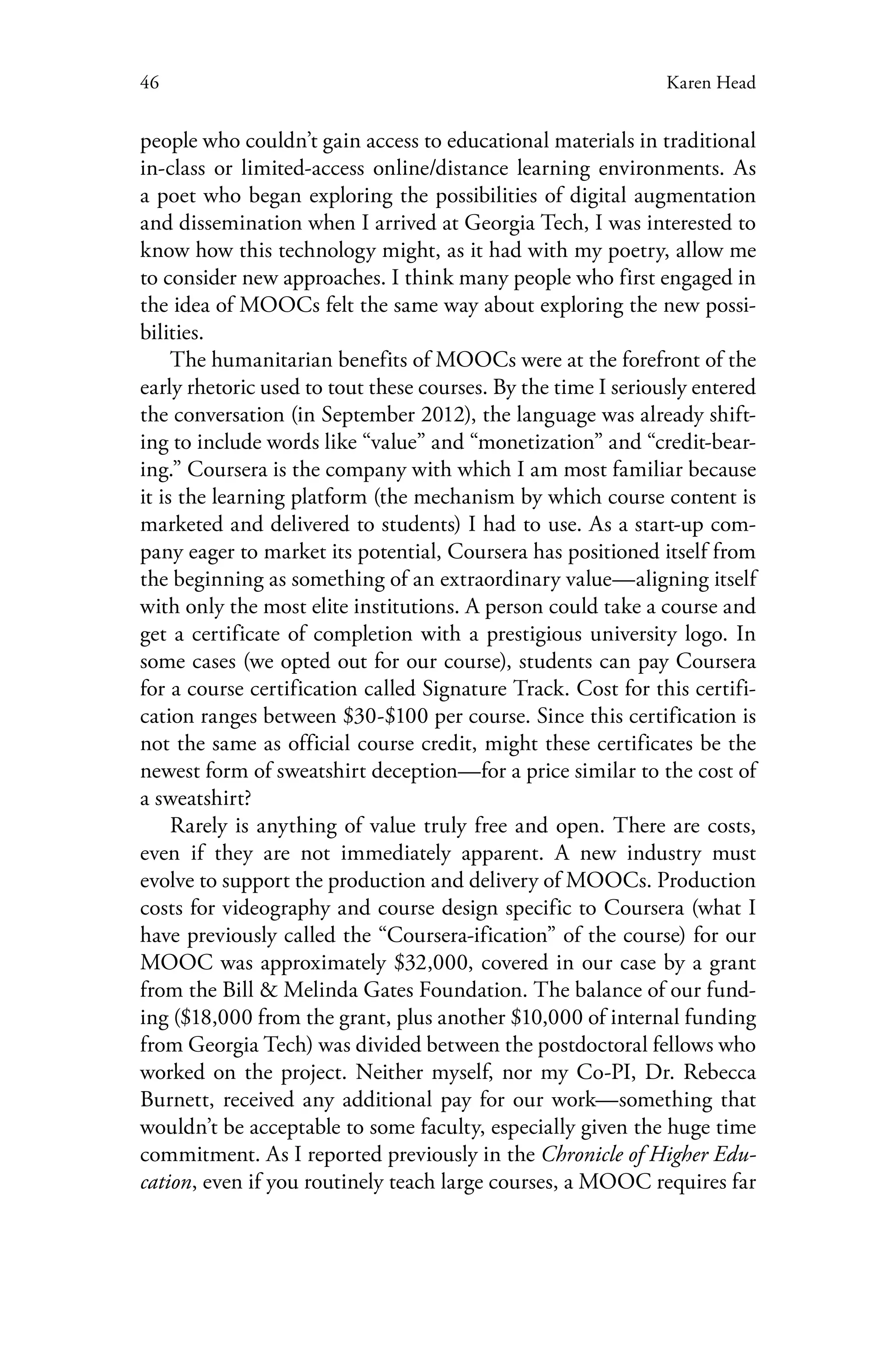 46 Karen Head
people who couldn’t gain access to educational materials in traditional
in-class or limited-access online/distance learning environments. As
a poet who began exploring the possibilities of digital augmentation
and dissemination when I arrived at Georgia Tech, I was interested to
know how this technology might, as it had with my poetry, allow me
to consider new approaches. I think many people who first engaged in
the idea of MOOCs felt the same way about exploring the new possi-
bilities.
The humanitarian benefits of MOOCs were at the forefront of the
early rhetoric used to tout these courses. By the time I seriously entered
the conversation (in September 2012), the language was already shift-
ing to include words like “value” and “monetization” and “credit-bear-
ing.” Coursera is the company with which I am most familiar because
it is the learning platform (the mechanism by which course content is
marketed and delivered to students) I had to use. As a start-up com-
pany eager to market its potential, Coursera has positioned itself from
the beginning as something of an extraordinary value—aligning itself
with only the most elite institutions. A person could take a course and
get a certificate of completion with a prestigious university logo. In
some cases (we opted out for our course), students can pay Coursera
for a course certification called Signature Track. Cost for this certifi-
cation ranges between $30-$100 per course. Since this certification is
not the same as official course credit, might these certificates be the
newest form of sweatshirt deception—for a price similar to the cost of
a sweatshirt?
Rarely is anything of value truly free and open. There are costs,
even if they are not immediately apparent. A new industry must
evolve to support the production and delivery of MOOCs. Production
costs for videography and course design specific to Coursera (what I
have previously called the “Coursera-ification” of the course) for our
MOOC was approximately $32,000, covered in our case by a grant
from the Bill & Melinda Gates Foundation. The balance of our fund-
ing ($18,000 from the grant, plus another $10,000 of internal funding
from Georgia Tech) was divided between the postdoctoral fellows who
worked on the project. Neither myself, nor my Co-PI, Dr. Rebecca
Burnett, received any additional pay for our work—something that
wouldn’t be acceptable to some faculty, especially given the huge time
commitment. As I reported previously in the Chronicle of Higher Edu-
cation, even if you routinely teach large courses, a MOOC requires far
 