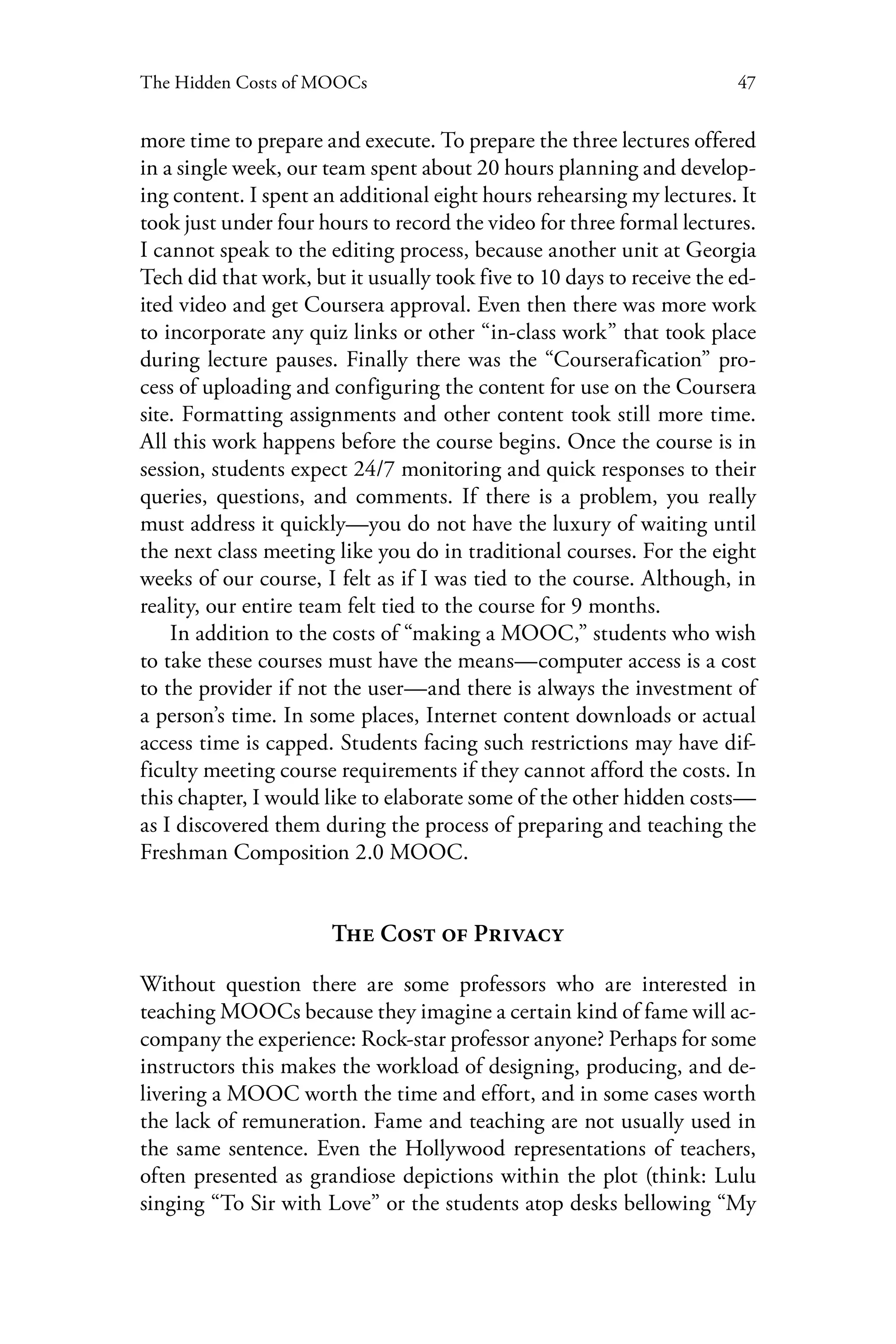 47The Hidden Costs of MOOCs
more time to prepare and execute. To prepare the three lectures offered
in a single week, our team spent about 20 hours planning and develop-
ing content. I spent an additional eight hours rehearsing my lectures. It
took just under four hours to record the video for three formal lectures.
I cannot speak to the editing process, because another unit at Georgia
Tech did that work, but it usually took five to 10 days to receive the ed-
ited video and get Coursera approval. Even then there was more work
to incorporate any quiz links or other “in-class work” that took place
during lecture pauses. Finally there was the “Courserafication” pro-
cess of uploading and configuring the content for use on the Coursera
site. Formatting assignments and other content took still more time.
All this work happens before the course begins. Once the course is in
session, students expect 24/7 monitoring and quick responses to their
queries, questions, and comments. If there is a problem, you really
must address it quickly—you do not have the luxury of waiting until
the next class meeting like you do in traditional courses. For the eight
weeks of our course, I felt as if I was tied to the course. Although, in
reality, our entire team felt tied to the course for 9 months.
In addition to the costs of “making a MOOC,” students who wish
to take these courses must have the means—computer access is a cost
to the provider if not the user—and there is always the investment of
a person’s time. In some places, Internet content downloads or actual
access time is capped. Students facing such restrictions may have dif-
ficulty meeting course requirements if they cannot afford the costs. In
this chapter, I would like to elaborate some of the other hidden costs—
as I discovered them during the process of preparing and teaching the
Freshman Composition 2.0 MOOC.
The Cost of Privacy
Without question there are some professors who are interested in
teaching MOOCs because they imagine a certain kind of fame will ac-
company the experience: Rock-star professor anyone? Perhaps for some
instructors this makes the workload of designing, producing, and de-
livering a MOOC worth the time and effort, and in some cases worth
the lack of remuneration. Fame and teaching are not usually used in
the same sentence. Even the Hollywood representations of teachers,
often presented as grandiose depictions within the plot (think: Lulu
singing “To Sir with Love” or the students atop desks bellowing “My
 