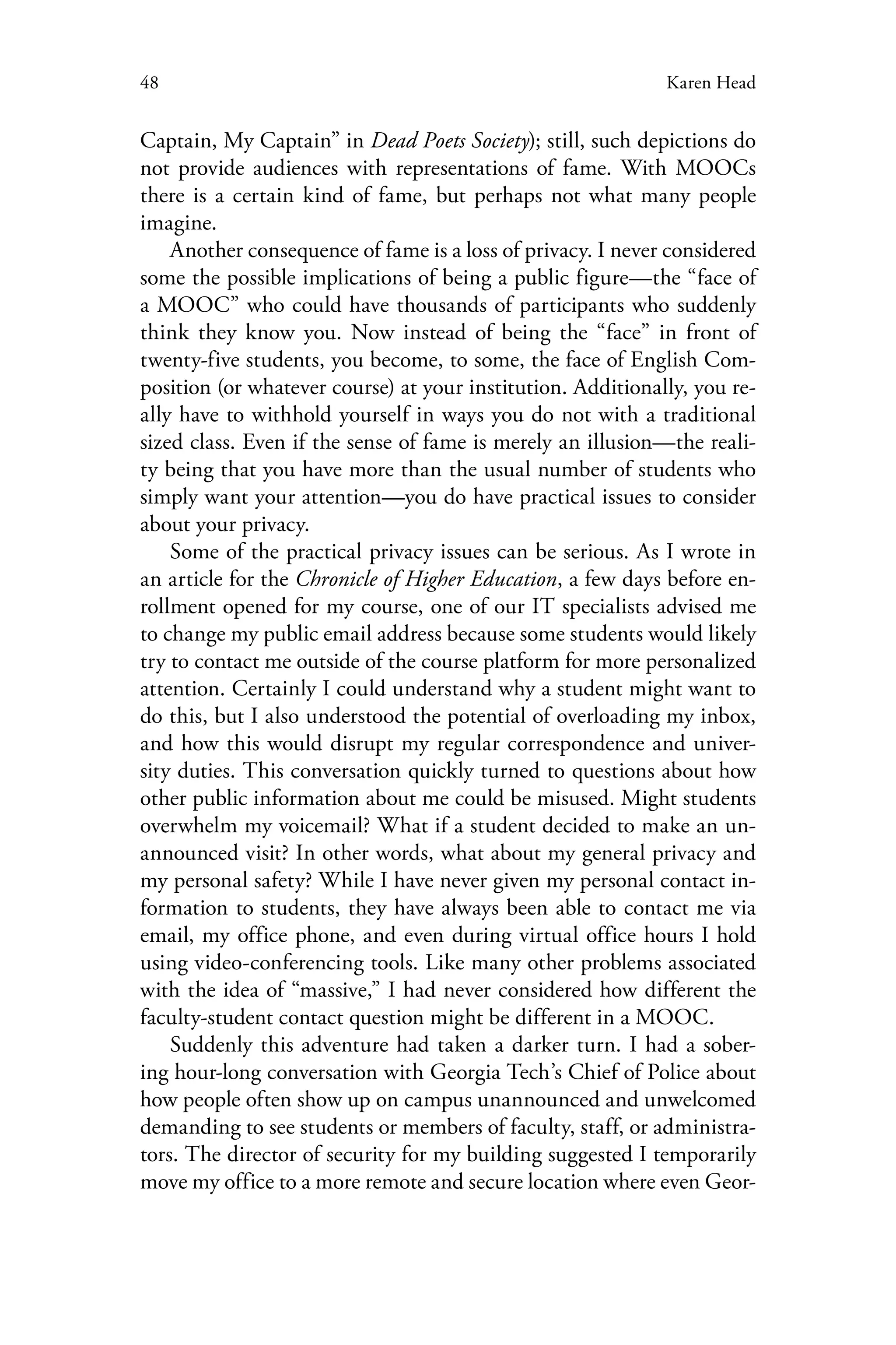 48 Karen Head
Captain, My Captain” in Dead Poets Society); still, such depictions do
not provide audiences with representations of fame. With MOOCs
there is a certain kind of fame, but perhaps not what many people
imagine.
Another consequence of fame is a loss of privacy. I never considered
some the possible implications of being a public figure—the “face of
a MOOC” who could have thousands of participants who suddenly
think they know you. Now instead of being the “face” in front of
twenty-five students, you become, to some, the face of English Com-
position (or whatever course) at your institution. Additionally, you re-
ally have to withhold yourself in ways you do not with a traditional
sized class. Even if the sense of fame is merely an illusion—the reali-
ty being that you have more than the usual number of students who
simply want your attention—you do have practical issues to consider
about your privacy.
Some of the practical privacy issues can be serious. As I wrote in
an article for the Chronicle of Higher Education, a few days before en-
rollment opened for my course, one of our IT specialists advised me
to change my public email address because some students would likely
try to contact me outside of the course platform for more personalized
attention. Certainly I could understand why a student might want to
do this, but I also understood the potential of overloading my inbox,
and how this would disrupt my regular correspondence and univer-
sity duties. This conversation quickly turned to questions about how
other public information about me could be misused. Might students
overwhelm my voicemail? What if a student decided to make an un-
announced visit? In other words, what about my general privacy and
my personal safety? While I have never given my personal contact in-
formation to students, they have always been able to contact me via
email, my office phone, and even during virtual office hours I hold
using video-conferencing tools. Like many other problems associated
with the idea of “massive,” I had never considered how different the
faculty-student contact question might be different in a MOOC.
Suddenly this adventure had taken a darker turn. I had a sober-
ing hour-long conversation with Georgia Tech’s Chief of Police about
how people often show up on campus unannounced and unwelcomed
demanding to see students or members of faculty, staff, or administra-
tors. The director of security for my building suggested I temporarily
move my office to a more remote and secure location where even Geor-
 