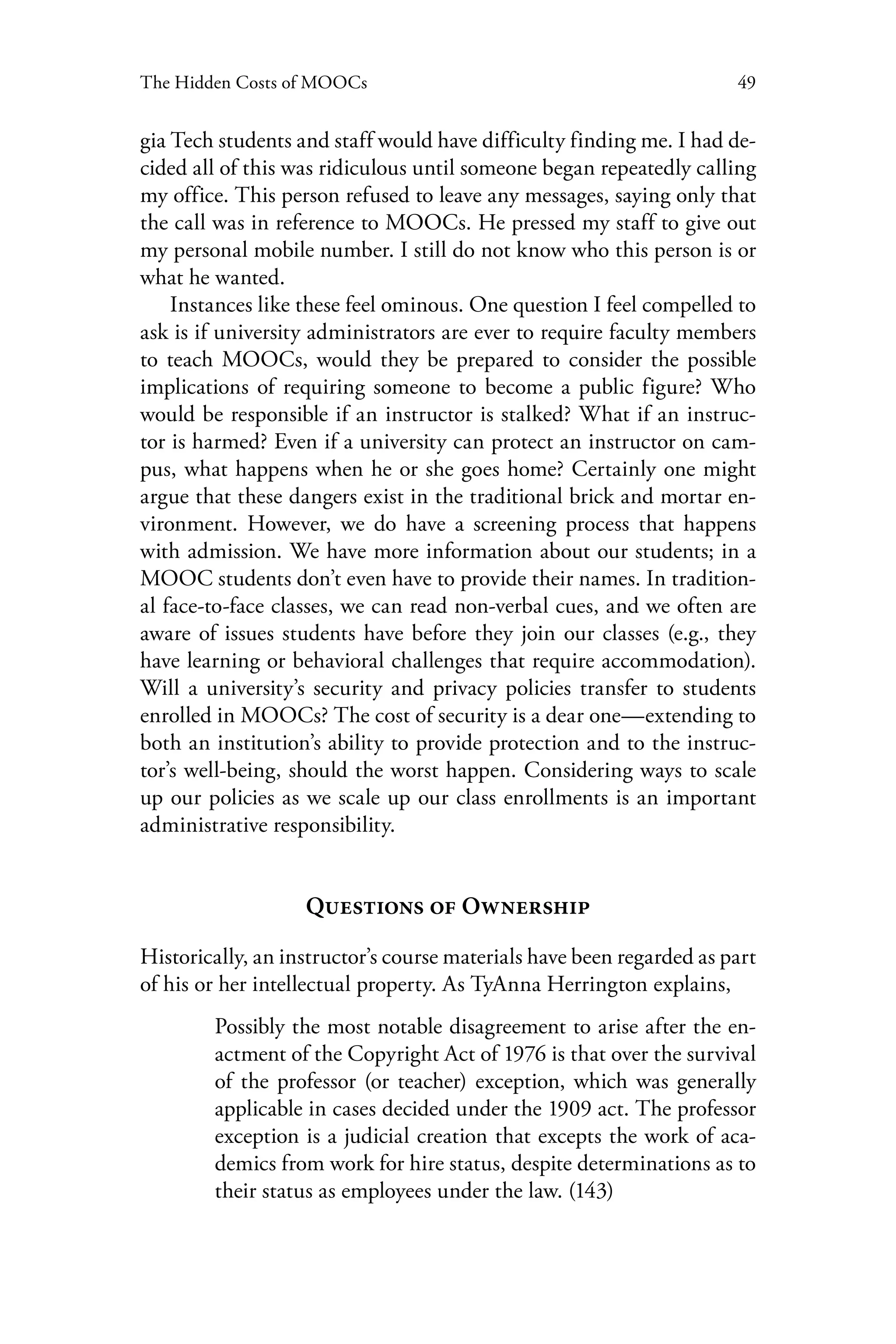 49The Hidden Costs of MOOCs
gia Tech students and staff would have difficulty finding me. I had de-
cided all of this was ridiculous until someone began repeatedly calling
my office. This person refused to leave any messages, saying only that
the call was in reference to MOOCs. He pressed my staff to give out
my personal mobile number. I still do not know who this person is or
what he wanted.
Instances like these feel ominous. One question I feel compelled to
ask is if university administrators are ever to require faculty members
to teach MOOCs, would they be prepared to consider the possible
implications of requiring someone to become a public figure? Who
would be responsible if an instructor is stalked? What if an instruc-
tor is harmed? Even if a university can protect an instructor on cam-
pus, what happens when he or she goes home? Certainly one might
argue that these dangers exist in the traditional brick and mortar en-
vironment. However, we do have a screening process that happens
with admission. We have more information about our students; in a
MOOC students don’t even have to provide their names. In tradition-
al face-to-face classes, we can read non-verbal cues, and we often are
aware of issues students have before they join our classes (e.g., they
have learning or behavioral challenges that require accommodation).
Will a university’s security and privacy policies transfer to students
enrolled in MOOCs? The cost of security is a dear one—extending to
both an institution’s ability to provide protection and to the instruc-
tor’s well-being, should the worst happen. Considering ways to scale
up our policies as we scale up our class enrollments is an important
administrative responsibility.
Questions of Ownership
Historically, an instructor’s course materials have been regarded as part
of his or her intellectual property. As TyAnna Herrington explains,
Possibly the most notable disagreement to arise after the en-
actment of the Copyright Act of 1976 is that over the survival
of the professor (or teacher) exception, which was generally
applicable in cases decided under the 1909 act. The professor
exception is a judicial creation that excepts the work of aca-
demics from work for hire status, despite determinations as to
their status as employees under the law. (143)
 