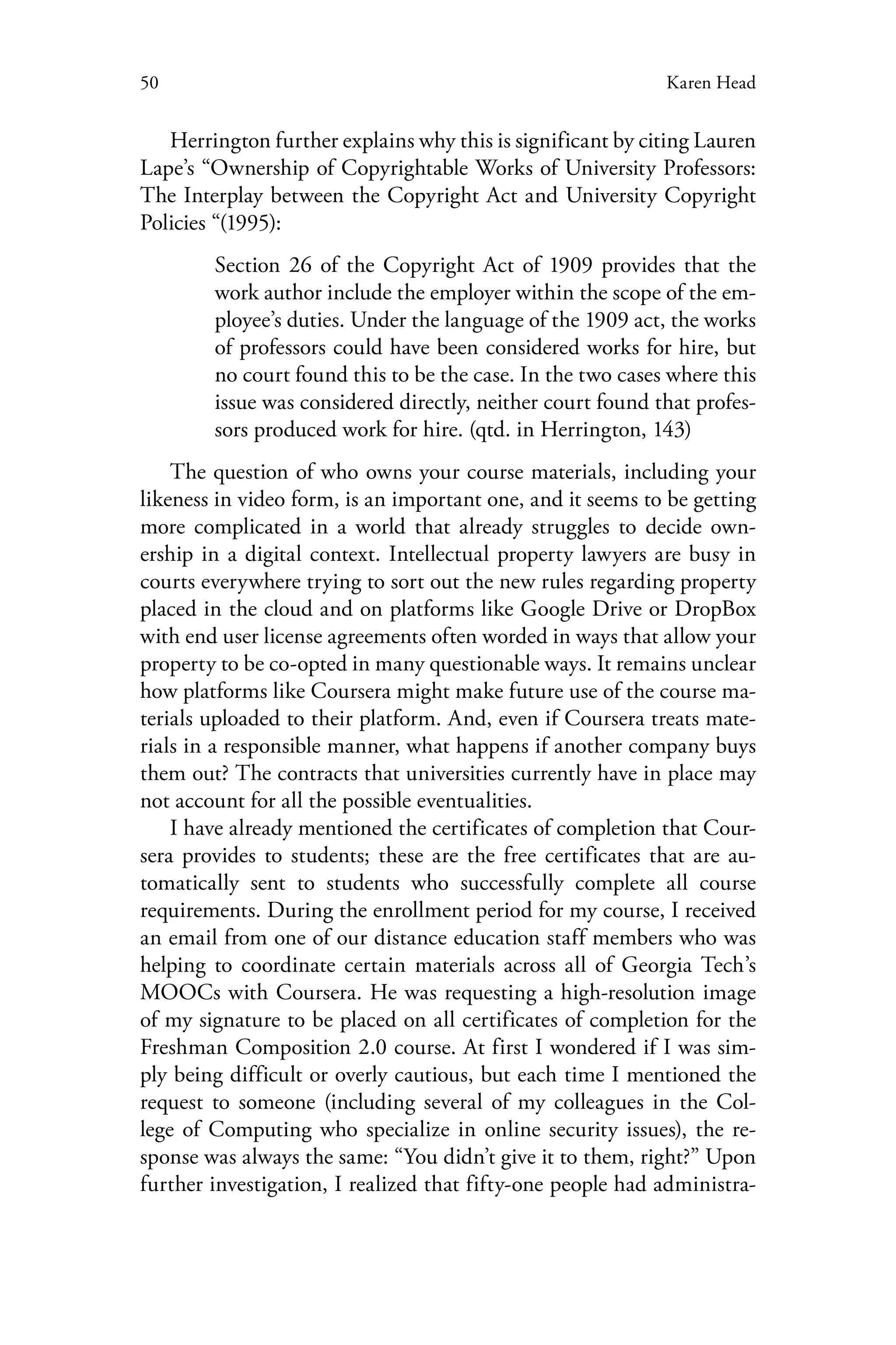 50 Karen Head
Herrington further explains why this is significant by citing Lauren
Lape’s “Ownership of Copyrightable Works of University Professors:
The Interplay between the Copyright Act and University Copyright
Policies “(1995):
Section 26 of the Copyright Act of 1909 provides that the
work author include the employer within the scope of the em-
ployee’s duties. Under the language of the 1909 act, the works
of professors could have been considered works for hire, but
no court found this to be the case. In the two cases where this
issue was considered directly, neither court found that profes-
sors produced work for hire. (qtd. in Herrington, 143)
The question of who owns your course materials, including your
likeness in video form, is an important one, and it seems to be getting
more complicated in a world that already struggles to decide own-
ership in a digital context. Intellectual property lawyers are busy in
courts everywhere trying to sort out the new rules regarding property
placed in the cloud and on platforms like Google Drive or DropBox
with end user license agreements often worded in ways that allow your
property to be co-opted in many questionable ways. It remains unclear
how platforms like Coursera might make future use of the course ma-
terials uploaded to their platform. And, even if Coursera treats mate-
rials in a responsible manner, what happens if another company buys
them out? The contracts that universities currently have in place may
not account for all the possible eventualities.
I have already mentioned the certificates of completion that Cour-
sera provides to students; these are the free certificates that are au-
tomatically sent to students who successfully complete all course
requirements. During the enrollment period for my course, I received
an email from one of our distance education staff members who was
helping to coordinate certain materials across all of Georgia Tech’s
MOOCs with Coursera. He was requesting a high-resolution image
of my signature to be placed on all certificates of completion for the
Freshman Composition 2.0 course. At first I wondered if I was sim-
ply being difficult or overly cautious, but each time I mentioned the
request to someone (including several of my colleagues in the Col-
lege of Computing who specialize in online security issues), the re-
sponse was always the same: “You didn’t give it to them, right?” Upon
further investigation, I realized that fifty-one people had administra-
 