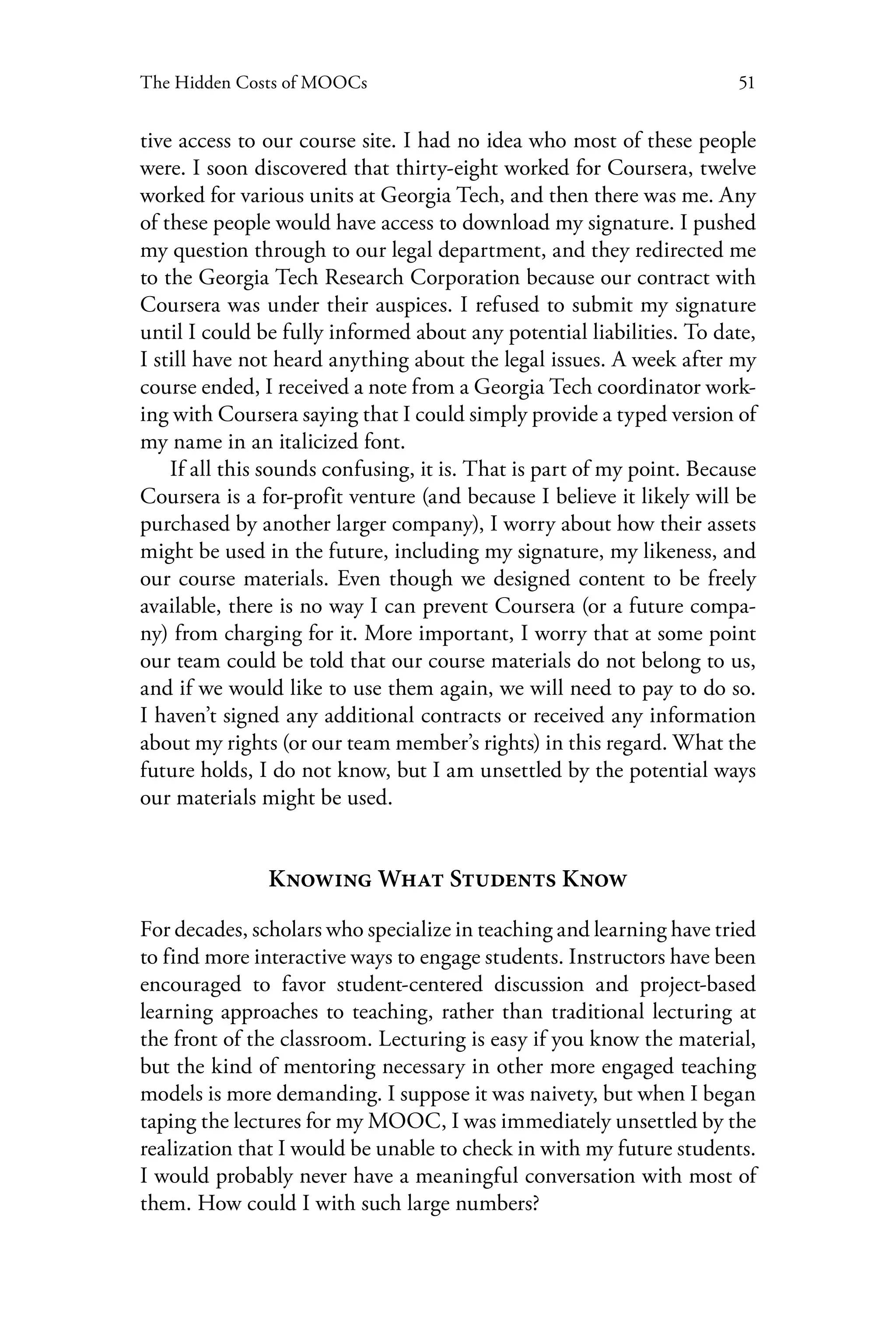 51The Hidden Costs of MOOCs
tive access to our course site. I had no idea who most of these people
were. I soon discovered that thirty-eight worked for Coursera, twelve
worked for various units at Georgia Tech, and then there was me. Any
of these people would have access to download my signature. I pushed
my question through to our legal department, and they redirected me
to the Georgia Tech Research Corporation because our contract with
Coursera was under their auspices. I refused to submit my signature
until I could be fully informed about any potential liabilities. To date,
I still have not heard anything about the legal issues. A week after my
course ended, I received a note from a Georgia Tech coordinator work-
ing with Coursera saying that I could simply provide a typed version of
my name in an italicized font.
If all this sounds confusing, it is. That is part of my point. Because
Coursera is a for-profit venture (and because I believe it likely will be
purchased by another larger company), I worry about how their assets
might be used in the future, including my signature, my likeness, and
our course materials. Even though we designed content to be freely
available, there is no way I can prevent Coursera (or a future compa-
ny) from charging for it. More important, I worry that at some point
our team could be told that our course materials do not belong to us,
and if we would like to use them again, we will need to pay to do so.
I haven’t signed any additional contracts or received any information
about my rights (or our team member’s rights) in this regard. What the
future holds, I do not know, but I am unsettled by the potential ways
our materials might be used.
Knowing What Students Know
For decades, scholars who specialize in teaching and learning have tried
to find more interactive ways to engage students. Instructors have been
encouraged to favor student-centered discussion and project-based
learning approaches to teaching, rather than traditional lecturing at
the front of the classroom. Lecturing is easy if you know the material,
but the kind of mentoring necessary in other more engaged teaching
models is more demanding. I suppose it was naivety, but when I began
taping the lectures for my MOOC, I was immediately unsettled by the
realization that I would be unable to check in with my future students.
I would probably never have a meaningful conversation with most of
them. How could I with such large numbers?
 