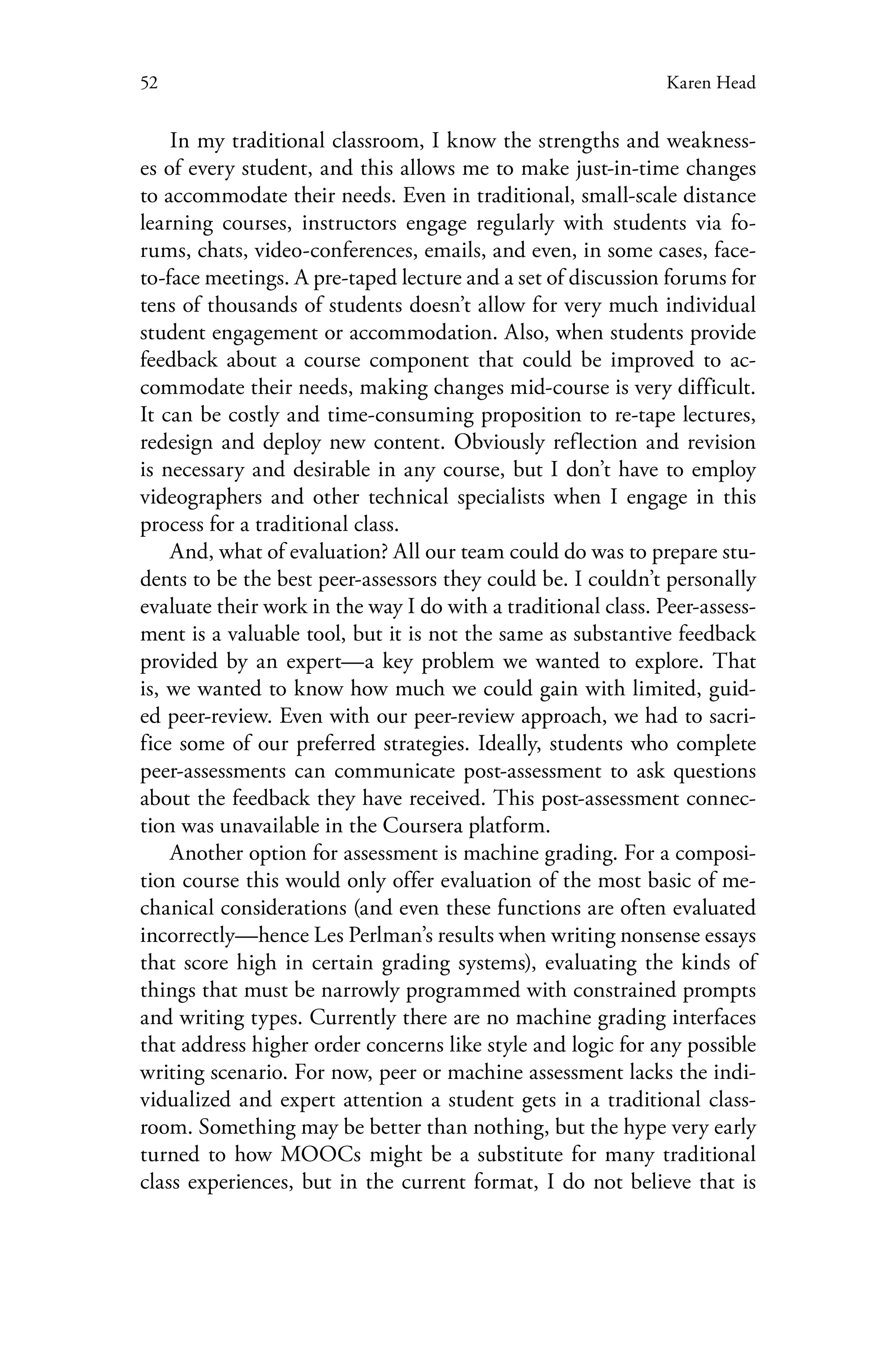 52 Karen Head
In my traditional classroom, I know the strengths and weakness-
es of every student, and this allows me to make just-in-time changes
to accommodate their needs. Even in traditional, small-scale distance
learning courses, instructors engage regularly with students via fo-
rums, chats, video-conferences, emails, and even, in some cases, face-
to-face meetings. A pre-taped lecture and a set of discussion forums for
tens of thousands of students doesn’t allow for very much individual
student engagement or accommodation. Also, when students provide
feedback about a course component that could be improved to ac-
commodate their needs, making changes mid-course is very difficult.
It can be costly and time-consuming proposition to re-tape lectures,
redesign and deploy new content. Obviously reflection and revision
is necessary and desirable in any course, but I don’t have to employ
videographers and other technical specialists when I engage in this
process for a traditional class.
And, what of evaluation? All our team could do was to prepare stu-
dents to be the best peer-assessors they could be. I couldn’t personally
evaluate their work in the way I do with a traditional class. Peer-assess-
ment is a valuable tool, but it is not the same as substantive feedback
provided by an expert—a key problem we wanted to explore. That
is, we wanted to know how much we could gain with limited, guid-
ed peer-review. Even with our peer-review approach, we had to sacri-
fice some of our preferred strategies. Ideally, students who complete
peer-assessments can communicate post-assessment to ask questions
about the feedback they have received. This post-assessment connec-
tion was unavailable in the Coursera platform.
Another option for assessment is machine grading. For a composi-
tion course this would only offer evaluation of the most basic of me-
chanical considerations (and even these functions are often evaluated
incorrectly—hence Les Perlman’s results when writing nonsense essays
that score high in certain grading systems), evaluating the kinds of
things that must be narrowly programmed with constrained prompts
and writing types. Currently there are no machine grading interfaces
that address higher order concerns like style and logic for any possible
writing scenario. For now, peer or machine assessment lacks the indi-
vidualized and expert attention a student gets in a traditional class-
room. Something may be better than nothing, but the hype very early
turned to how MOOCs might be a substitute for many traditional
class experiences, but in the current format, I do not believe that is
 
