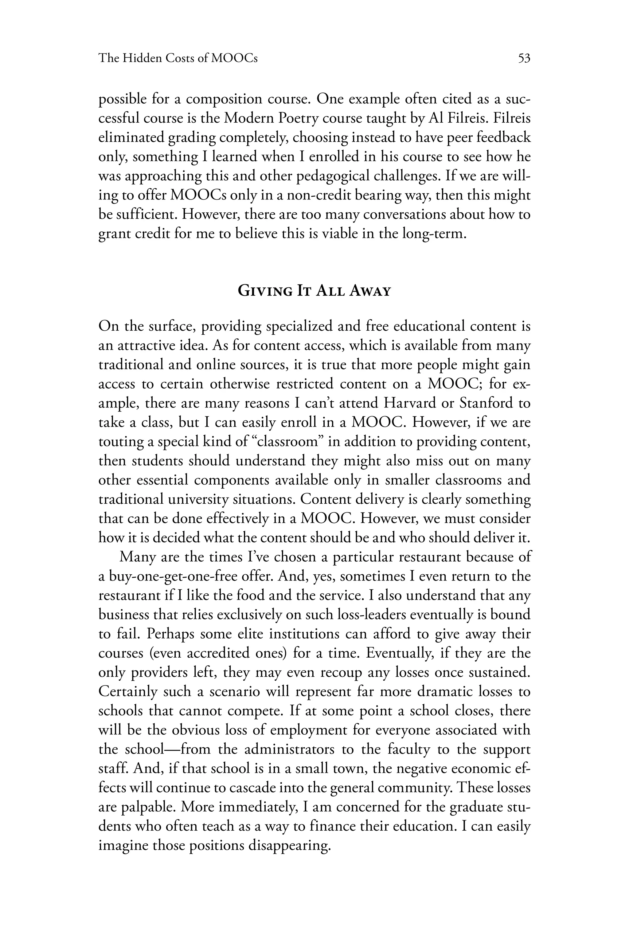 53The Hidden Costs of MOOCs
possible for a composition course. One example often cited as a suc-
cessful course is the Modern Poetry course taught by Al Filreis. Filreis
eliminated grading completely, choosing instead to have peer feedback
only, something I learned when I enrolled in his course to see how he
was approaching this and other pedagogical challenges. If we are will-
ing to offer MOOCs only in a non-credit bearing way, then this might
be sufficient. However, there are too many conversations about how to
grant credit for me to believe this is viable in the long-term.
Giving It All Away
On the surface, providing specialized and free educational content is
an attractive idea. As for content access, which is available from many
traditional and online sources, it is true that more people might gain
access to certain otherwise restricted content on a MOOC; for ex-
ample, there are many reasons I can’t attend Harvard or Stanford to
take a class, but I can easily enroll in a MOOC. However, if we are
touting a special kind of “classroom” in addition to providing content,
then students should understand they might also miss out on many
other essential components available only in smaller classrooms and
traditional university situations. Content delivery is clearly something
that can be done effectively in a MOOC. However, we must consider
how it is decided what the content should be and who should deliver it.
Many are the times I’ve chosen a particular restaurant because of
a buy-one-get-one-free offer. And, yes, sometimes I even return to the
restaurant if I like the food and the service. I also understand that any
business that relies exclusively on such loss-leaders eventually is bound
to fail. Perhaps some elite institutions can afford to give away their
courses (even accredited ones) for a time. Eventually, if they are the
only providers left, they may even recoup any losses once sustained.
Certainly such a scenario will represent far more dramatic losses to
schools that cannot compete. If at some point a school closes, there
will be the obvious loss of employment for everyone associated with
the school—from the administrators to the faculty to the support
staff. And, if that school is in a small town, the negative economic ef-
fects will continue to cascade into the general community. These losses
are palpable. More immediately, I am concerned for the graduate stu-
dents who often teach as a way to finance their education. I can easily
imagine those positions disappearing.
 
