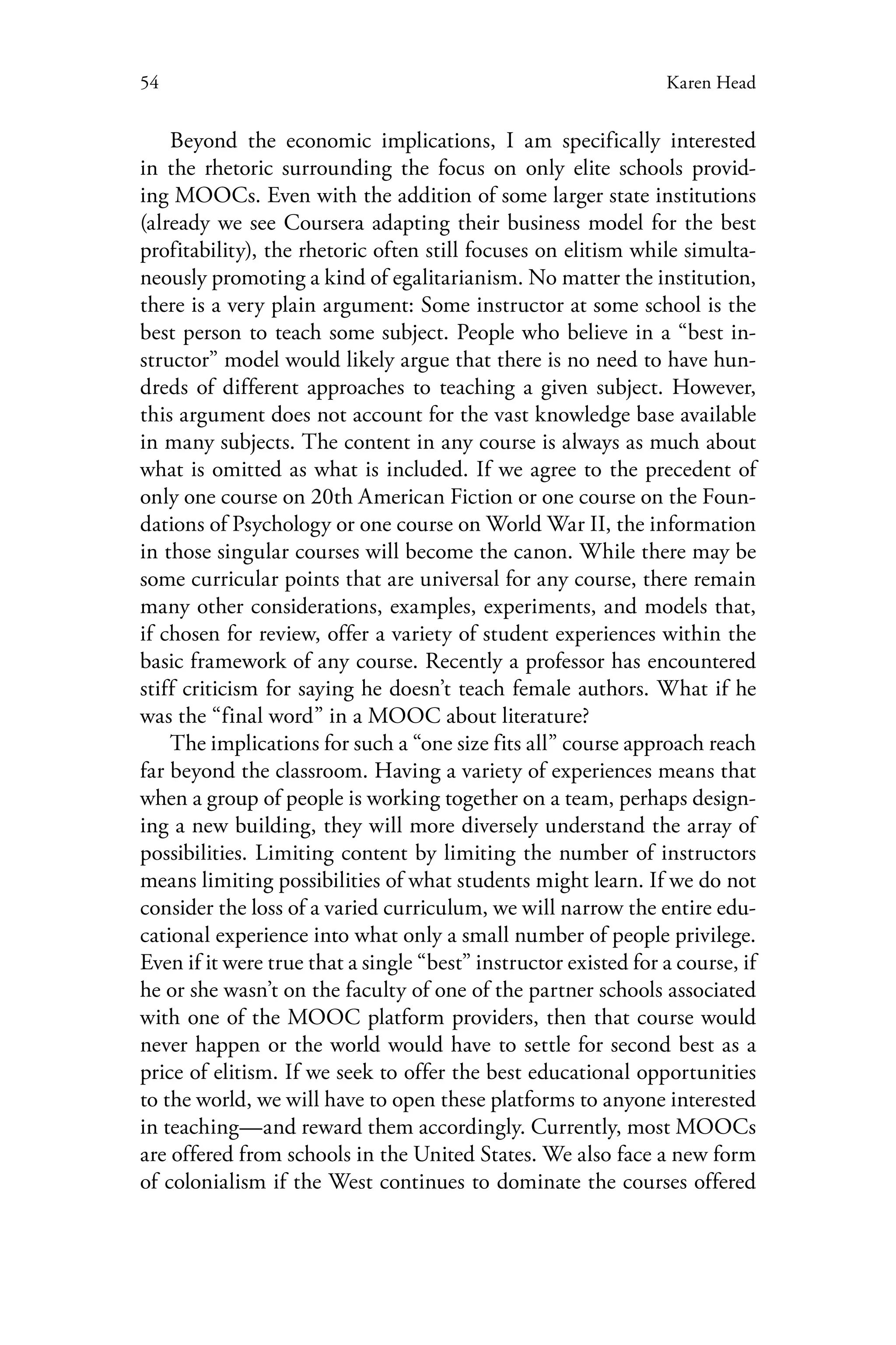 54 Karen Head
Beyond the economic implications, I am specifically interested
in the rhetoric surrounding the focus on only elite schools provid-
ing MOOCs. Even with the addition of some larger state institutions
(already we see Coursera adapting their business model for the best
profitability), the rhetoric often still focuses on elitism while simulta-
neously promoting a kind of egalitarianism. No matter the institution,
there is a very plain argument: Some instructor at some school is the
best person to teach some subject. People who believe in a “best in-
structor” model would likely argue that there is no need to have hun-
dreds of different approaches to teaching a given subject. However,
this argument does not account for the vast knowledge base available
in many subjects. The content in any course is always as much about
what is omitted as what is included. If we agree to the precedent of
only one course on 20th American Fiction or one course on the Foun-
dations of Psychology or one course on World War II, the information
in those singular courses will become the canon. While there may be
some curricular points that are universal for any course, there remain
many other considerations, examples, experiments, and models that,
if chosen for review, offer a variety of student experiences within the
basic framework of any course. Recently a professor has encountered
stiff criticism for saying he doesn’t teach female authors. What if he
was the “final word” in a MOOC about literature?
The implications for such a “one size fits all” course approach reach
far beyond the classroom. Having a variety of experiences means that
when a group of people is working together on a team, perhaps design-
ing a new building, they will more diversely understand the array of
possibilities. Limiting content by limiting the number of instructors
means limiting possibilities of what students might learn. If we do not
consider the loss of a varied curriculum, we will narrow the entire edu-
cational experience into what only a small number of people privilege.
Even if it were true that a single “best” instructor existed for a course, if
he or she wasn’t on the faculty of one of the partner schools associated
with one of the MOOC platform providers, then that course would
never happen or the world would have to settle for second best as a
price of elitism. If we seek to offer the best educational opportunities
to the world, we will have to open these platforms to anyone interested
in teaching—and reward them accordingly. Currently, most MOOCs
are offered from schools in the United States. We also face a new form
of colonialism if the West continues to dominate the courses offered
 
