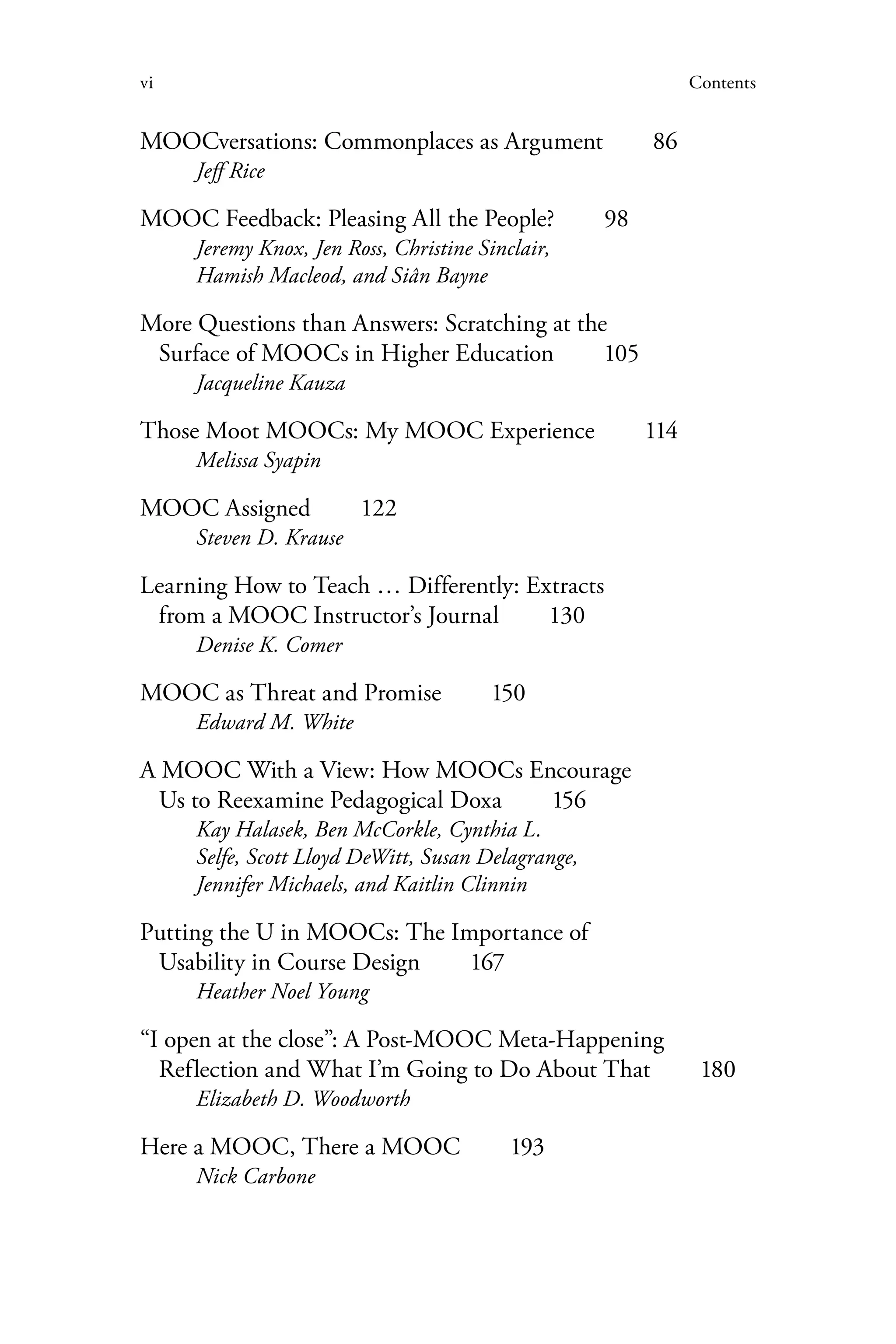vi Contents
MOOCversations: Commonplaces as Argument   86
Jeff Rice
MOOC Feedback: Pleasing All the People?   98
Jeremy Knox, Jen Ross, Christine Sinclair,
Hamish Macleod, and Siân Bayne
More Questions than Answers: Scratching at the
Surface of MOOCs in Higher Education   105
Jacqueline Kauza
Those Moot MOOCs: My MOOC Experience   114
Melissa Syapin
MOOC Assigned  122
Steven D. Krause
Learning How to Teach … Differently: Extracts
from a MOOC Instructor’s Journal   130
Denise K. Comer
MOOC as Threat and Promise   150
Edward M. White
A MOOC With a View: How MOOCs Encourage
Us to Reexamine Pedagogical Doxa   156
Kay Halasek, Ben McCorkle, Cynthia L.
Selfe, Scott Lloyd DeWitt, Susan Delagrange,
Jennifer Michaels, and Kaitlin Clinnin
Putting the U in MOOCs: The Importance of
Usability in Course Design   167
Heather Noel Young
“I open at the close”: A Post-MOOC Meta-Happening
Reflection and What I’m Going to Do About That   180
Elizabeth D. Woodworth
Here a MOOC, There a MOOC   193
Nick Carbone
 