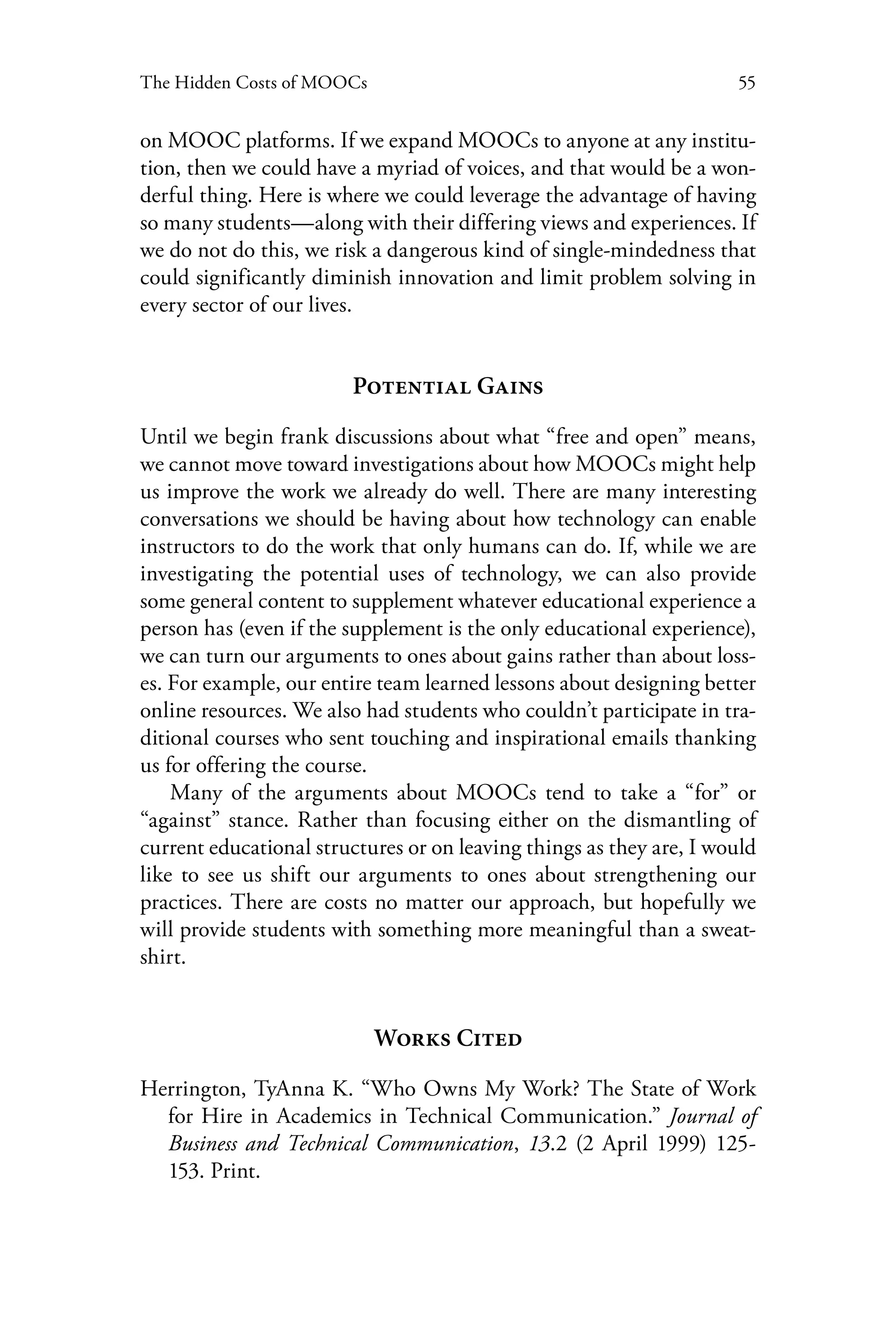 55The Hidden Costs of MOOCs
on MOOC platforms. If we expand MOOCs to anyone at any institu-
tion, then we could have a myriad of voices, and that would be a won-
derful thing. Here is where we could leverage the advantage of having
so many students—along with their differing views and experiences. If
we do not do this, we risk a dangerous kind of single-mindedness that
could significantly diminish innovation and limit problem solving in
every sector of our lives.
Potential Gains
Until we begin frank discussions about what “free and open” means,
we cannot move toward investigations about how MOOCs might help
us improve the work we already do well. There are many interesting
conversations we should be having about how technology can enable
instructors to do the work that only humans can do. If, while we are
investigating the potential uses of technology, we can also provide
some general content to supplement whatever educational experience a
person has (even if the supplement is the only educational experience),
we can turn our arguments to ones about gains rather than about loss-
es. For example, our entire team learned lessons about designing better
online resources. We also had students who couldn’t participate in tra-
ditional courses who sent touching and inspirational emails thanking
us for offering the course.
Many of the arguments about MOOCs tend to take a “for” or
“against” stance. Rather than focusing either on the dismantling of
current educational structures or on leaving things as they are, I would
like to see us shift our arguments to ones about strengthening our
practices. There are costs no matter our approach, but hopefully we
will provide students with something more meaningful than a sweat-
shirt.
Works Cited
Herrington, TyAnna K. “Who Owns My Work? The State of Work
for Hire in Academics in Technical Communication.” Journal of
Business and Technical Communication, 13.2 (2 April 1999) 125-
153. Print.
 