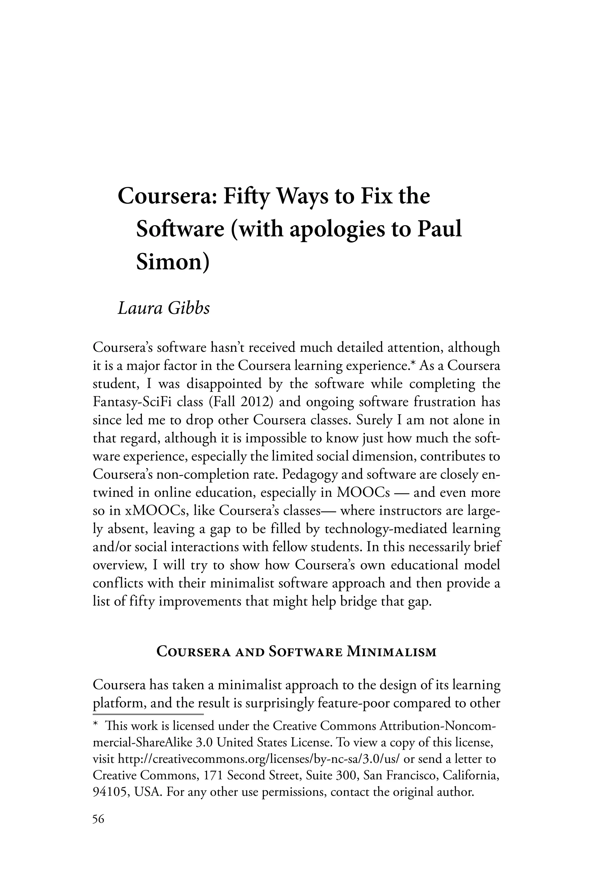 56
Coursera: Fifty Ways to Fix the
Software (with apologies to Paul
Simon)
Laura Gibbs
Coursera’s software hasn’t received much detailed attention, although
it is a major factor in the Coursera learning experience.* As a Coursera
student, I was disappointed by the software while completing the
Fantasy-SciFi class (Fall 2012) and ongoing software frustration has
since led me to drop other Coursera classes. Surely I am not alone in
that regard, although it is impossible to know just how much the soft-
ware experience, especially the limited social dimension, contributes to
Coursera’s non-completion rate. Pedagogy and software are closely en-
twined in online education, especially in MOOCs — and even more
so in xMOOCs, like Coursera’s classes— where instructors are large-
ly absent, leaving a gap to be filled by technology-mediated learning
and/or social interactions with fellow students. In this necessarily brief
overview, I will try to show how Coursera’s own educational model
conflicts with their minimalist software approach and then provide a
list of fifty improvements that might help bridge that gap.
Coursera and Software Minimalism
Coursera has taken a minimalist approach to the design of its learning
platform, and the result is surprisingly feature-poor compared to other
*  This work is licensed under the Creative Commons Attribution-Noncom-
mercial-ShareAlike 3.0 United States License. To view a copy of this license,
visit http://creativecommons.org/licenses/by-nc-sa/3.0/us/ or send a letter to
Creative Commons, 171 Second Street, Suite 300, San Francisco, California,
94105, USA. For any other use permissions, contact the original author.
 