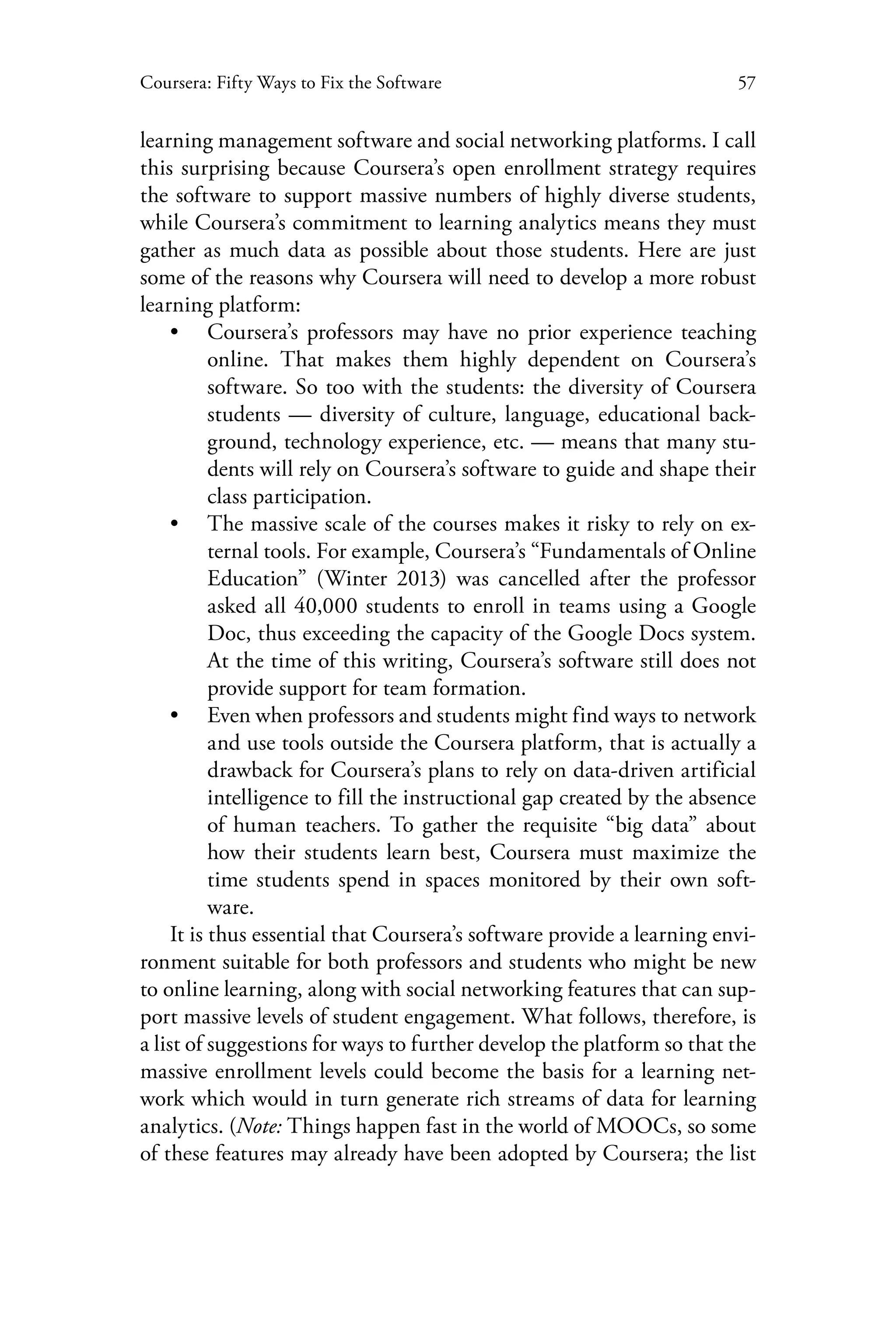57Coursera: Fifty Ways to Fix the Software
learning management software and social networking platforms. I call
this surprising because Coursera’s open enrollment strategy requires
the software to support massive numbers of highly diverse students,
while Coursera’s commitment to learning analytics means they must
gather as much data as possible about those students. Here are just
some of the reasons why Coursera will need to develop a more robust
learning platform:
•• Coursera’s professors may have no prior experience teaching
online. That makes them highly dependent on Coursera’s
software. So too with the students: the diversity of Coursera
students — diversity of culture, language, educational back-
ground, technology experience, etc. — means that many stu-
dents will rely on Coursera’s software to guide and shape their
class participation.
•• The massive scale of the courses makes it risky to rely on ex-
ternal tools. For example, Coursera’s “Fundamentals of Online
Education” (Winter 2013) was cancelled after the professor
asked all 40,000 students to enroll in teams using a Google
Doc, thus exceeding the capacity of the Google Docs system.
At the time of this writing, Coursera’s software still does not
provide support for team formation.
•• Even when professors and students might find ways to network
and use tools outside the Coursera platform, that is actually a
drawback for Coursera’s plans to rely on data-driven artificial
intelligence to fill the instructional gap created by the absence
of human teachers. To gather the requisite “big data” about
how their students learn best, Coursera must maximize the
time students spend in spaces monitored by their own soft-
ware.
It is thus essential that Coursera’s software provide a learning envi-
ronment suitable for both professors and students who might be new
to online learning, along with social networking features that can sup-
port massive levels of student engagement. What follows, therefore, is
a list of suggestions for ways to further develop the platform so that the
massive enrollment levels could become the basis for a learning net-
work which would in turn generate rich streams of data for learning
analytics. (Note: Things happen fast in the world of MOOCs, so some
of these features may already have been adopted by Coursera; the list
 
