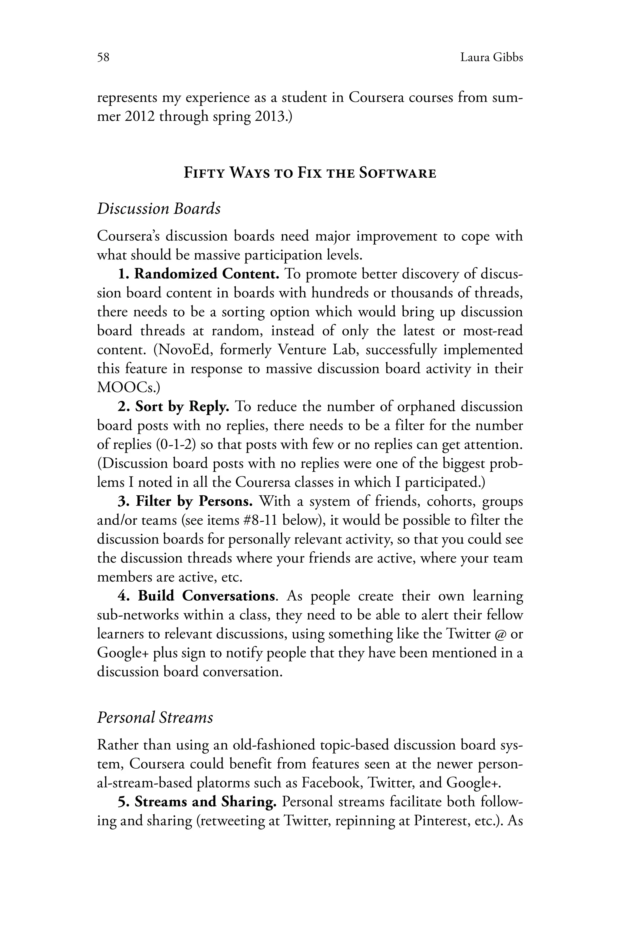 58 Laura Gibbs
represents my experience as a student in Coursera courses from sum-
mer 2012 through spring 2013.)
Fifty Ways to Fix the Software
Discussion Boards
Coursera’s discussion boards need major improvement to cope with
what should be massive participation levels.
1. Randomized Content. To promote better discovery of discus-
sion board content in boards with hundreds or thousands of threads,
there needs to be a sorting option which would bring up discussion
board threads at random, instead of only the latest or most-read
content. (NovoEd, formerly Venture Lab, successfully implemented
this feature in response to massive discussion board activity in their
MOOCs.)
2. Sort by Reply. To reduce the number of orphaned discussion
board posts with no replies, there needs to be a filter for the number
of replies (0-1-2) so that posts with few or no replies can get attention.
(Discussion board posts with no replies were one of the biggest prob-
lems I noted in all the Courersa classes in which I participated.)
3. Filter by Persons. With a system of friends, cohorts, groups
and/or teams (see items #8-11 below), it would be possible to filter the
discussion boards for personally relevant activity, so that you could see
the discussion threads where your friends are active, where your team
members are active, etc.
4. Build Conversations. As people create their own learning
sub-networks within a class, they need to be able to alert their fellow
learners to relevant discussions, using something like the Twitter @ or
Google+ plus sign to notify people that they have been mentioned in a
discussion board conversation.
Personal Streams
Rather than using an old-fashioned topic-based discussion board sys-
tem, Coursera could benefit from features seen at the newer person-
al-stream-based platorms such as Facebook, Twitter, and Google+.
5. Streams and Sharing. Personal streams facilitate both follow-
ing and sharing (retweeting at Twitter, repinning at Pinterest, etc.). As
 