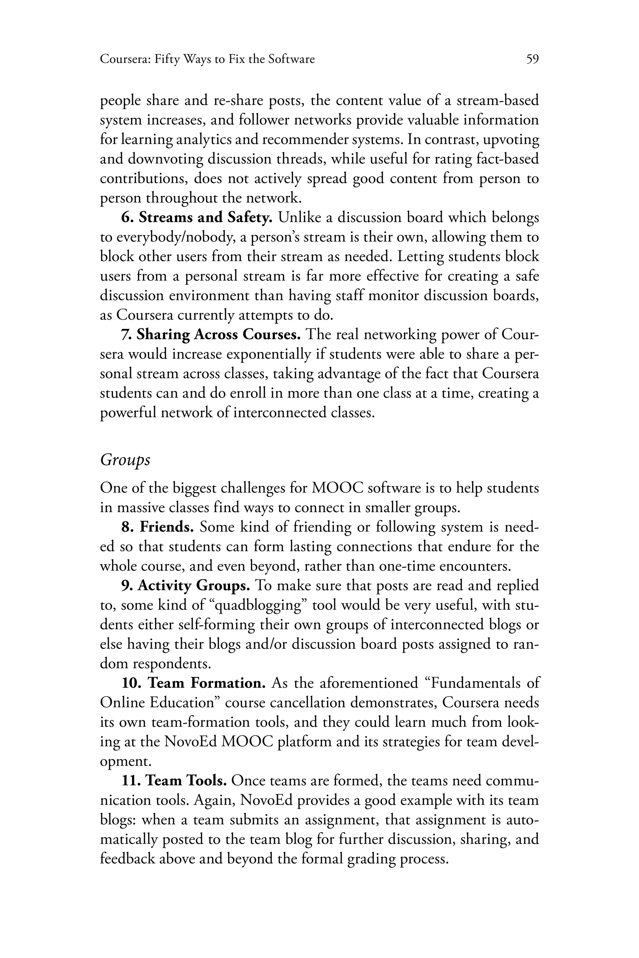 59Coursera: Fifty Ways to Fix the Software
people share and re-share posts, the content value of a stream-based
system increases, and follower networks provide valuable information
for learning analytics and recommender systems. In contrast, upvoting
and downvoting discussion threads, while useful for rating fact-based
contributions, does not actively spread good content from person to
person throughout the network.
6. Streams and Safety. Unlike a discussion board which belongs
to everybody/nobody, a person’s stream is their own, allowing them to
block other users from their stream as needed. Letting students block
users from a personal stream is far more effective for creating a safe
discussion environment than having staff monitor discussion boards,
as Coursera currently attempts to do.
7. Sharing Across Courses. The real networking power of Cour-
sera would increase exponentially if students were able to share a per-
sonal stream across classes, taking advantage of the fact that Coursera
students can and do enroll in more than one class at a time, creating a
powerful network of interconnected classes.
Groups
One of the biggest challenges for MOOC software is to help students
in massive classes find ways to connect in smaller groups.
8. Friends. Some kind of friending or following system is need-
ed so that students can form lasting connections that endure for the
whole course, and even beyond, rather than one-time encounters.
9. Activity Groups. To make sure that posts are read and replied
to, some kind of “quadblogging” tool would be very useful, with stu-
dents either self-forming their own groups of interconnected blogs or
else having their blogs and/or discussion board posts assigned to ran-
dom respondents.
10. Team Formation. As the aforementioned “Fundamentals of
Online Education” course cancellation demonstrates, Coursera needs
its own team-formation tools, and they could learn much from look-
ing at the NovoEd MOOC platform and its strategies for team devel-
opment.
11. Team Tools. Once teams are formed, the teams need commu-
nication tools. Again, NovoEd provides a good example with its team
blogs: when a team submits an assignment, that assignment is auto-
matically posted to the team blog for further discussion, sharing, and
feedback above and beyond the formal grading process.
 