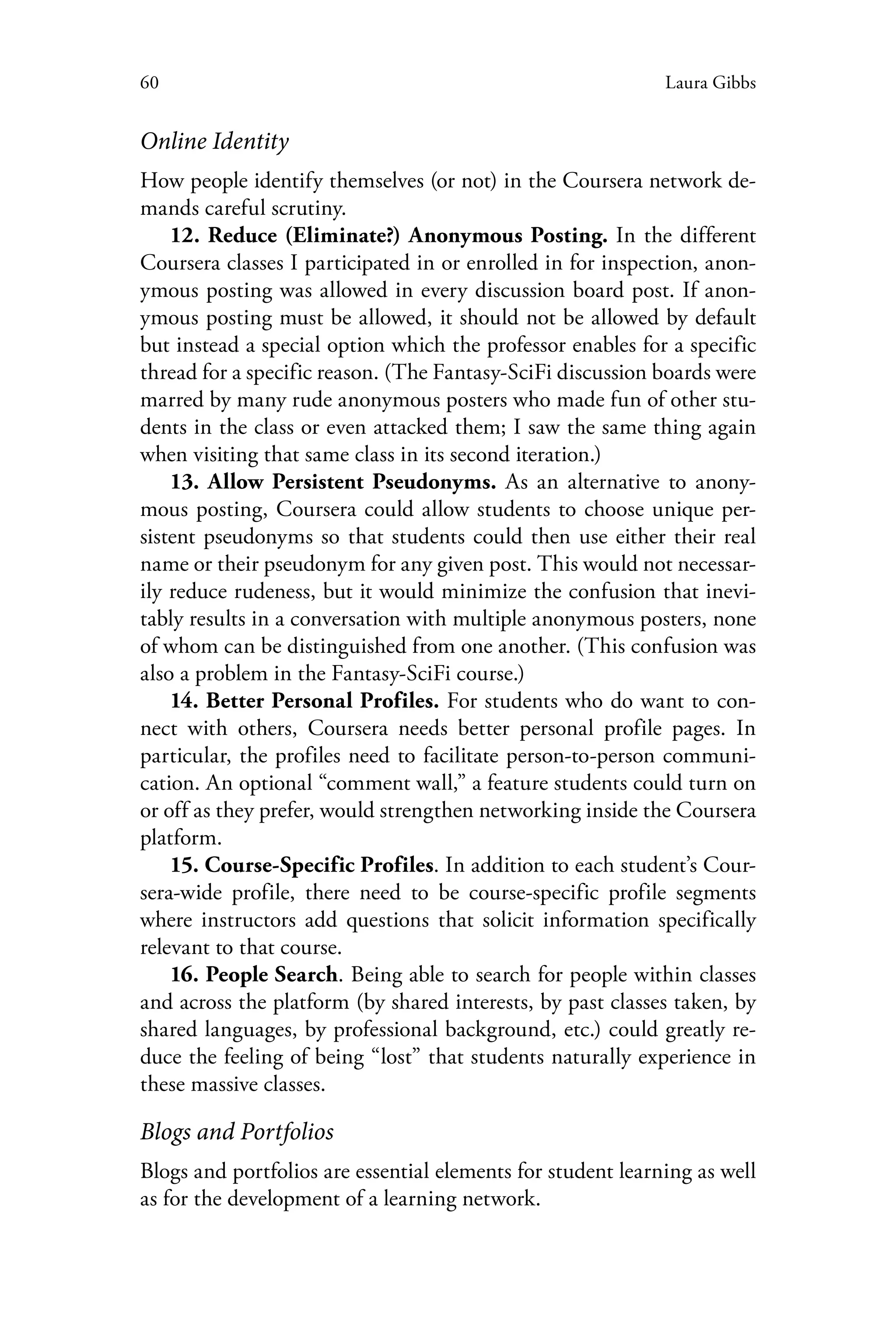 60 Laura Gibbs
Online Identity
How people identify themselves (or not) in the Coursera network de-
mands careful scrutiny.
12. Reduce (Eliminate?) Anonymous Posting. In the different
Coursera classes I participated in or enrolled in for inspection, anon-
ymous posting was allowed in every discussion board post. If anon-
ymous posting must be allowed, it should not be allowed by default
but instead a special option which the professor enables for a specific
thread for a specific reason. (The Fantasy-SciFi discussion boards were
marred by many rude anonymous posters who made fun of other stu-
dents in the class or even attacked them; I saw the same thing again
when visiting that same class in its second iteration.)
13. Allow Persistent Pseudonyms. As an alternative to anony-
mous posting, Coursera could allow students to choose unique per-
sistent pseudonyms so that students could then use either their real
name or their pseudonym for any given post. This would not necessar-
ily reduce rudeness, but it would minimize the confusion that inevi-
tably results in a conversation with multiple anonymous posters, none
of whom can be distinguished from one another. (This confusion was
also a problem in the Fantasy-SciFi course.)
14. Better Personal Profiles. For students who do want to con-
nect with others, Coursera needs better personal profile pages. In
particular, the profiles need to facilitate person-to-person communi-
cation. An optional “comment wall,” a feature students could turn on
or off as they prefer, would strengthen networking inside the Coursera
platform.
15. Course-Specific Profiles. In addition to each student’s Cour-
sera-wide profile, there need to be course-specific profile segments
where instructors add questions that solicit information specifically
relevant to that course.
16. People Search. Being able to search for people within classes
and across the platform (by shared interests, by past classes taken, by
shared languages, by professional background, etc.) could greatly re-
duce the feeling of being “lost” that students naturally experience in
these massive classes.
Blogs and Portfolios
Blogs and portfolios are essential elements for student learning as well
as for the development of a learning network.
 