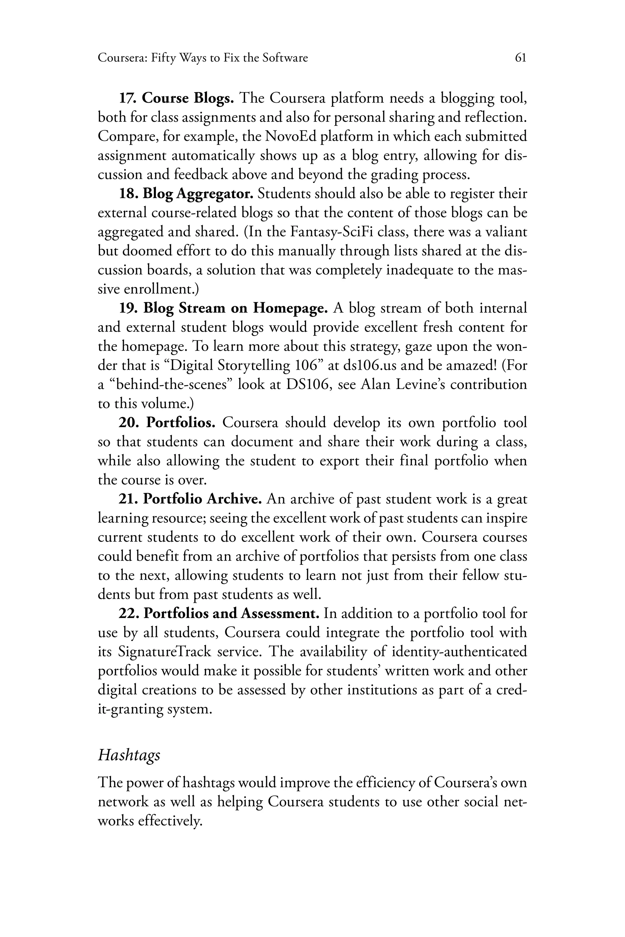 61Coursera: Fifty Ways to Fix the Software
17. Course Blogs. The Coursera platform needs a blogging tool,
both for class assignments and also for personal sharing and reflection.
Compare, for example, the NovoEd platform in which each submitted
assignment automatically shows up as a blog entry, allowing for dis-
cussion and feedback above and beyond the grading process.
18. Blog Aggregator. Students should also be able to register their
external course-related blogs so that the content of those blogs can be
aggregated and shared. (In the Fantasy-SciFi class, there was a valiant
but doomed effort to do this manually through lists shared at the dis-
cussion boards, a solution that was completely inadequate to the mas-
sive enrollment.)
19. Blog Stream on Homepage. A blog stream of both internal
and external student blogs would provide excellent fresh content for
the homepage. To learn more about this strategy, gaze upon the won-
der that is “Digital Storytelling 106” at ds106.us and be amazed! (For
a “behind-the-scenes” look at DS106, see Alan Levine’s contribution
to this volume.)
20. Portfolios. Coursera should develop its own portfolio tool
so that students can document and share their work during a class,
while also allowing the student to export their final portfolio when
the course is over.
21. Portfolio Archive. An archive of past student work is a great
learning resource; seeing the excellent work of past students can inspire
current students to do excellent work of their own. Coursera courses
could benefit from an archive of portfolios that persists from one class
to the next, allowing students to learn not just from their fellow stu-
dents but from past students as well.
22. Portfolios and Assessment. In addition to a portfolio tool for
use by all students, Coursera could integrate the portfolio tool with
its SignatureTrack service. The availability of identity-authenticated
portfolios would make it possible for students’ written work and other
digital creations to be assessed by other institutions as part of a cred-
it-granting system.
Hashtags
The power of hashtags would improve the efficiency of Coursera’s own
network as well as helping Coursera students to use other social net-
works effectively.
 