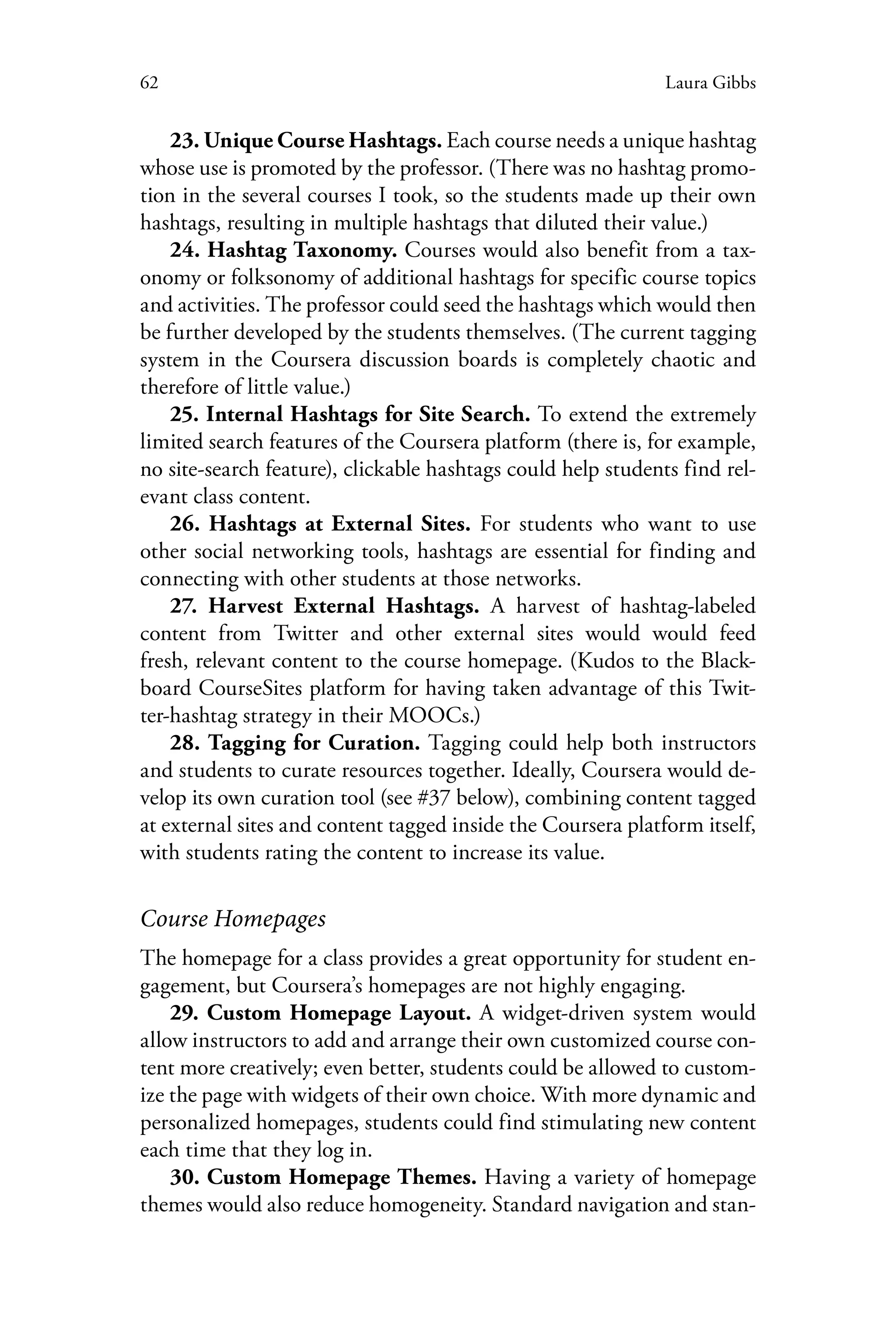 62 Laura Gibbs
23. Unique Course Hashtags. Each course needs a unique hashtag
whose use is promoted by the professor. (There was no hashtag promo-
tion in the several courses I took, so the students made up their own
hashtags, resulting in multiple hashtags that diluted their value.)
24. Hashtag Taxonomy. Courses would also benefit from a tax-
onomy or folksonomy of additional hashtags for specific course topics
and activities. The professor could seed the hashtags which would then
be further developed by the students themselves. (The current tagging
system in the Coursera discussion boards is completely chaotic and
therefore of little value.)
25. Internal Hashtags for Site Search. To extend the extremely
limited search features of the Coursera platform (there is, for example,
no site-search feature), clickable hashtags could help students find rel-
evant class content.
26. Hashtags at External Sites. For students who want to use
other social networking tools, hashtags are essential for finding and
connecting with other students at those networks.
27. Harvest External Hashtags. A harvest of hashtag-labeled
content from Twitter and other external sites would would feed
fresh, relevant content to the course homepage. (Kudos to the Black-
board CourseSites platform for having taken advantage of this Twit-
ter-hashtag strategy in their MOOCs.)
28. Tagging for Curation. Tagging could help both instructors
and students to curate resources together. Ideally, Coursera would de-
velop its own curation tool (see #37 below), combining content tagged
at external sites and content tagged inside the Coursera platform itself,
with students rating the content to increase its value.
Course Homepages
The homepage for a class provides a great opportunity for student en-
gagement, but Coursera’s homepages are not highly engaging.
29. Custom Homepage Layout. A widget-driven system would
allow instructors to add and arrange their own customized course con-
tent more creatively; even better, students could be allowed to custom-
ize the page with widgets of their own choice. With more dynamic and
personalized homepages, students could find stimulating new content
each time that they log in.
30. Custom Homepage Themes. Having a variety of homepage
themes would also reduce homogeneity. Standard navigation and stan-
 