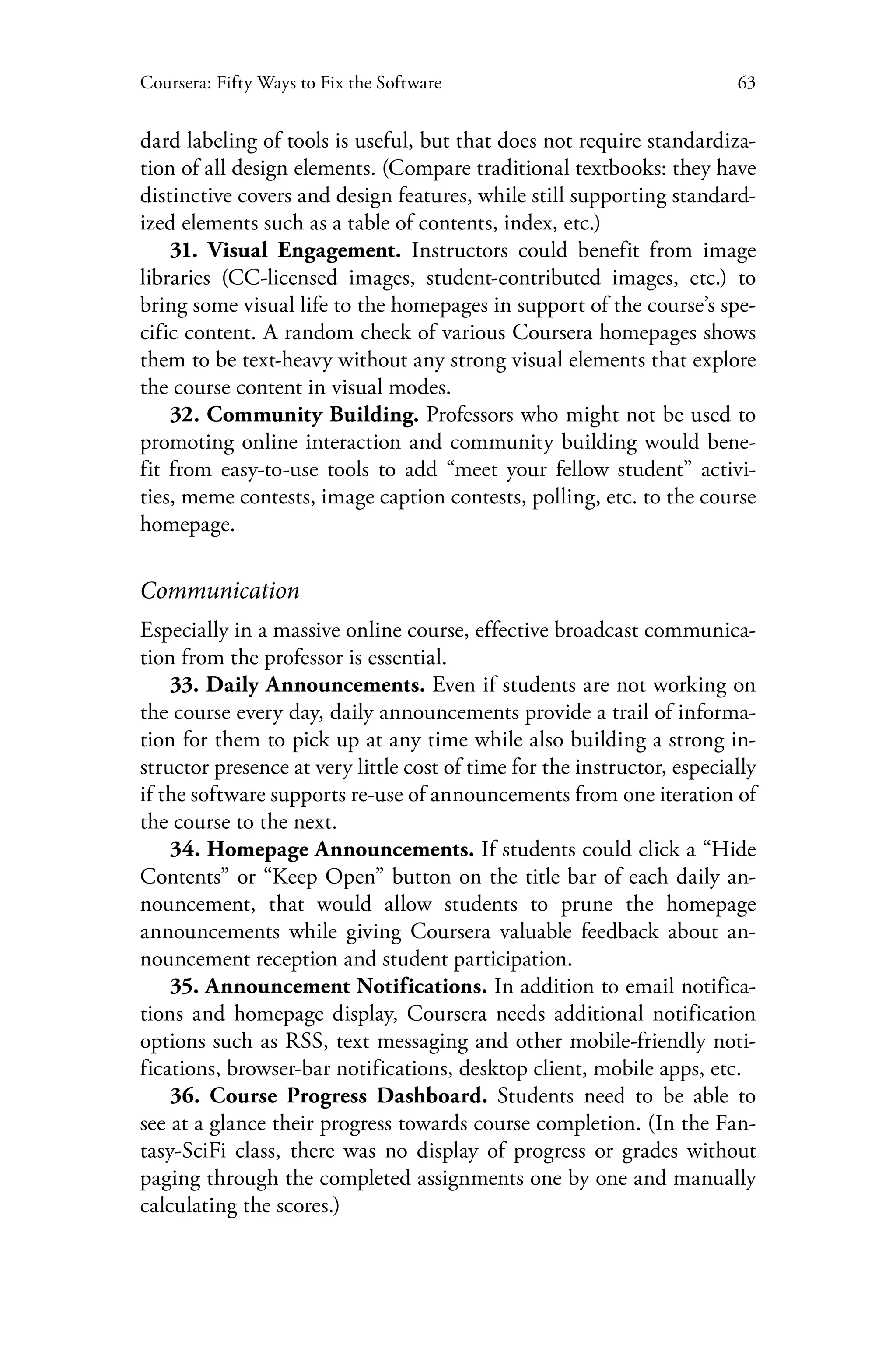 63Coursera: Fifty Ways to Fix the Software
dard labeling of tools is useful, but that does not require standardiza-
tion of all design elements. (Compare traditional textbooks: they have
distinctive covers and design features, while still supporting standard-
ized elements such as a table of contents, index, etc.)
31. Visual Engagement. Instructors could benefit from image
libraries (CC-licensed images, student-contributed images, etc.) to
bring some visual life to the homepages in support of the course’s spe-
cific content. A random check of various Coursera homepages shows
them to be text-heavy without any strong visual elements that explore
the course content in visual modes.
32. Community Building. Professors who might not be used to
promoting online interaction and community building would bene-
fit from easy-to-use tools to add “meet your fellow student” activi-
ties, meme contests, image caption contests, polling, etc. to the course
homepage.
Communication
Especially in a massive online course, effective broadcast communica-
tion from the professor is essential.
33. Daily Announcements. Even if students are not working on
the course every day, daily announcements provide a trail of informa-
tion for them to pick up at any time while also building a strong in-
structor presence at very little cost of time for the instructor, especially
if the software supports re-use of announcements from one iteration of
the course to the next.
34. Homepage Announcements. If students could click a “Hide
Contents” or “Keep Open” button on the title bar of each daily an-
nouncement, that would allow students to prune the homepage
announcements while giving Coursera valuable feedback about an-
nouncement reception and student participation.
35. Announcement Notifications. In addition to email notifica-
tions and homepage display, Coursera needs additional notification
options such as RSS, text messaging and other mobile-friendly noti-
fications, browser-bar notifications, desktop client, mobile apps, etc.
36. Course Progress Dashboard. Students need to be able to
see at a glance their progress towards course completion. (In the Fan-
tasy-SciFi class, there was no display of progress or grades without
paging through the completed assignments one by one and manually
calculating the scores.)
 