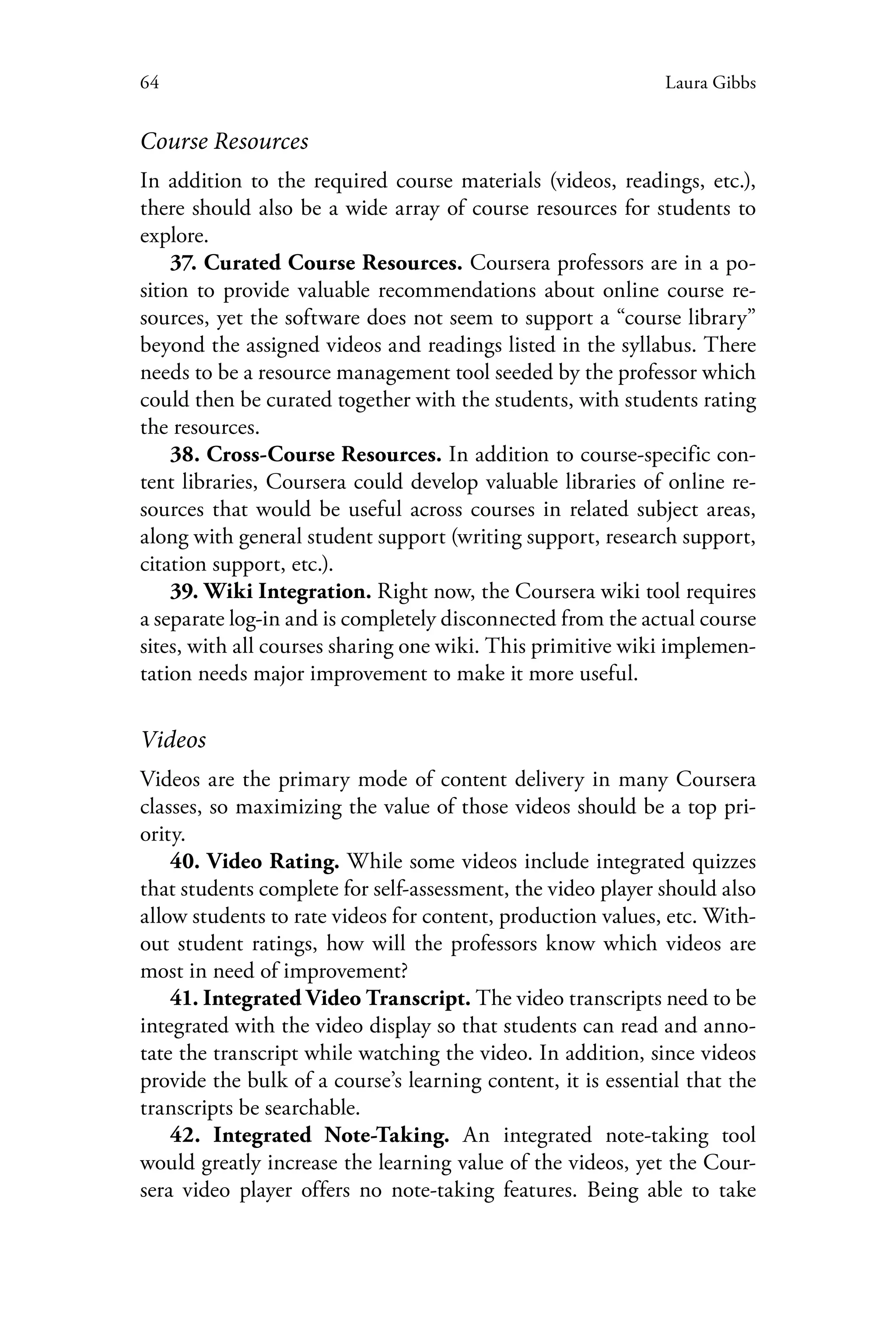 64 Laura Gibbs
Course Resources
In addition to the required course materials (videos, readings, etc.),
there should also be a wide array of course resources for students to
explore.
37. Curated Course Resources. Coursera professors are in a po-
sition to provide valuable recommendations about online course re-
sources, yet the software does not seem to support a “course library”
beyond the assigned videos and readings listed in the syllabus. There
needs to be a resource management tool seeded by the professor which
could then be curated together with the students, with students rating
the resources.
38. Cross-Course Resources. In addition to course-specific con-
tent libraries, Coursera could develop valuable libraries of online re-
sources that would be useful across courses in related subject areas,
along with general student support (writing support, research support,
citation support, etc.).
39. Wiki Integration. Right now, the Coursera wiki tool requires
a separate log-in and is completely disconnected from the actual course
sites, with all courses sharing one wiki. This primitive wiki implemen-
tation needs major improvement to make it more useful.
Videos
Videos are the primary mode of content delivery in many Coursera
classes, so maximizing the value of those videos should be a top pri-
ority.
40. Video Rating. While some videos include integrated quizzes
that students complete for self-assessment, the video player should also
allow students to rate videos for content, production values, etc. With-
out student ratings, how will the professors know which videos are
most in need of improvement?
41. Integrated Video Transcript. The video transcripts need to be
integrated with the video display so that students can read and anno-
tate the transcript while watching the video. In addition, since videos
provide the bulk of a course’s learning content, it is essential that the
transcripts be searchable.
42. Integrated Note-Taking. An integrated note-taking tool
would greatly increase the learning value of the videos, yet the Cour-
sera video player offers no note-taking features. Being able to take
 
