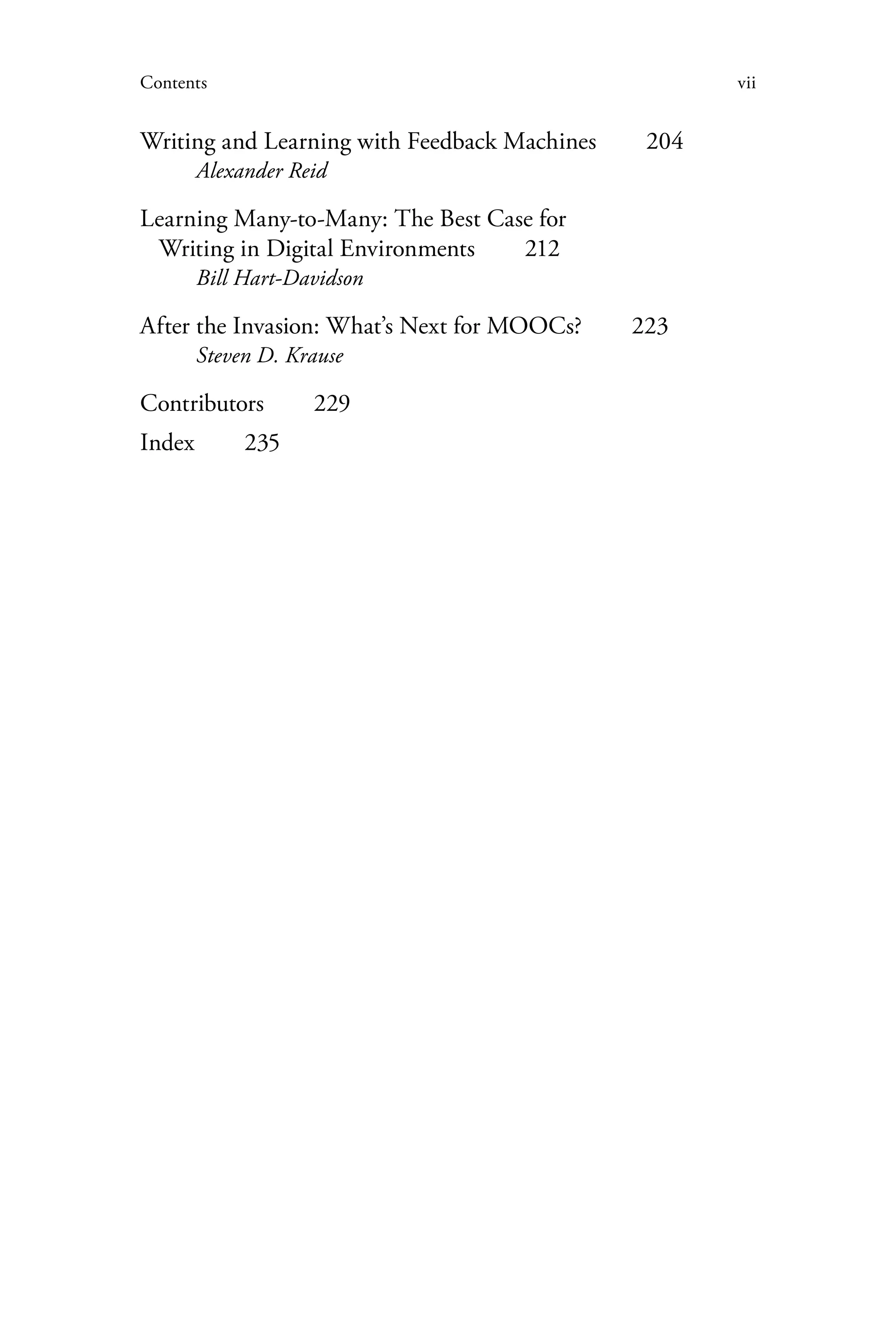 viiContents
Writing and Learning with Feedback Machines   204
Alexander Reid
Learning Many-to-Many: The Best Case for
Writing in Digital Environments   212
Bill Hart-Davidson
After the Invasion: What’s Next for MOOCs?   223
Steven D. Krause
Contributors  229
Index  235
 