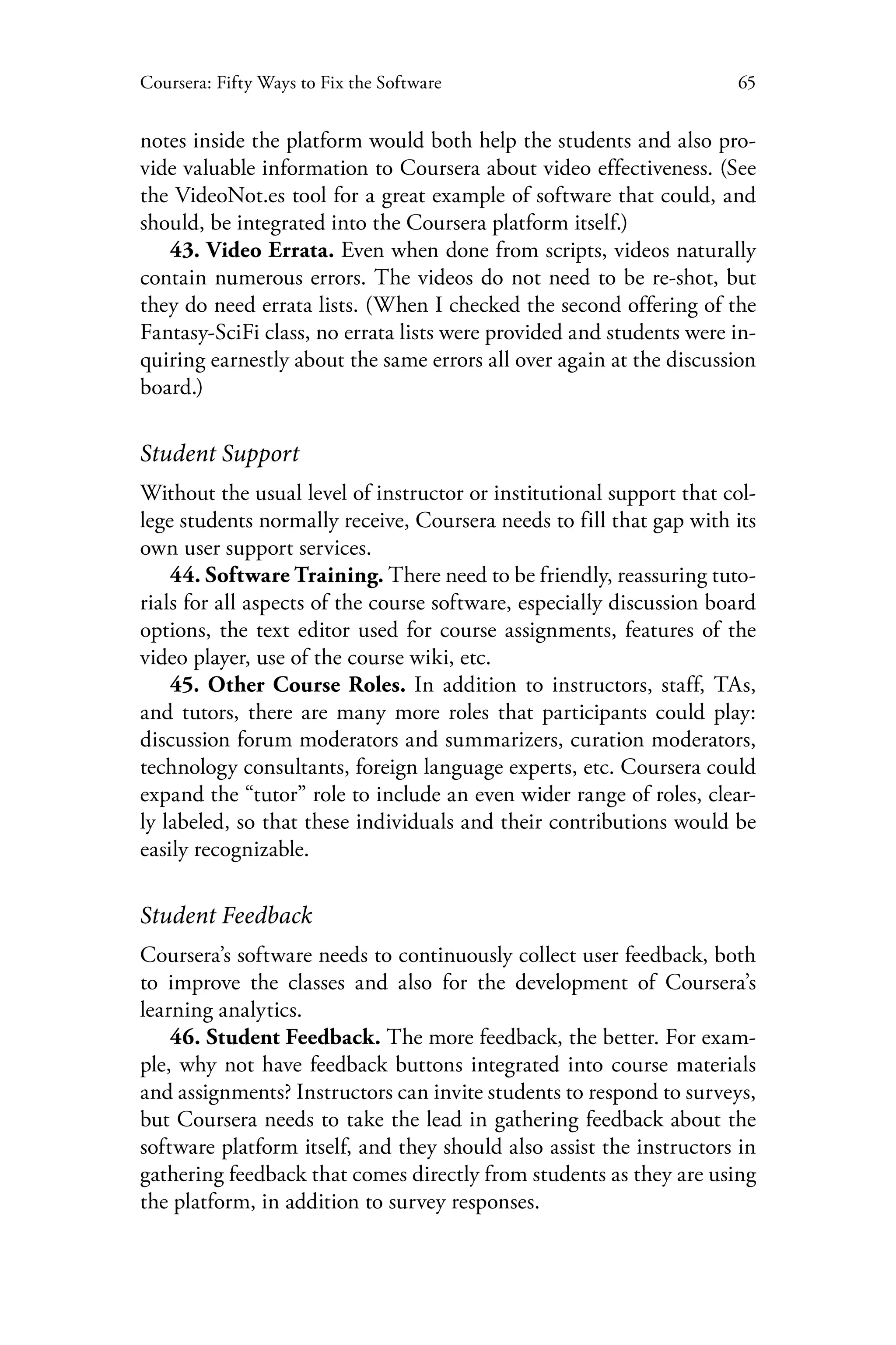 65Coursera: Fifty Ways to Fix the Software
notes inside the platform would both help the students and also pro-
vide valuable information to Coursera about video effectiveness. (See
the VideoNot.es tool for a great example of software that could, and
should, be integrated into the Coursera platform itself.)
43. Video Errata. Even when done from scripts, videos naturally
contain numerous errors. The videos do not need to be re-shot, but
they do need errata lists. (When I checked the second offering of the
Fantasy-SciFi class, no errata lists were provided and students were in-
quiring earnestly about the same errors all over again at the discussion
board.)
Student Support
Without the usual level of instructor or institutional support that col-
lege students normally receive, Coursera needs to fill that gap with its
own user support services.
44. Software Training. There need to be friendly, reassuring tuto-
rials for all aspects of the course software, especially discussion board
options, the text editor used for course assignments, features of the
video player, use of the course wiki, etc.
45. Other Course Roles. In addition to instructors, staff, TAs,
and tutors, there are many more roles that participants could play:
discussion forum moderators and summarizers, curation moderators,
technology consultants, foreign language experts, etc. Coursera could
expand the “tutor” role to include an even wider range of roles, clear-
ly labeled, so that these individuals and their contributions would be
easily recognizable.
Student Feedback
Coursera’s software needs to continuously collect user feedback, both
to improve the classes and also for the development of Coursera’s
learning analytics.
46. Student Feedback. The more feedback, the better. For exam-
ple, why not have feedback buttons integrated into course materials
and assignments? Instructors can invite students to respond to surveys,
but Coursera needs to take the lead in gathering feedback about the
software platform itself, and they should also assist the instructors in
gathering feedback that comes directly from students as they are using
the platform, in addition to survey responses.
 
