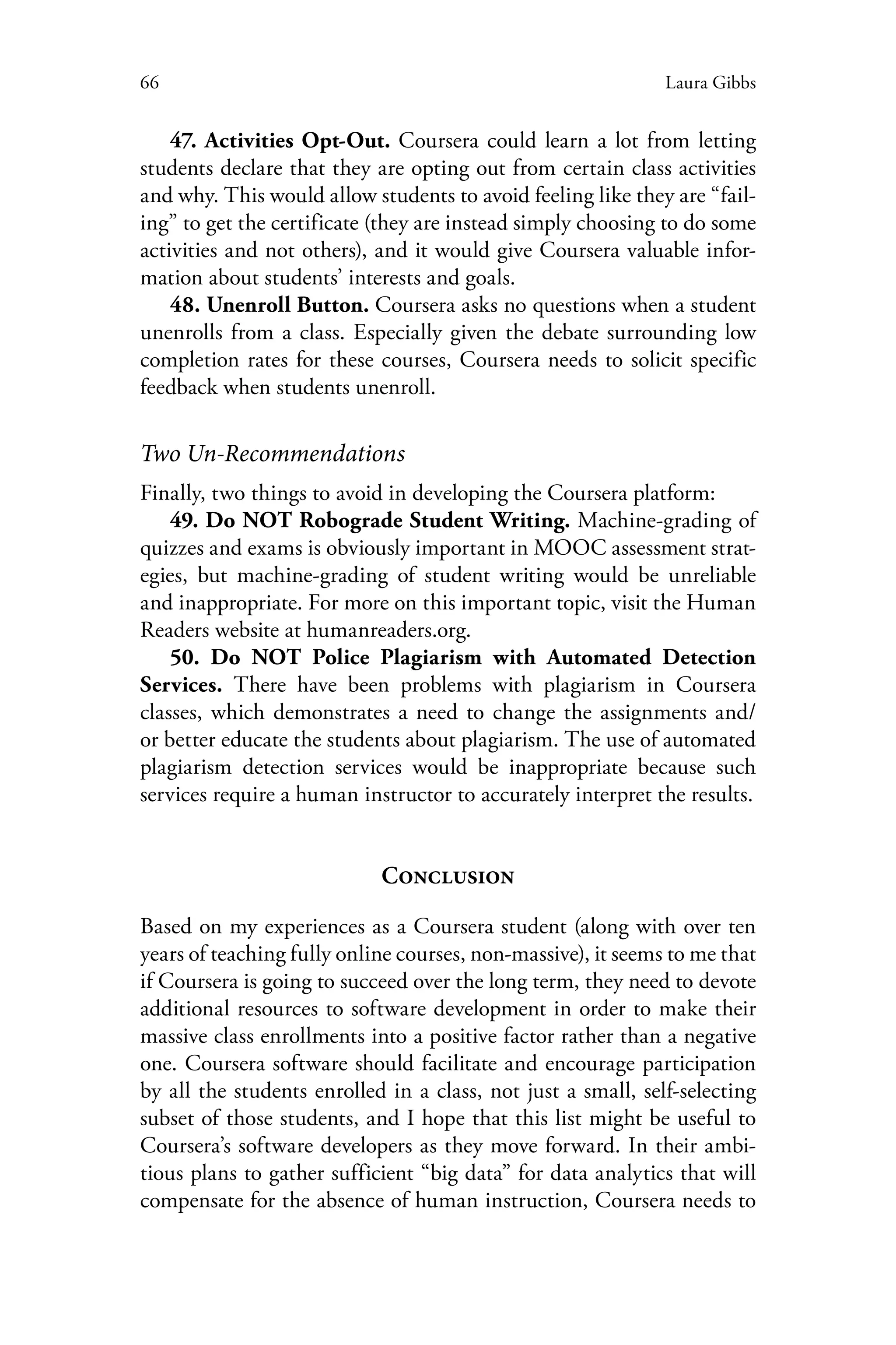66 Laura Gibbs
47. Activities Opt-Out. Coursera could learn a lot from letting
students declare that they are opting out from certain class activities
and why. This would allow students to avoid feeling like they are “fail-
ing” to get the certificate (they are instead simply choosing to do some
activities and not others), and it would give Coursera valuable infor-
mation about students’ interests and goals.
48. Unenroll Button. Coursera asks no questions when a student
unenrolls from a class. Especially given the debate surrounding low
completion rates for these courses, Coursera needs to solicit specific
feedback when students unenroll.
Two Un-Recommendations
Finally, two things to avoid in developing the Coursera platform:
49. Do NOT Robograde Student Writing. Machine-grading of
quizzes and exams is obviously important in MOOC assessment strat-
egies, but machine-grading of student writing would be unreliable
and inappropriate. For more on this important topic, visit the Human
Readers website at humanreaders.org.
50. Do NOT Police Plagiarism with Automated Detection
Services. There have been problems with plagiarism in Coursera
classes, which demonstrates a need to change the assignments and/
or better educate the students about plagiarism. The use of automated
plagiarism detection services would be inappropriate because such
services require a human instructor to accurately interpret the results.
Conclusion
Based on my experiences as a Coursera student (along with over ten
years of teaching fully online courses, non-massive), it seems to me that
if Coursera is going to succeed over the long term, they need to devote
additional resources to software development in order to make their
massive class enrollments into a positive factor rather than a negative
one. Coursera software should facilitate and encourage participation
by all the students enrolled in a class, not just a small, self-selecting
subset of those students, and I hope that this list might be useful to
Coursera’s software developers as they move forward. In their ambi-
tious plans to gather sufficient “big data” for data analytics that will
compensate for the absence of human instruction, Coursera needs to
 