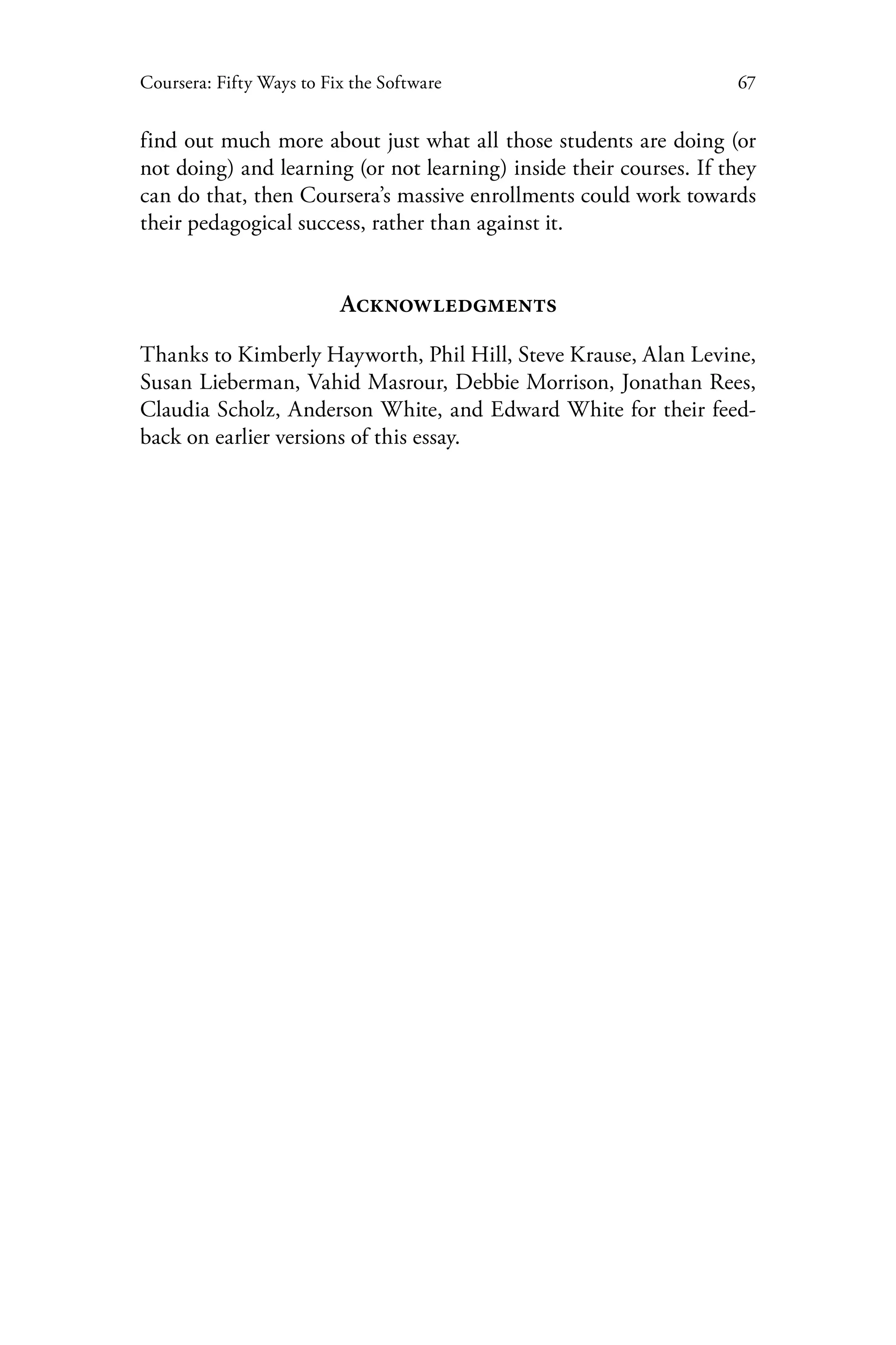 67Coursera: Fifty Ways to Fix the Software
find out much more about just what all those students are doing (or
not doing) and learning (or not learning) inside their courses. If they
can do that, then Coursera’s massive enrollments could work towards
their pedagogical success, rather than against it.
Acknowledgments
Thanks to Kimberly Hayworth, Phil Hill, Steve Krause, Alan Levine,
Susan Lieberman, Vahid Masrour, Debbie Morrison, Jonathan Rees,
Claudia Scholz, Anderson White, and Edward White for their feed-
back on earlier versions of this essay.
 