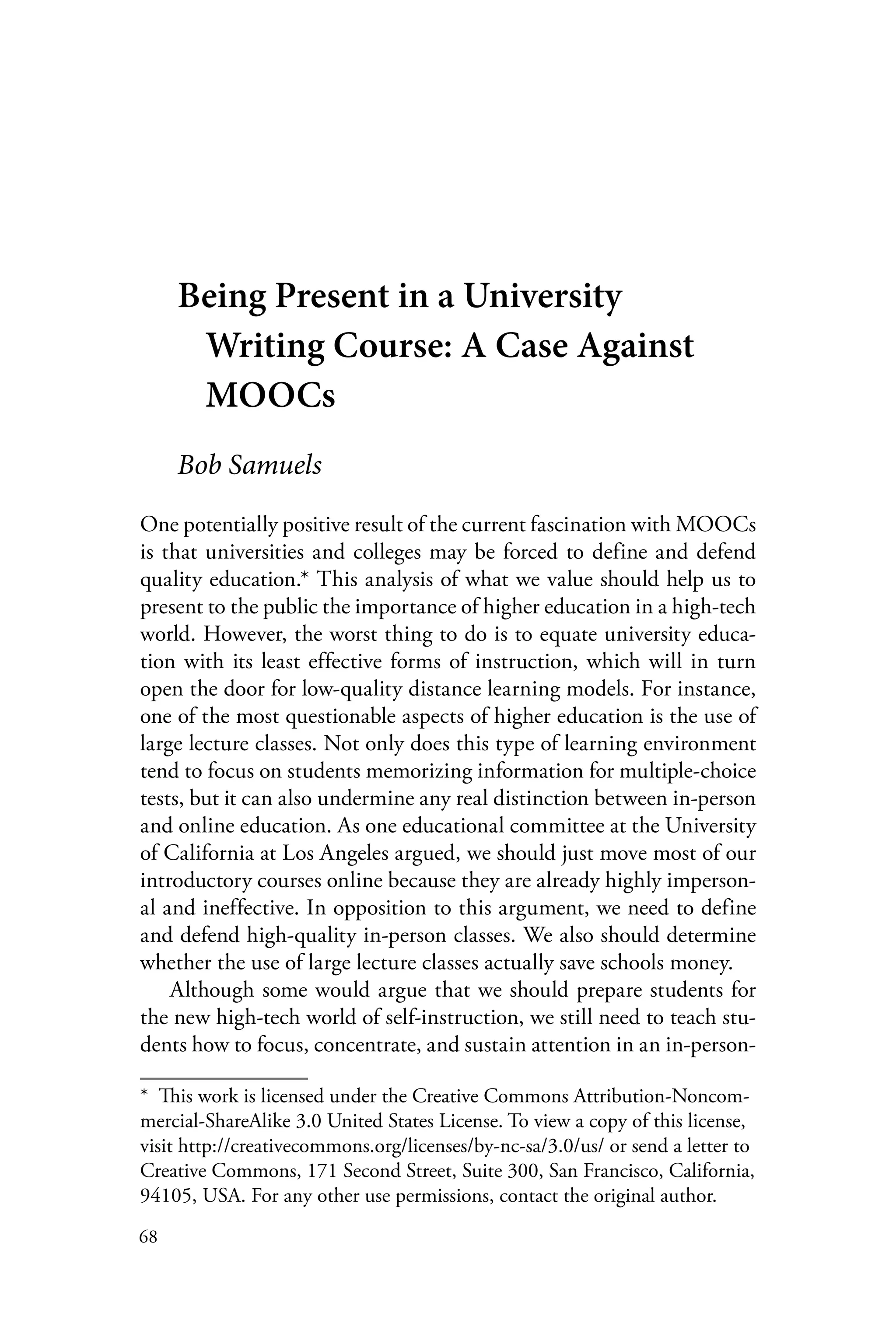 68
Being Present in a University
Writing Course: A Case Against
MOOCs
Bob Samuels
One potentially positive result of the current fascination with MOOCs
is that universities and colleges may be forced to define and defend
quality education.* This analysis of what we value should help us to
present to the public the importance of higher education in a high-tech
world. However, the worst thing to do is to equate university educa-
tion with its least effective forms of instruction, which will in turn
open the door for low-quality distance learning models. For instance,
one of the most questionable aspects of higher education is the use of
large lecture classes. Not only does this type of learning environment
tend to focus on students memorizing information for multiple-choice
tests, but it can also undermine any real distinction between in-person
and online education. As one educational committee at the University
of California at Los Angeles argued, we should just move most of our
introductory courses online because they are already highly imperson-
al and ineffective. In opposition to this argument, we need to define
and defend high-quality in-person classes. We also should determine
whether the use of large lecture classes actually save schools money.
Although some would argue that we should prepare students for
the new high-tech world of self-instruction, we still need to teach stu-
dents how to focus, concentrate, and sustain attention in an in-person-
*  This work is licensed under the Creative Commons Attribution-Noncom-
mercial-ShareAlike 3.0 United States License. To view a copy of this license,
visit http://creativecommons.org/licenses/by-nc-sa/3.0/us/ or send a letter to
Creative Commons, 171 Second Street, Suite 300, San Francisco, California,
94105, USA. For any other use permissions, contact the original author.
 