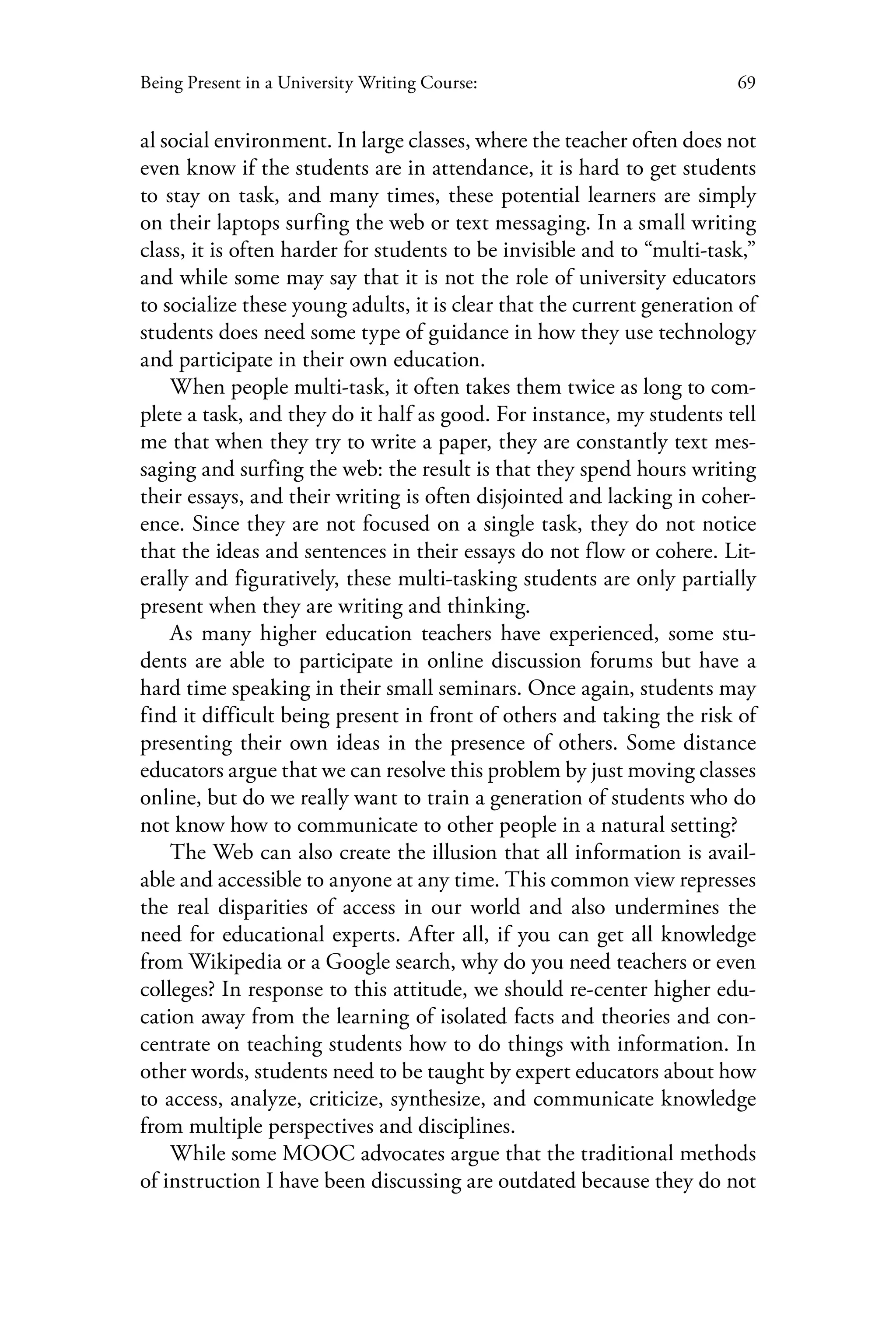 69Being Present in a University Writing Course:
al social environment. In large classes, where the teacher often does not
even know if the students are in attendance, it is hard to get students
to stay on task, and many times, these potential learners are simply
on their laptops surfing the web or text messaging. In a small writing
class, it is often harder for students to be invisible and to “multi-task,”
and while some may say that it is not the role of university educators
to socialize these young adults, it is clear that the current generation of
students does need some type of guidance in how they use technology
and participate in their own education.
When people multi-task, it often takes them twice as long to com-
plete a task, and they do it half as good. For instance, my students tell
me that when they try to write a paper, they are constantly text mes-
saging and surfing the web: the result is that they spend hours writing
their essays, and their writing is often disjointed and lacking in coher-
ence. Since they are not focused on a single task, they do not notice
that the ideas and sentences in their essays do not flow or cohere. Lit-
erally and figuratively, these multi-tasking students are only partially
present when they are writing and thinking.
As many higher education teachers have experienced, some stu-
dents are able to participate in online discussion forums but have a
hard time speaking in their small seminars. Once again, students may
find it difficult being present in front of others and taking the risk of
presenting their own ideas in the presence of others. Some distance
educators argue that we can resolve this problem by just moving classes
online, but do we really want to train a generation of students who do
not know how to communicate to other people in a natural setting?
The Web can also create the illusion that all information is avail-
able and accessible to anyone at any time. This common view represses
the real disparities of access in our world and also undermines the
need for educational experts. After all, if you can get all knowledge
from Wikipedia or a Google search, why do you need teachers or even
colleges? In response to this attitude, we should re-center higher edu-
cation away from the learning of isolated facts and theories and con-
centrate on teaching students how to do things with information. In
other words, students need to be taught by expert educators about how
to access, analyze, criticize, synthesize, and communicate knowledge
from multiple perspectives and disciplines.
While some MOOC advocates argue that the traditional methods
of instruction I have been discussing are outdated because they do not
 