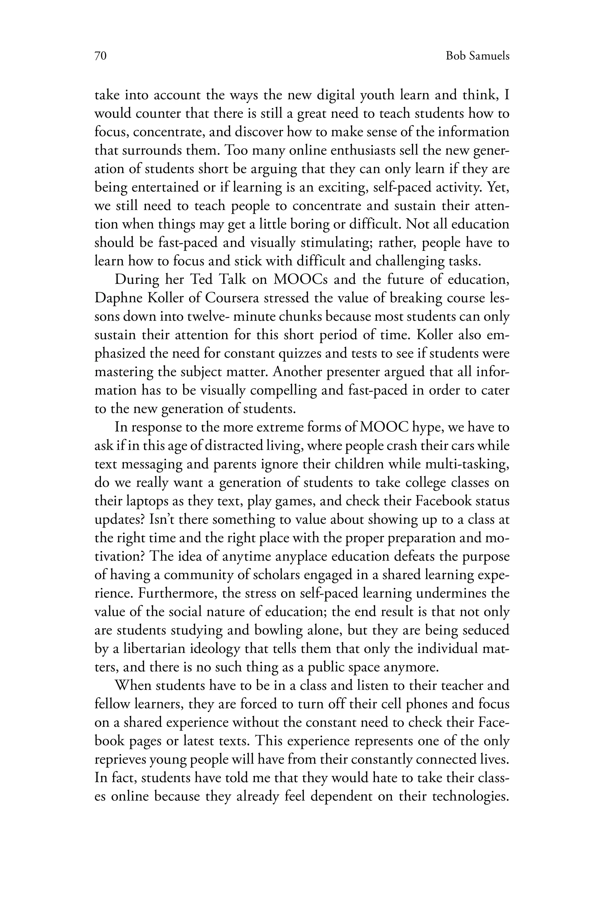 70 Bob Samuels
take into account the ways the new digital youth learn and think, I
would counter that there is still a great need to teach students how to
focus, concentrate, and discover how to make sense of the information
that surrounds them. Too many online enthusiasts sell the new gener-
ation of students short be arguing that they can only learn if they are
being entertained or if learning is an exciting, self-paced activity. Yet,
we still need to teach people to concentrate and sustain their atten-
tion when things may get a little boring or difficult. Not all education
should be fast-paced and visually stimulating; rather, people have to
learn how to focus and stick with difficult and challenging tasks.
During her Ted Talk on MOOCs and the future of education,
Daphne Koller of Coursera stressed the value of breaking course les-
sons down into twelve- minute chunks because most students can only
sustain their attention for this short period of time. Koller also em-
phasized the need for constant quizzes and tests to see if students were
mastering the subject matter. Another presenter argued that all infor-
mation has to be visually compelling and fast-paced in order to cater
to the new generation of students.
In response to the more extreme forms of MOOC hype, we have to
ask if in this age of distracted living, where people crash their cars while
text messaging and parents ignore their children while multi-tasking,
do we really want a generation of students to take college classes on
their laptops as they text, play games, and check their Facebook status
updates? Isn’t there something to value about showing up to a class at
the right time and the right place with the proper preparation and mo-
tivation? The idea of anytime anyplace education defeats the purpose
of having a community of scholars engaged in a shared learning expe-
rience. Furthermore, the stress on self-paced learning undermines the
value of the social nature of education; the end result is that not only
are students studying and bowling alone, but they are being seduced
by a libertarian ideology that tells them that only the individual mat-
ters, and there is no such thing as a public space anymore.
When students have to be in a class and listen to their teacher and
fellow learners, they are forced to turn off their cell phones and focus
on a shared experience without the constant need to check their Face-
book pages or latest texts. This experience represents one of the only
reprieves young people will have from their constantly connected lives.
In fact, students have told me that they would hate to take their class-
es online because they already feel dependent on their technologies.
 